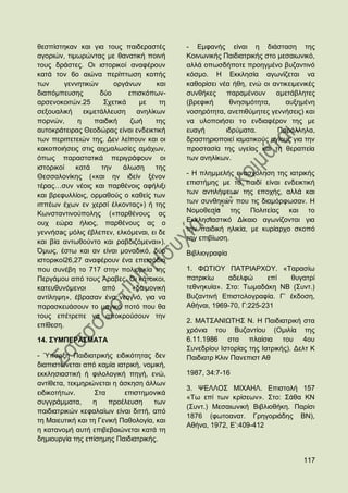 ζεζπίζηεθαλ θαη γηα ηνπο παηδεξαζηέο        - Δκθαλήο είλαη ε δηάζηαζε ηεο
αγνξηψλ, ηηκσξψληαο κε ζαλαηηθή πνηλή       Κνηλσληθήο Παηδηαηξηθήο ζην κεζαησληθφ,
ηνπο δξάζηεο. Οη ηζηνξηθνί αλαθέξνπλ        αιιά νπσζδήπνηε πξνεγκέλν βπδαληηλφ
θαηά ηνλ 6ν αηψλα πεξίπησζε θνπήο           θφζκν. Ζ Δθθιεζία αγσλίδεηαη λα
ησλ      γελλεηηθψλ     νξγάλσλ       θαη   θαζνξίζεη λέα ήζε, ελψ νη αληηθεηκεληθέο
δηαπφκπεπζεο        δχν      επηζθφπσλ-     ζπλζήθεο    παξακέλνπλ     ακεηάβιεηεο
αξζελνθνηηψλ.25      ΢ρεηηθά     κε    ηε   (βξεθηθή     ζλεζηκφηεηα,     απμεκέλε
ζεμνπαιηθή     εθκεηάιιεπζε     αλειίθσλ    λνζεξφηεηα, αλεπηζχκεηεο γελλήζεηο) θαη
πνξλψλ,      ε    παηδηθή     δσή     ηεο   λα πινπνηήζεη ην ελδηαθέξνλ ηεο κε
απηνθξάηεηξαο Θενδψξαο είλαη ελδεηθηηθή     επαγή       ηδξχκαηα.       Παξάιιεια,
ησλ πεξηπεηεηψλ ηεο. Γελ ιείπνπλ θαη νη     δξαζηεξηνπνηεί ηακαηηθνχο αγίνπο γηα ηελ
θαθνπνηήζεηο ζηηο αηρκαισζίεο ακάρσλ,       πξνζηαζία ηεο πγείαο θαη ηε ζεξαπεία
φπσο παξαζηαηηθά πεξηγξάθνπλ νη             ησλ αλειίθσλ.
ηζηνξηθνί   θαηά    ηελ    άισζε      ηεο
                                            - Ζ πιεκκειήο ελαζρφιεζε ηεο ηαηξηθήο
Θεζζαινλίθεο («θαη ελ ηδείλ μέλνλ
                                            επηζηήκεο κε ην παηδί είλαη ελδεηθηηθή
ηέξαο…ζπλ λένηο θαη παξζέλνηο αθήιημη
                                            ησλ αληηιήςεσλ ηεο επνρήο, αιιά θαη
θαη βξεθπιιίνηο, νξκαζνχο ν θαζείο ησλ
ηππέσλ έρσλ ελ ρεξζί έιθνληαο») ή ηεο       ησλ ζπλζεθψλ πνπ ηηο δηακφξθσζαλ. Ζ
Κσλζηαληηλνχπνιεο («παξζέλνπο αο            Ννκνζεζία ηεο Πνιηηείαο θαη ην
νπρ εψξα ήιηνο, παξζέλνπο αο ν              Δθθιεζηαζηηθφ Γίθαην αγσλίδνληαη γηα
yελλήζaο κφιηο έβιεπελ, ειθφκελαη, εη δε    ηελ παηδηθή ειηθία, κε θπξίαξρν ζθνπφ
                                            ηελ επηβίσζε.
θαη βία αλησζνχλην θαη ξαβδηδφκελαη»).
΋κσο, έζησ θαη αλ είλαη κνλαδηθφ, δχν       Βηβιηνγξαθία
ηζηνξηθνί26,27 αλαθέξνπλ έλα επεηζφδην
πνπ ζπλέβε ην 717 ζηελ πνιηνξθία ηεο        1. ΦΧΣΗΟΤ ΠΑΣΡΗΑΡΥΟΤ. «Σαξαζίσ
Πεξγάκνπ απφ ηνπο Άξαβεο. Οη θάηνηθνη,      παηξηθίσ     αδειθψ     επί  ζπγαηξί
θαηεπζπλφκελνη       απφ       «δαηκνληθή   ηεζλεθπία». ΢ην: Σσκαδάθε ΝΒ (΢πλη.)
αληίιεςε», έβξαζαλ έλα λενγλφ, γηα λα       Βπδαληηλή Δπηζηνινγξαθία. Γ‟ έθδνζε,
παξαζθεπάζνπλ ην καγηθφ πνηφ πνπ ζα         Αζήλαη, 1969-70, Γ:225-231
ηνπο επέηξεπε λα απνθξνχζνπλ ηελ
                                            2. ΜΑΣ΢ΑΝΗΧΣΖ΢ Ν. Ζ Παηδηαηξηθή ζηα
επίζεζε.
                                            ρξφληα ηνπ Βπδαληίνπ (Οκηιία ηεο
14. ΢ΤΜΠΔΡΑ΢ΜΑΣΑ                            6.11.1986 ζηα πιαίζηα ηνπ 4νπ
                                            ΢πλεδξίνπ Ηζηνξίαο ηεο Ηαηξηθήο). Γειη Κ
- Όπαξμε Παηδηαηξηθήο εηδηθφηεηαο δελ       Παηδηαηξ Κιηλ Παλεπηζη Αζ
δηαπηζηψλεηαη απφ θακία ηαηξηθή, λνκηθή,
εθθιεζηαζηηθή ή θηινινγηθή πεγή, ελψ,       1987, 34:7-16
αληίζεηα, ηεθκεξηψλεηαη ε άζθεζε άιισλ
                                            3. ΦΔΛΛΟ΢ ΜΗΥΑΖΛ. Δπηζηνιή 157
εηδηθνηήησλ.       ΢ηα      επηζηεκνληθά
                                            «Σσ επί ησλ θξίζεσλ». ΢ην: ΢άζα ΚΝ
ζπγγξάκκαηα,      ε    πξνέιεπζε     ησλ
                                            (΢πλη.) Μεζαησληθή Βηβιηνζήθε. Παξίζη
παηδηαηξηθψλ θεθαιαίσλ είλαη δηηηή, απφ
                                            1876 (θσηναλαη. Γξεγνξηάδεο ΒΝ),
ηε Μαηεπηηθή θαη ηε Γεληθή Παζνινγία, θαη
                                            Αζήλα, 1972, Δ‟:409-412
ε θαηαλνκή απηή επηβεβαηψλεηαη θαηά ηε
δεκηνπξγία ηεο επίζεκεο Παηδηαηξηθήο.


                                                                                117
 