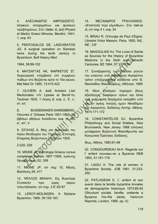 4.    ΑΛΔΞΑΝΓΡΟ΢        ΑΦΡΟΓΗ΢ΗΔΤ΢.        14.    ΜΔΞΑΝΓΡΟ΢       ΣΡΑΛΛΗΑΝΟ΢.
Ηαηξηθψλ απνξεκάησλ θαη θπζηθψλ             «Δπηζηνιή πεξί εικίλζσλ». ΢ην: Idel-er
πξνβιεκάησλ. ΢ην: Ideler JL (ed) Physici    JL νπ ζεκ 4 Η, θεθ. 24
et Medici Graeci Minores. Berolini, 1841,
1, θεθ. 63                                  15. ΒRIAU R. Chirurgie de Paul d‟Egine.
                                            Librairie Victor Masson, Paris, 1855, ΝΓ‟,
5. PENTOGALOS GE, LASCARATOS                ΝΔ‟, ΞΘ‟
JG. A surgical operation on Siamese
                                            16. MAGOULIAS HJ. The Lives of Saints
twins during the tenth century in
Byzantium. Bull History Med                 as Sources for the History of Byzantine
                                            Medicine in the Sixth and Seventh
1984, 58:99-102                             Centuries, BZ 1964, 57:127-150

6. ΜΑΣ΢ΑΓΓΑ΢ ΑΚ, ΜΑΡΚΔΣΟ΢ ΢Γ.               17. ΢πλαμαξηζηήο ησλ δψδεθα κελψλ
Υεηξνπξγηθή επέκβαζε επί ζπκθπψλ            ηνπ εληαπηνπ ππφ Νηθνδήκνπ Αγηνξείηνπ
παίδσλ ζην Βπδάληην θαηά ην 10ν αηψλα.      ηξίηνλ επεμεξγαζζείο εθδίδνηαη ππφ Θ.
Mat Med Gr 1985, 13:415-422                 Νηθνιατδνπ Φηιαδειθέσο, Αζήλεζη, 1868

7. OLIVIERI A. Aetii Amideni Libri          18. Νένλ Δθιφγηνλ πεξηέρνλ βίνπο
Medicinales I-IV Lipsiae et Beroli¬ni,      αμηνιφγνπο δηαθφξσλ αγίσλ θαη άιια
Teubner 1935, 1 Λφγνο Γ‟ θεθ. γ‟, δ‟, ε‟,   ηηλά ςπρσθειή δηεγήκαηα εθιερζέλ ππφ
ζη, θε‟                                     ηνπ ελ αγίνηο παηξφο εκψλ Νηθνδήκνπ
                                            ηνπ Αγηνξείηνπ. Δθδφζεηο Αζηήξ, Αζήλαη,
8.            BUSSEMAKER-DAREMBERG.         1974:171-172
Oeuvres d‟ Oribase Paris 1851-1862. Δθ
βηβιίσλ αδήισλ Αλέθδνηνλ θεθ. ηγ‟, ηδ‟,     19. CONSTANTELOS DJ. Byzantine
ηε‟, ηζη‟, θ‟                               Philanthropy and Social Welfare, New
                                            Brunnswick, New Jersey 1968 ειιεληθή
9. ΢ΗΓΑΛΑ΢ Α. Βίνο θαη αλαηξνθή ηνπ         κεηάθξαζε Βπδαληηλή Φηιαλζξσπία θαη
Αγίνπ Θενδψξνπ ηνπ Σήξσλνο. Δπεηεξίο        Κνηλσληθή Πξφλνηα). Δθδφζεηο
Δηαηξείαο Βπδαληηλψλ ΢πνπδψλ 1925,
                                            Φσο, Αζήλα, 1983:81-99
2:220- 226
                                            20. CONGOURDEAU M-H. Regards sur
10. MIGNE JP. Patrologia Graeca cursus      l‟ enfant nouveau-ne a Byzance REB
completes. Parisiis 1857¬1906, Ησάλλεο      1993, 51:161-176
Υξπζφζηνκνο 62, 358
                                            21. LAIOU A. The role of women in
11. MIGNE JP. νπ ζεκ 10, Μέγαο
                                            Byzantine Society. JOB 1981, 31:233-
Βαζίιεηνο 29, 417                           250
12. ΦΔΛΛΟ΢ ΜΗΥΑΖΛ. Δηο ζπγαηέξα             22. PATLAGEAN E. L‟ enfant et son
΢ηπιηαλήλ     πξν     ψξαο       γάκνπ      avenir dans la famille byzantine Annales
ηειεπηήζαζαλ. νπ ζεκ. 3 Δ‟:62-87            de demographie historique 1973:85-93
13. LEROY-MOLINGEN. Α            Styliane   (Structure sociale, famille, cretiente a
Byzantion, 1969, 39:155-163                 Byzance IVe-XIe siecle, Variorum
                                            Reprints, London, 1985, αξ. Υ)

                                                                                  118
 