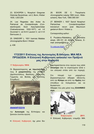 23. SCHOPEN L. Nicephori Gregorae           26.   BOOR     DE      C.   Theophanis
Historiae Byzantinae. vol 2, Bonn, Weber    chronographia Leipzig 1883 (αλαη. Hilde-
1830, I:203-204                             scheim), New York, 1980:390-391

24. Les Regestes des Actes du               27. BEKKER I. 1837 Sancti Nicephori
Patriarcat de Constantinople (Con-          Patriarchae        Constantinopolitani
stantinopoli) Socii     Assumptionistae     breviarium rerum post      Mauricium
Chalcedonenses 1932-1977) vol I-II          gestarum Bonn I Weber p.
Grummel V, vol III-IV Laurent V, vol V-VI
                                            Corresponding author:
Darrouzes J)

25. DINDORF L. 1831 Ioannes Malalas         E. Poulakou-Rebelakou, 51 Themidos
chronographia Bonn I Weber                  street, GR-151 24 Athens, Greece, E-
                                            mail: arempel@hol.gr
p. 436
                                            Σν αιίεπζα ΔΓΧ



   17/2/2011 Δπέηεηνο ηεο Απηνλνκίαο Β.Ζπείξνπ. ΜΗΑ ΝΔΑ
  ΠΡΟΓΟ΢ΗΑ: Ζ Διιεληθή Κπβέξλεζε αλαθαιεί ηνλ Πξφμελφ
                     καο ζηελ Κνξπηζά
17 Φεβξνπαξίνπ 1914:                        ζπκπαξαζηέθεηαη ζηνλ αγψλα ηνπο αιιά
                                            απνζχξεη φια ηα ζηξαηεχκαηα αιιά θ
Οη Βνξεηνεπεηξψηεο κε πξσηνζηάηεο           ηνλ ειιεληθφ ζηφιν απφ ηελ πεξηνρή.
ηνπο 3 κεηξνπνιίηεο ηεο Ζπείξνπ
(Γξπτλνππφιεσο Βαζίιεηνο, Κνξπηζάο          ΢ην     πιεπξφ     ησλ     καρνκέλσλ
Γεξκαλφο θαη Βειιάο θαη Κνλίηζεο            βνξεηνεπεηξσηψλ αδέξθηα εζεινληέο
΢ππξίδσλ)                                   απφ ηελ Κχπξν θαη απφ ηελ Κξήηε πνπ
                                            ζπεχδνπλ λα πνιεκήζνπλ θαη λα
                                            ζπζηαζηνχλ.
                                            Αδέξθηα πνπ ξέεη κέζα ηνπο ΔΛΛΖΝΗΚΟ
                                            αίκα.




ΑΝΑΚΖΡΤ΢ΟΤΝ

ηελ Απηνλνκία ηεο Β.Ζπείξνπ          θαη
μεθηλνχλ έλνπιν αγψλα.
                                            17        Φεβξνπαξίνπ         2011.
                                            Ζ Διιεληθή Κπβέξλεζε εηνηκάδεη ΜΗΑ
Ζ Διιεληθή Κπβέξλεζε φρη κφλν δελ

                                                                                119
 