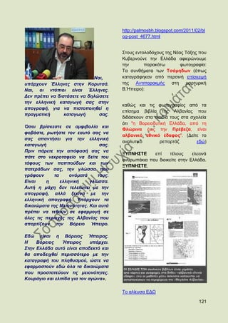 http://palmosbh.blogspot.com/2011/02/bl
                                        og-post_4677.html


                                        ΢ηνπο εληνινδφρνπο ηεο Νέαο Σάμεο πνπ
                                        Κπβεξλνχλε ηελ Διιάδα αθηεξψλνπκε
                                        ηελ       παξαθάησ        θσηνγξαθία:
                                        Σα ζπλζήκαηα ησλ Σζάκεδσλ (φπσο
                             Ναη,       θαηαγξάθεθαλ απφ πεξζηλή επίζθεςή
ππάξρνπλ Έιιελεο ζηελ Κνξπηζά.          ηεο Αληηπαξαθκήο      ζηε   καξηπξηθή
Ναη, νη ληόπηνη είλαη Έιιελεο.          Β.Ήπεηξν):
Γελ πξέπεη λα δηζηάζεηε λα δειώζεηε
ηελ ειιεληθή θαηαγσγή ζαο ζηελ
                                        θαζψο θαη ηηο θσηνγξαθίεο απφ ηα
απνγξαθή, γηα λα πηζηνπνηεζεί ε
                                        επίζεκα βηβιία ηεο Αιβαλίαο πνπ
πξαγκαηηθή       θαηαγσγή      ζαο.
                                        δηδάζθνπλ ζηα παηδηά ηνπο ζηα ζρνιεία
                                        φηη "ε Βνξεηνδπηηθή Διιάδα, απφ ηε
Όζνη βξίζθεζηε ζε ακθηβνιία θαη
                                        Φιψξηλα έσο ηελ Πξέβεδα, είλαη
θνβάζηε, ξσηήζηε ηνλ εαπηό ζαο λα
                                        αιβαληθφ εζληθφ έδαθνο". (Γείηε ην
ζαο απαληήζεη γηα ηελ ειιεληθή
                                        αλαιπηηθφ       ξεπνξηάδ        εδψ)
θαηαγσγή                        ζαο.
Πξηλ πάξεηε ηελ απόθαζή ζαο λα
                                        ΞΤΠΝΖ΢ΣΔ     επί    ηέινπο     ειεεηλά
πάηε ζην λεθξνηαθείν λα δείηε ηνπ
                                        αλζξσπάθηα πνπ δηνηθείηε ζηελ Διιάδα.
ηάθνπο ησλ παππνύδσλ θαη ησλ
                                        ΞΤΠΝΖ΢ΣΔ.
παηεξάδσλ ζαο, ηελ γιώζζα πνπ
γξάθνπλ      ηα     νλόκαηά    ηνπο.
Δίλαη    ε      ειιεληθή    γιώζζα.
Απηή ε κάρε δελ ηειεηώλεη κε ηελ
απνγξαθή, αιιά μεθηλά κε ηελ
ειιεληθή απνγξαθή. Τπάξρνπλ ηα
δηθαηώκαηα ηεο Μεηνλόηεηαο. Καη απηά
πξέπεη λα ηεζνύλ ζε εθαξκνγή ζε
όιεο ηηο πεξηνρέο ηεο Αιβαλίαο πνπ
απαξηίδνπλ ηελ Βόξεην Ήπεηξν.

Δδώ είλαη ε Βόξεηνο Ήπεηξνο.
Ζ    Βόξεηνο    Ήπεηξνο      ππάξρεη.
΢ηελ Διιάδα απηό είλαη απνδεθηό θαη
ζα απνδεηρζεί πεξηζζόηεξν κε ηελ
θαηαγξαθή ηνπ πιεζπζκνύ, ώζηε λα
εθαξκνζηνύλ εδώ όια ηα δηθαηώκαηα
πνπ πξνζηαηεύνπλ ηηο κεηνλόηεηεο.
Κνπξάγην θαη ειπίδα γηα ηνλ αγώλα»,

                                        Σν αιίεπζα ΔΓΧ

                                                                            121
 