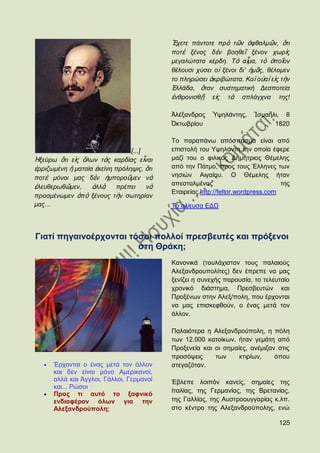 Ἔρεηε πάληνηε πξὸ ηῶλ ὁθζαικῶλ, ὅηη
                                           πνηὲ μέλνο δὲλ βνεζεῖ μέλνλ ρσξὶο
                                           κεγαιψηαηα θέξδε. Σὸ αἶκα, ηὸ ὁπνῖνλ
                                           ζέινπζη ρχζεη ν ἱ μέλνη δη‟ ἟κᾶο, ζέινκελ
                                           ην πιεξψζεη ἀθξηβψηαηα. Καὶ νὐαὶ εἰο ηὴλ
                                           ἗ιιάδα, ὅηαλ ζπζηεκαηηθή Γεζπνηεία
                                           ἐλζξνληζζῇ εἰο ηὰ ζπιάγρλα ηεο!

                                           Ἀιέμαλδξνο    Ὑςειάληεο,    Ἰζκαῆιη, 8
                                           ὆θησβξίνπ                         1820

                                           Σν παξαπάλσ απφζπαζκα είλαη απφ
                                [...]      επηζηνιή ηνπ Τςειάληε ηελ νπνία έθεξε
Ἡμεχξσ ὅηη εἰο ὄισλ ηὰο θαξδίαο εἶλαη      καδί ηνπ ν θηιηθφο Γεκήηξηνο Θέκειεο
ἐξξηδσκέλε ἟ καηαία ἐθείλε πξφιεςηο, ὅηη   απφ ηελ Πάηκν, πξνο ηνπο Έιιελεο ησλ
πνηὲ κφλνη καο δὲλ ἞κπνξνῦκελ λὰ           λεζηψλ Αηγαίνπ. Ο Θέκειεο ήηαλ
                                           απεζηαικέλνο                          ηεο
ἐιεπζεξσζῶκελ,     ἀιιὰ    πξέπεη     λὰ
                                           Δηαηξείαο.http://feltor.wordpress.com
πξνζκέλσκελ ἀπὸ μέλνπο ηὴλ ζσηεξίαλ
καο…                                       Σν αιίεπζα ΔΓΧ



Γηαηί πεγαηλνέξρνληαη ηφζνη πνιινί πξεζβεπηέο θαη πξφμελνη
                        ζηε Θξάθε;
                                           Καλνληθά (ηνπιάρηζηνλ ηνπο παιαηνχο
                                           Αιεμαλδξνππνιίηεο) δελ έπξεπε λα καο
                                           μελίδεη ε ζπλερήο παξνπζία, ην ηειεπηαίν
                                           ρξνληθφ δηάζηεκα, Πξεζβεπηψλ θαη
                                           Πξνμέλσλ ζηελ Αιεμ/πνιε, πνπ έξρνληαη
                                           λα καο επηζθεθζνχλ, ν έλαο κεηά ηνλ
                                           άιινλ.

                                           Παιαηφηεξα ε Αιεμαλδξνχπνιε, ε πφιε
                                           ησλ 12.000 θαηνίθσλ, ήηαλ γεκάηε απφ
                                           Πξνμελεία θαη νη ζεκαίεο, αλέκηδαλ ζηηο
                                           πξνζφςεηο     ησλ     θηηξίσλ,    φπνπ
      Έξρνληαη ν έλαο κεηά ηνλ άιινλ       ζηεγαδφηαλ.
      θαη δελ είλαη κφλν Ακεξηθαλνί,
      αιιά θαη Άγγινη, Γάιινη, Γεξκαλνί    Έβιεπε ινηπφλ θαλείο, ζεκαίεο ηεο
      θαη... Ρψζνη
                                           Ηηαιίαο, ηεο Γεξκαλίαο, ηεο Βξεηαλίαο,
      Πξνο ηη απηφ ην μαθληθφ
      ελδηαθέξνλ φισλ γηα ηελ              ηεο Γαιιίαο, ηεο Απζηξννπγγαξίαο θ.ιπ.
      Αιεμαλδξνχπνιε;                      ζην θέληξν ηεο Αιεμαλδξνχπνιεο, ελψ

                                                                                125
 