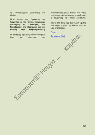 λα «αλαθαιχςνπλ»     κεηνλφηεηεο   ζηε   πινπηνπαξαγσγηθψλ πεγψλ ηνπ ηφπνπ
Θξάθε.                                   καο, φπσο είλαη ηα νξπθηά, ε γεσζεξκία,
                                         ν ηνπξηζκφο θαη ηέηνηα θνηλφηππα.
Μεηά ινηπφλ ηνπο Πξφμελνπο ηεο
Γεξκαλίαο θαη ηεο Γαιιίαο, πεξηκέλνπκε   Μέζα ζηε δίλε ηεο νηθνλνκηθή θξίζεο
πξνζερψο      ηηο   επηζθέςεηο     ησλ
                                         πνπ πεξλά ε ρψξα καο, ζέινπλ ηψξα λα
Πξεζβεπηψλ ηεο Βξεηαλίαο θαη ηεο         καο αλαπηχμνπλ;
Ρσζίαο     ζηελ     Αιεμαλδξνχπνιε.
                                         Πεγή
Οη επίζεκεο δειψζεηο θάλνπλ ζπλήζσο
                                         Σν αιίεπζα ΔΓΧ
ιφγν      γηα     αλάπηπμε      ησλ




                                                                            127
 