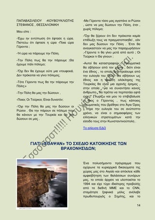 ΠΑΠΑΒΑ΢ΗΛΔΗΟΤ -ΚΟΤΒΟΤΚΛΗΧΣΖ΢              -Μα Γέξνληα ηφζν καο αγαπάλε νη Ρψζνη
΢ΣΔΦΑΝΟ΢ , ΘΔ΢΢ΑΛΟΝΗΚΖ                    , ψζηε λα καο δψζνπλ ηελ Πφιε, έηζη ,
                                          ρσξίο πφιεκν;
Μνπ είπε :
                                          -'΋ρη ζα μέξνπλ φηη δελ πξφθεηηαη θακία
-Έρσ ελ εληχπσζε φηη έθηαζε ε ψξα.        επηδίσμε ηνπο λα πξαγκαηνπνηεζεί , εάλ
Πηζηεχσ φηη έθηαζε ε ψξα -Πνηα ψξα        δελ καο δψζνπλ ηελ Πφιε . Έηζη ζα
Γέξνληα ;                                 αλαγθαζηνχλ λα καο ηελ παξαρσξήζνπλ
-'Ζ ψξα λα πάξνπκε ηελ Πφιε.              .-Γέξνληα ηη ζα γίλεη κεηά απφ απηφ ; Οη
                                          Σνχξθνη ηη Θα γίλνπλ ;
-Σελ Πφιε πσο ζα ηελ πάξνπκε ;Θα
έρνπκε πάιη πφιεκν;                       -Απηνί ζα θαηαζηξαθνχλ . Πξαγκαηηθά
                                          ζα ζβήζνπλ απφ ηνλ ράξηε , δηφηη είλαη
-'΋ρη δελ ζα έρνπκε νχηε κηα ληνπθεθηά.   έλα έζλνο , ην νπνίν δελ πξνέθπςε απφ
Γελ πξφθεηηαη λα γίλεη πφιεκνο.           ηελ επινγία ηνπ Θενχ. Θα ζβήζνπλ σο
                                          έζλνο θαη ε έθηαζε νιφθιεξεο ηεο
-Σφηε Γέξνληα πσο ζα ηελ πάξνπκε ηελ
                                          Σνπξθίαο ζα είλαη κηα αραλήο έξεκνο ,
Πφιε;»
                                          ζηελ νπνία , γηα λα ζπλαληήζεη θαλείο
-Σελ Πφιε ζα καο ηελ δψζνπλ ,             άλζξσπν , ζα πξέπεη λα πεξπαηάεη εθηά
                                          ψξεο!' Γλσξίδσ θαη κνπ ην επηβεβαίσζε
-Πνηνη; Οη Σνχξθνη; Δίλαη δπλαηφλ;        ν ίδηνο ν Γέξνληαο , πσο θάπνηνο
                                          αμησκαηηθφο πνπ βξέζεθε ζην Άγην ΋ξνο
-'Oρη ηελ Πφιε ζα καο ηελ δψζνπλ νη
                                          , πήξε ηελ επινγία ηνπ ζε αλχπνπην
Ρψζνη . Θα ηελ πάξνπλ ζε πφιεκν πνπ
                                          ρξφλν, λα είλαη ν ζεκαηνθφξνο ησλ
ζα θάλνπλ κε ηελ Σνπξθία θαη ζα ηελ
                                          ειιεληθψλ ζηξαηεπκάησλ θαηά ηελ
δψζνπλ ζε καο .
                                          είζνδν ηνπο ζηελ Κσλζηαληηλνχπνιε .

                                          Σν αιίεπζα ΔΓΧ




         ΓΗΑΣΗ «ΔΘΑΦΑΝ» ΣΟ ΢ΥΔΓΗΟ ΚΑΣΟΗΚΖ΢Ζ΢ ΣΧΝ
                     ΒΡΑΥΟΝΖ΢ΗΓΧΝ;


                                          Έλα πνιπζήκαλην πξφγξακκα πνπ
                                          νρχξσλε ηα θπξηαξρηθά δηθαηψκαηα ηεο
                                          ρψξαο καο ζην Αηγαίν θαη απέθιεηε θάζε
                                          ακθηζβήηεζε ησλ ζαιάζζησλ ζπλφξσλ
                                          καο, ην νπνίν άξρηζε λα πινπνηείηαη ην
                                          1994 θαη είρε ηχρεη ηδηαίηεξεο πξνβνιήο
                                          απφ ηα δηεζλή ΜΜΔ θαη ην CNN,
                                          ζηακάηεζε μαθληθά κφιηο αλέιαβε
                                          πξσζππνπξγφο ν ΢εκίηεο, θαη ην

                                                                               14
 