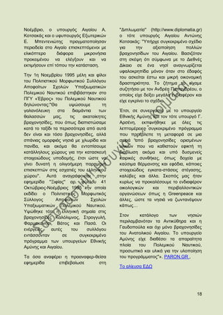 Ννέκβξην, ν ππνπξγφο Αηγαίνπ Α.             ''Γηπισκαηία'' (http://www.diplomatia.gr)
Κνηζαθάο θαη ν πθππνπξγφο Δμσηεξηθψλ        ν ηφηε ππνπξγφο Αηγαίνπ Αληψλεο
Δ. Μπεληεληψηεο πξαγκαηνπνίεζαλ             Κνηζαθάο: ''Τπήξρε ζπγθεθξηκέλν ζρέδην
πεξηνδεία ζην Αηγαίν επηζθεπηφκελνη κε      γηα     ηελ       αμηνπνίεζε    πνιιψλ
ειηθφπηεξν      δηάθνξα      κηθξνλήζηα     βξαρνλεζίδσλ ηνπ Αηγαίνπ. Βαζηδφηαλ
πξνθεηκέλνπ λα ειέγμνπλ θαη λα              ζηε ζθέςε φηη ζχκθσλα κε ην Γηεζλέο
εθηηκήζνπλ επί ηφπνπ ηελ θαηάζηαζε.         Γίθαην ζε έλα λεζί αλαγλσξίδεηαη
                                            πθαινθξεπίδα κφλνλ φηαλ ζην έδαθφο
Σελ 1ε Ννεκβξίνπ 1995 κέιε θαη θίινη        ηνπ αζθείηαη έζησ θαη κηθξή νηθνλνκηθή
ηνπ Πνιηηηζηηθνχ Μνξθσηηθνχ ΢πιιφγνπ        δξαζηεξηφηεηα. Σν δήηεκα ην είρακε
Απνθνίησλ ΢ρνιψλ Τπαμησκαηηθψλ              ζπδεηήζεη κε ηνλ Αλδξέα Παπαλδξένπ, ν
Πνιεκηθνχ Ναπηηθνχ επηβηβάζηεθαλ ζην        νπνίνο είρε δείμεη κεγάιν ελδηαθέξνλ θαη
ΠΓΤ «Έβξνο» ηνπ Πνιεκηθνχ Ναπηηθνχ          είρε εγθξίλεη ην ζρέδην.
δειψλνληαο:''Θα        πςψζνπκε        ηε
γαιαλφιεπθε      ζηα     δηακάληηα   ησλ    Έηζη, ζε ζπλεξγαζία κε ην ππνπξγείν
ζαιαζζψλ       καο,    ηηο    αθαηνίθεηεο   Δζληθήο Ακχλεο θαη ηνλ ηφηε ππνπξγφ Γ.
βξαρνλεζίδεο, πνπ φπσο δηαπηζηψζακε         Αξζέλε, εθπνλήζεθε κε φιεο ηηο
θαηά ην ηαμίδη ηα πεξηζζφηεξα απφ απηά      ιεπηνκέξεηεο ζπγθεθξηκέλν πξφγξακκα
δελ είλαη θαη ηφζν βξαρνλεζίδεο, αιιά       πνπ πξνέβιεπε ηε κεηαθνξά ζε κηα
ζπάληαο νκνξθηάο λεζηά κε ρισξίδα θαη       ζεηξά απφ βξαρνλεζίδεο νξηζκέλσλ
παλίδα, θαη αθφκα ζα εληνπίζνπκε            πιηθψλ πνπ λα θαζηζηνχλ εθηθηή ηε
θαηάιιεινπο ρψξνπο γηα ηελ θαηαζθεπή        δηαβίσζε αθφκα θαη ππφ δπζκελείο
ζηνηρεηψδνπο ππνδνκήο, έηζη ψζηε λα         θαηξηθέο ζπλζήθεο, φπσο δνρεία κε
γίλεη δπλαηή ε νιηγνήκεξε παξακνλή          θαχζηκα ζέξκαλζεο θαη εθφδηα, θάπνηεο
επηζθεπηψλ ζηηο εζραηηέο ηνπ ειιεληθνχ      ζηνηρεηψδεηο εγθαηα-ζηάζεηο ζηέγαζεο,
ρψξνπ''. Απηά αλαγξάθνληαη ζηελ             θαιχβεο θαη άιια. ΢θνπφο καο ήηαλ
εθεκεξίδα ''Ξηθίαο'' αξ. θχιινπ 41          θπξίσο λα πξνθαιέζνπκε ην ελδηαθέξνλ
Οθηψβξηνο-Ννέκβξηνο 1995 ηελ νπνία          νηθνινγηθψλ    θαη    πεξηβαιινληηθψλ
εθδίδεη ν Πνιηηηζηηθφο Μνξθσηηθφο           νξγαλψζεσλ φπσο ε Greenpeace θαη
΢χιινγνο        Απνθνίησλ         ΢ρνιψλ    άιιεο, ψζηε ηα λεζηά λα δσληαλέςνπλ
Τπαμησκαηηθψλ Πνιεκηθνχ Ναπηηθνχ.           θάπσο…
Τςψζεθε ηφηε ε ειιεληθή ζεκαία ζηηο
βξαρνλεζίδεο Καιφιηκλνο, ΢ηξνγγπιή,         ΢ηνλ     θαηάινγν      ησλ     λεζηψλ
Φαξκαθνλήζη, Βάηνο θαη Παζά. Οη             πεξηιακβαλφηαλ ηα Αληηθχζεξα θαη ε
                                            Γαπδνπνχια θαη φρη κφλν βξαρνλεζίδεο
ελέξγεηεο    απηέο      ηνπ     ζπιιφγνπ
                                            ηνπ Αλαηνιηθνχ Αηγαίνπ. Σν ππνπξγείν
εληάζζνληαλ         ζε      ζπγθεθξηκέλν
                                            Ακχλεο είρε δηαζέζεη ηα απαξαίηεηα
πξφγξακκα ησλ ππνπξγείσλ Δζληθήο
Ακχλεο θαη Αηγαίνπ.                         πινία   ηνπ    Πνιεκηθνχ     Ναπηηθνχ,
                                            πξνζσπηθφ θαη πιηθά γηα ηελ πινπνίεζε
Σα φζα αλαθέξεη ε πξναλαθεξ-ζείζα           ηνπ πξνγξάκκαηνο''». PARON.GR ,
εθεκεξίδα    επηβεβαίσζε      ζηε
                                            Σν αιίεπζα ΔΓΧ




                                                                                  18
 