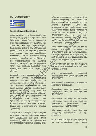 Γηα ηα “GREEKLISH”                         ηειεπηαία αλαθνίλσζε ηνπο θαη απφ ηηο
                                           θξαηηθέο ππεξεζίεο. Σα GREEKLISH
                                           είλαη ε απαξρή ηεο κεηαθνξάο καο ζην
                                           ιαηηληθφ    αιθάβεην.       Όζνη      δελ
                                           θαηαιαβαίλνπλ ην ηη ζεκαίλεη απηφ, έηζη θη
                                           αιιηψο είλαη αλίδενη. Δκείο νθείινπκε λα
Γξάθεη ν Παλίθνο Διεπζεξίνπ
                                           ππεξαζπίζνπκε ηε γιψζζα καο. Σα
Φίιεο θαη θίινη, έρεηε φινη πξνζέμεη ηελ   GREEKLISH είλαη γηα ηνπο λέν-
απμαλφκελε ρξήζε ησλ “greeklish” απφ       νζσκαληθνχο, απηνχο πνπ δελ ηνπο
δηάθνξνπο (αζπλείδεηνπο δπζηπρψο)          λνηάδεη πνχ ζα θαηαιήμεη ν ιαφο καο θαη
πνπ πξνθαζηδφκελνη ηελ “επθνιία”, ηελ      ην έζλνο καο. Πξνζνρή ινηπφλ!
“ζπληνκία”, θαη ηελ “πξαθηηθφηεηα”,
                                           ΜΗΝ ΑΠΑΝΣΑΣΔ ΜΔ GREEKLISH ζε
δνινθνλνχλ αιφγηζηα ηελ Διιεληθή καο
                                           απηνχο    πνπ    ζαο    γξάθνπλ     ζε
γιψζζα. Δίλαη έλα ζιηβεξφ θαηλφκελν
                                           GREEKLISH. Δάλ ζα ηνπο απαληήζεηε,
πνπ παίξλεη φιν θαη κεγαιχηεξεο
                                           απαληήζηε ειιεληθά θαη γξάςηε ηνπο φηη
δηαζηάζεηο. Γηα λα αληηιεθζεί θαλείο
                                           ΓΔΝ πξφθεηηαη λα ηνπο μαλακηιήζεηε εάλ
πιήξσο ην κέγεζνο ηνπ πξνβιήκαηνο,
                                           ζπλερίζνπλ λα γξάθνπλ βαξβαξηζηί.
αο   παξαθνινπζήζεη ηηο        δσληαλέο
αζιεηηθέο εθπνκπέο κε ηα κελχκαηα          ΢ηνλ ππνινγηζηή ζαο θαη ζην ηειέθσλν
“sms” ησλ θηιάζισλ-ηειεζεαηψλ πνπ          ζαο επηθνηλσλείηε ΜΟΝΟ κε απηνχο πνπ
εκθαλίδνληαη ζην θάησ κέξνο ηεο            γξάθνπλ ειιεληθά.
νζφλεο.
                                           Μελ    παξαθνινπζείηε    ηειενπηηθά
Αθνινπζεί έλα ζχληνκν θείκελν παξκέλν      πξνγξάκκαηα πνπ έρνπλ κελχκαηα ζηα
απφ ηελ κεληαία πνιηηηθνζαηπξηθή           GREEKLISH.
εθεκεξίδα ΔΝΧ΢Η΢ (Σδη αο γηλεί ην
γαίκαλ καο απιάηδηηλ), ηέπρνο Ηαλνπαξίνπ   Μελ αγνξάδεηε πξντφληα πνπ γξάθνπλ
2011. Δίλαη έλα κηθξφ θείκελν, πνπ δίλεη   νδεγίεο ζηα GREEKLISH.
φκσο θάπνηεο ζσζηέο θαηεπζπληήξηεο
                                           ΢ακπνηάξεηε φιεο ηηο εηαηξείεο πνπ
γξακκέο ζε φινπο εκάο πνπ δελ
                                           δηαθεκίδνπλ έζησ θαη κηα ιέμε ζηα
επηζπκνχκε ηελ θαηάξγεζε ηεο γιψζζαο
                                           GREEKLISH.
καο, πνπ ζα καο βνεζήζνπλ λα
αληηζηαζνχκε     ζηνλ     εθηάιηε   ησλ    Καηαγγείιεηε νπνηαδήπνηε αηαζζαιία
“greeklish” θαη ζα πξνζηαηεχζνπλ ηελ       απφ πιεπξάο θξαηηθνχ κεραληζκνχ θαη
Διιεληθή γιψζζα (αλ γίλεη ζε φινπο         εκηθξαηηθψλ     νξγαλψζεσλ,    φηαλ
βίσκα καο ε αληίζηαζε ζηα απαίζηα          ρξεζηκνπνηνχλ ηα GREEKLISH
“greeklish”).
                                           ·Μελ κέλεηε απαζείο φπνπ δείηε ηελ
«Αθφκα θαη ε Αθαδεκία Αζελψλ άξρηζε        θαηάρξεζε,  πξνζπαζήζηε  λα    ηελ
λα αλεζπρεί γηα ηελ απμαλφκελε ρξήζε       αιιάμεηε.»
ησλ GREEKLISH φρη κφλν ζηνπο
ππνινγηζηέο αιιά θαη ζηα ηειέθσλα θαη      Θα πξφζζεηα θαη ηελ δηθή κνπ πξνηξνπή
ζηηο ηειενξάζεηο θαη φπσο γξάθνπλ ζηελ     γηα ηελ αληηκεηψπηζε ελφο άιινπ

                                                                                  19
 
