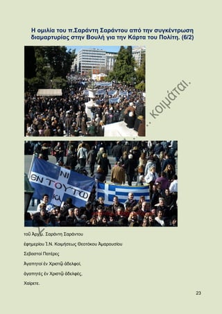 Ζ νκηιία ηνπ π.΢αξάληε ΢αξάληνπ απφ ηελ ζπγθέληξσζε
   δηακαξηπξίαο ζηελ Βνπιή γηα ηελ Κάξηα ηνπ Πνιίηε. (6/2)




ηνῦ Ἀξρηκ. ΢αξάληε ΢αξάληνπ

ἐθεκεξίνπ Ἱ.Ν. Κνηκήζεσο Θενηφθνπ Ἀκαξνπζίνπ

΢εβαζηνί Παηέξεο

Ἀγαπεηνί ἐλ Υξηζηῷ ἀδειθνί,

ἀγαπεηέο ἐλ Υξηζηῷ ἀδειθέο,

Υαίξεηε.

                                                             23
 