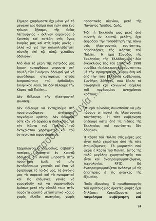 ΢ήκεξα ραηξφκαζηε ὄρη κφλν γηά ηφ      πξννπηηθέο   αἰσλίνπ,   κεηά    ηῆο
κεγαιχηεξν ζαῦκα πνχ πξίλ ἀπφ ἕλα      Παλαγίαο Σξηάδνο, δσῆο.
ηξίσξν     δήζακε,     ηῆο   ζείαο
                                       Ἤδε ἟ ἖θθιεζία καο κεηά ἀπφ
Ιεηηνπξγίαο - ἔθιηλελ νὐξαλνχο ὁ
                                       ζπλεηή ἐλ Χξηζηῷ κειέηε, ἔρεη
Χξηζηφο θαί θαηέβε ζηίο ἅγηεο
                                       ἐθθξάζεη ηήλ ηνπνζέηεζή ηεο πάλσ
ἐλνξίεο καο θαί ζηίο ἱεξέο κνλέο -
                                       ζηίο    ἞ιεθηξνληθέο    ηαπηφηεηεο,
ἀιιά θαί γηά ηήλ πνιππιεζέζηαηε
                                       παξαπιήζηεο     ηῆο   Θάξηαο    ηνῦ
ζχλαμε ἐπί ηῷ αὐηῷ ρηιηάδσλ
                                       Πνιίηε.    Ἡ ἱεξά ΢χλνδνο ηῆο
ἀδειθῶλ.
                                       ἖θθιεζίαο ηῆο ἗ιιάδνο κέ δχν
Ἀπφ ὅια ηά κέξε ηῆο παηξίδνο καο       ἐγθπθιίνπο ηεο ηνῦ 1997 θαί 1998
ἔρνπλ θαηαθζάζεη κπξνζηά ζηή           ζπλέδεε ηίο ἞ιεθηξνληθέο ηαπηφηεηεο
Βνπιή ηῶλ ἗ιιήλσλ ἀδειθνί γηά λά       κέ ηήλ πξνεγεζεῖζα, θπξσκέλε θαί
θσλάμνπκε     ζηεληνξείσο     ζηνχο    ἀπφ ηήλ ηφηε ἗ιιεληθή θπβέξλεζε,
ἐθπξνζψπνπο      ηνῦ     ὀξζνδφμνπ     ΢πλζήθε ΢έλγθελ, πνχ ἔβαιε ηά
ἑιιεληθνῦ ιανῦ, ὅηη δέλ ζέινπκε ηήλ    ζεσξεηηθά θαί θνηλσληθά ζεκέιηα
Θάξηα ηνῦ Πνιίηε…                      ηνῦ     παγθνζκίνπ      ἀληηρξίζηνπ
                                       θξάηνπο.
Γέλ  ζέινπκε     ηήλ    ἞ιεθηξνληθή
θπιαθή…

Γέλ ζέινπκε λά ἐληαρζνῦκε ζηφ           Ἡ ἱεξά ΢χλνδνο ζπληζηνῦζε λά κήλ
πξνεηνηκαδφκελν           ἀληίρξηζην   πάξνπλ νἱ πηζηνί ηίο ἞ιεθηξνληθέο
παγθφζκην θξάηνο. Γέλ ζέινπκε          ηαπηφηεηεο.   Ἡ ηφηε θπβέξλεζε
νὔηε θἄλ λά ἀξρίζεη ἟ δηαδηθαζία, κέ   ὑπέθπςε θάησ ἀπφ ηίο πηέζεηο ηῆο
ηήλ    Θάξηα   ηνῦ    Πνιίηε,    ηνῦ   ἖θθιεζίαο   θαί  ηαπηφηεηεο   δέλ
ἀληηρξίζηνπ ραξάγκαηνο θαί ηνῦ         δφζεθαλ.
ἀληηρξίζηνπ ζθξαγίζκαηνο.
                                       Ἡ Θάξηα ηνῦ Πνιίηε ζηίο κέξεο καο
                                       εἶλαη πνιχ ρεηξφηεξε ἀπφ ηίο ηφηε
                                       ἑηνηκαδφκελεο. Σφ κηθξνηζίπ πνχ
἖μνκνινγνῦκαη δεκνζίσο, ζεβαζηνί
                                       θέξεη ἟ Θάξηα ηνῦ Πνιίηε, ἐθηφο ηῆο
παηέξεο,    ἀγαπεηνί   ἐλ    Χξηζηῷ
                                       πνιχ κεγάιεο ρσξεηηθφηεηφο ηνπ
ἀδειθνί, ὅηη ἰιηγγηῶ κπξνζηά ζηήλ
                                       εἶλαη θαί ἀλαπξνγξακκαηηδφκελν,
πξννπηηθή       ἐκεῖο   λά      κήλ
                                       ηερλνινγίαο       RFID.         Θά
ἀληηδξάζνπκε γελλαῖα θαί ἔηζη λά
                                       ἀλαπξνγξακκαηίδεηαη ἀλάινγα κέ ηίο
ἀθήζνπκε ηά παηδηά καο, ηά ἐγγφληα
                                       ἀπαηηήζεηο ἤ ηίο ἀλάγθεο ηῆο
καο ηά ζαξθηθά θαί ηά πλεπκαηηθά
                                       ἐμνπζίαο.
θαί   ηίο    ἑπφκελεο   γεληέο   λά
ραξαρζνῦλ θαί λά ζθξαγηζζνῦλ           Πνηᾶο ἐμνπζίαο; ὇ πξσζππνπξγφο
ἀκέζσο κεηά ηήλ εἴζνδφ ηνπο ζηφλ       ηνῦ θξάηνπο καο ἀξθεηέο θνξέο ἔρεη
παξφληα ξεπζηφ κεηαπησηηθφ θφζκν       δειψζεη:     Χξεηαδφκαζηε      κηά
ρσξίο    ἐιπίδα ζσηεξίαο, ρσξίο        παγκόζμια      κσβέρνηζη      καί

                                                                       24
 