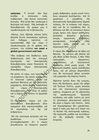 γρήγορα. Σί ἐλλνεῖ; Γέλ ἔρεη         ρσξίο ἀξζξψζεηο, ρσξίο κπηθφ ηφλν,
ἐθιέμεη   ὁ     ἑιιεληθφο    ιαφο    ἄλεπ λεπξηθνῦ ζπζηήκαηνο. Θαί ηφ
θπβέξλεζε; Γέλ ἔγηλαλ θαλνληθέο      ρεηξφηεξν     ὁ    λνκνζέηεο     ηῆο
ἐθινγέο; Ἀπφ αὐηέο δέλ πξνέθπςε ἟    ἞ιεθηξνληθῆο δηαθπβέξλεζεο μέραζε
βνχιεζε ηνῦ ιανῦ; Πῶο ἀλέιαβε ηή     ηειείσο, ὅηη νἱ ὑπήθννη ηνῦ λφκνπ,
δηαθπβέξλεζε ηῆο ρψξαο καο ὁ         ὅζν θαί ἄλ νἱ λνκνζέηεο δέλ ηφ
πξσζππνπξγφο θαί νἱ βνπιεπηέο;       βιέπνπλ θαί δέλ ηφ πηζηεχνπλ ἔρνπλ
                                     ςπρή, ἔρνπλ λνῦ, ἔρνπλ αἰζζήκαηα,
 Κήπσο ηνχο ἐμέιεμε θάπνηα ἄιιε
                                     ἐκπεηξίεο,    βηψκαηα,     βνχιεζε,
ἐμνπζία ἄηππα παγθνζκίνπ θξάηνπο
                                     ὄλεηξα,    πξννπηηθέο,    ἐπηδηψμεηο,
πνχ     ἔλζεξκα   πξνηείλεη   λά
                                     κεηαθπζηθέο      ἀλεζπρίεο,     πφζν
ἐγθαηαζηαζεῖ ἐδῶ θαί ηψξα ὁ
                                     αἰσλίνπ    δσῆο,   ἀγάπε    γηά   ηφ
πξσζππνπξγφο κέ ηή θξάζε ζηή
                                     Γεκηνπξγφ Θεφ.
κεηξηθε ηνπ γιῶζζα we need a
global government and fast;          ὇ λφκνο δέλ ἀλαθέξεηαη ζέ ἀμίεο θαί
                                     ἰδαληθά. Ὡο λάλνπο κᾶο βιέπεη θαί
Ἤδε ἀλέβεθε ζηφ δηαδίθηπν πξφο
                                     κᾶο ζέιεη ἟ Λέα ἖πνρή, ἟ Λέα Σάμε
δηαβνχιεπζε ἀπφ ηφλ ὑπνπξγφ
                                     πξαγκάησλ,              ἀφκκαηνπο,
ἐζσηεξηθῶλ     θαί  ἞ιεθηξνληθῆο
                                     θσθάιαινπο,       κέ   ἞ιεθηξνληθφ
δηαθπβέξλεζεο θχξην Ραγθνχζε ηφ
                                     ἐγθέθαιν, ἀιιά ρσξίο ςπρή. Κέ
πξνζρέδην   λφκνπ   ἞ιεθηξνληθῆο
                                     βηνινγηθή Θαξδηά, ρσξίο εὐαηζζεζίεο
δηαθπβέξλεζεο.
                                     ὅκσο, θαί κέ κφληκν βεκαηνδφηε
Κέ αὐηφλ ηφ λφκν, πνχ πξνηίζεληαη    πνχ ζά ιεηηνπξγεῖ βάζεη ἐληνιῶλ
λά ςεθίζνπλ, ὄρη κφλνλ θαηαξγεῖηαη   ηνῦ κηθξνηζίπ ηῆο Θάξηαο Πνιίηε.
ηφ ἑιιεληθφ θξάηνο, ἀιιά θαί
                                     Ἱδξχεηαη ινηπφλ ἄλεπ ηῆο γλψκεο,
ὁξηζηηθά ζάπηεηαη κέ ηήλ πνιπηειῆ,
                                     ἄλεπ ηῆο ζειήζεσο, ρσξίο ηήλ ςῆθν
καξκάξηλε, ἀιιά βαξεηά ηαθφπιαθα
                                     ηνῦ Ἕιιελα Πνιίηε, ρσξίο ἐθινγέο
ηνῦ       λφκνπ       ἞ιεθηξνληθῆο
                                     ἕλα λέν ἞ιεθηξνληθφ παγθφζκην
δηαθπβέξλεζεο, πνχ εἶλαη ηφ κεῖδνλ
                                     θξάηνο, ζχκθσλα κέ ηίο ἐμαγγειίεο
θαί ἟ Θάξηα ηνῦ Πνιίηε ηφ ἐξγαιεῖν
                                     ηνῦ    πξσζππνπξγνῦ.       ἖ξγαιεῖν
ηεο.
                                     ζχλδεζεο ηνῦ θάζε πνιίηε κέ αὐηφ
Σφ πξνζρέδην λφκνπ γηά ηήλ           ηφ παγθφζκην ἞ιεθηξνληθφ θξάηνο
἞ιεθηξνληθή  δηαθπβέξλεζε   εἶλαη    ζά εἶλαη ἟ Θάξηα ηνῦ Πνιίηε. Οὔηε
γξακκέλν ἀπφ θνκπηνπηεξάδεο γηά      θαί δεκνςήθηζκα δέλ ρξεηάζηεθε,
ηά   θνκπηνῦηεξ   θαί   ὄρη   γηά    ἀθνῦ ὁ ιαφο καο ἔρεη ζηφ ιαηκφ ηνπ
ἀλζξψπνπο.                           ηή ζειεηά ηῆο νἰθνλνκηθῆο θξίζεσο,
                                     ηῆο πεξηθνπῆο κηζζῶλ θαί ζπληάμεσλ
 Κέ ηήλ θαιχηεξε ἐθηίκεζε θαί ηφλ    θαη ηῆο θνβεξῆο ἀπεηιῆο ηῆο
ἀγαζφηεξν                 ινγηζκφ    ἀλεξγίαο.
ἀληηιακβαλφκαζηε ὅηη ὁ λφκνο
ἀπεπζχλεηαη ζέ ἄθακπηα ξνκπφη

                                                                       25
 