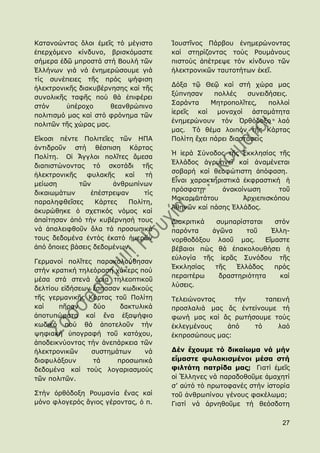 Θαηαλνψληαο ὅινη ἐκεῖο ηφ κέγηζην    Ἰνπζηῖλνο Πάξβνπ ἐλεκεξψλνληαο
ἐπεξρφκελν θίλδπλν, βξηζθφκαζηε      θαί ζηεξίδνληαο ηνχο Ρνπκάλνπο
ζήκεξα ἐδῶ κπξνζηά ζηή Βνπιή ηῶλ     πηζηνχο ἀπέηξεςε ηφλ θίλδπλν ηῶλ
἗ιιήλσλ γηά λά ἐλεκεξψζνπκε γηά      ἞ιεθηξνληθῶλ ηαπηνηήησλ ἐθεῖ.
ηίο ζπλέπεηεο ηῆο πξφο ςήθηζε
                                     Γφμα ηῷ Θεῷ θαί ζηή ρψξα καο
἞ιεθηξνληθῆο δηαθπβέξλεζεο θαί ηῆο
                                     μχπλεζαλ     πνιιέο    ζπλεηδήζεηο.
ζπλνιηθῆο ηαθῆο πνχ ζά ἐπηθέξεη
                                     ΢αξάληα     Κεηξνπνιῖηεο,    πνιινί
ζηφλ      ὑπέξνρν     ζεαλζξψπηλν
                                     ἱεξεῖο θαί    κνλαρνί    ἀζηακάηεηα
πνιηηηζκφ καο θαί ζηφ θξφλεκα ηῶλ
                                     ἐλεκεξψλνπλ ηφλ ὆ξζφδνμν ιαφ
πνιηηῶλ ηῆο ρψξαο καο.
                                     καο. Σφ ζέκα ινηπφλ ηῆο Θάξηαο
Δἴθνζη πέληε Πνιηηεῖεο ηῶλ ΖΠΑ       Πνιίηε ἔρεη πάξεη δηαζηάζεηο
ἀληηδξνῦλ ζηή ζέζπηζε Θάξηαο
                                     Ἡ ἱεξά ΢χλνδνο ηῆο ἖θθιεζίαο ηῆο
Πνιίηε. Οἱ Ἄγγινη πνιῖηεο ἄκεζα
                                     ἗ιιάδνο ἀγξππλεῖ θαί ἀλακέλεηαη
δηαπηζηψλνληαο ηφ ζθνηάδη ηῆο
                                     ζνβαξή θαί ζενθψηηζηε ἀπφθαζε.
἞ιεθηξνληθῆο    θπιαθῆο   θαί   ηή
                                     Δἶλαη ραξαθηεξηζηηθά ἐθθξαζηηθή ἟
κείσζε       ηῶλ       ἀλζξσπίλσλ
                                     πξφζθαηε       ἀλαθνίλσζε      ηνῦ
δηθαησκάησλ      ἐπέζηξεςαλ    ηίο
                                     Καθαξησηάηνπ         Ἀξρηεπηζθφπνπ
παξαιεθζεῖζεο     Θάξηεο   Πνιίηε,
                                     Ἀζελῶλ θαί πάζεο ἗ιιάδνο.
ἀθπξψζεθε ὁ ζρεηηθφο λφκνο θαί
ἀπαίηεζαλ ἀπφ ηήλ θπβέξλεζή ηνπο     Γηαθξηηηθά  ζπκπαξίζηαηαη    ζηφλ
λά ἀπαιεηθζνῦλ ὅια ηά πξνζσπηθά      παξφληα    ἀγῶλα     ηνῦ    ἗ιιε-
ηνπο δεδνκέλα ἐληφο ἑθαηφ ἟κεξῶλ     λνξζνδφμνπ ιανῦ καο.      Δἴκαζηε
ἀπφ ὅπνηεο βάζεηο δεδνκέλσλ.         βέβαηνη πψο ζά ἐπαθνινπζήζεη ἟
                                     εὐινγία ηῆο ἱεξᾶο ΢πλφδνπ ηῆο
Γεξκαλνί πνιῖηεο παξαθνινχζεζαλ
                                     ἖θθιεζίαο   ηῆο   ἗ιιάδνο    πξφο
ζηήλ θξαηηθή ηειεφξαζε ράθεξο πνχ
                                     πεξαηηέξσ    δξαζηεξηφηεηα    θαί
κέζα ζηά ζηελά ὅξηα ηειενπηηθνῦ
                                     ιχζεηο.
δειηίνπ εἰδήζεσλ ἔζπαζαλ θσδηθνχο
ηῆο γεξκαληθῆο Θάξηαο ηνῦ Πνιίηε     Σειεηψλνληαο     ηήλ    ηαπεηλή
θαί    πῆξαλ     δχν    δαθηπιηθά    πξνζιαιηά καο ἄο ἐληείλνπκε ηή
ἀπνηππψκαηα θαί ἕλα ἑμαςήθην         θσλή καο θαί ἄο ξσηήζνπκε ηνχο
θσδηθφ πνχ ζά ἀπνηεινῦλ ηήλ          ἐθιεγκέλνπο    ἀπφ   ηφ    ιαφ
ςεθηαθή ὑπνγξαθή ηνῦ θαηφρνπ,        ἐθπξνζψπνπο καο:
ἀπνδεηθλχνληαο ηήλ ἀλεπάξθεηα ηῶλ
἞ιεθηξνληθῶλ    ζπζηεκάησλ     λά    Δέν ἔτοσμε ηό δικαίωμα νά μήν
δηαθπιάμνπλ      ηά    πξνζσπηθά     εἴμαζηε θσλακιζμένοι μέζα ζηή
δεδνκέλα θαί ηνχο ινγαξηαζκνχο       θιληάηη παηρίδα μας; Γηαηί ἐκεῖο
ηῶλ πνιηηῶλ.                         νἱ Ἕιιελεο λά παξαδνζνῦκε ἀκαρεηί
                                     ζ’ αὐηφ ηφ πξσηνθαλέο ζηήλ ἱζηνξία
΢ηήλ ὀξζφδνμε Ρνπκαλία ἕλαο θαί      ηνῦ ἀλζξσπίλνπ γέλνπο θαθέισκα;
κφλν θινγεξφο ἅγηνο γέξνληαο, ὁ π.   Γηαηί λά ἀξλεζνῦκε ηή ζεφζδνηε

                                                                     27
 