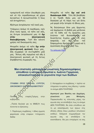 ηξηζρηιηεηῆ θαί πιένλ ἐιεπζεξία καο     Κπνξεῖηε λά πεῖηε ὄτι καί ζηό
θαί λά ηήλ παξαδψζνπκε ζέ ρέξηα         δσζώνσμο 666. Σφηε ζά βνεζήζεη
ἀγλψζησλ ἤ ἀγλσζηηθηζηῶλ ἤ ἴζσο         ὁ ἐλ Σξηάδη Θεφο καο θαί ζά
θαί ἀληηρξίζησλ;                        δηαζψζεη κέ ηή Χάξε ηνπ γηά ἄιιε
                                        κηά θνξά ζηήλ ἱζηνξία ηφ ἔζλνο καο.
Ἀμηφηηκνη ἐθπξφζσπνη ηνῦ ιανῦ καο.
                                        Ἄο δειψζνπκε ὅινη καο ἄξρνληεο
Ὑπάξρνπλ ἀθφκα ηά πεξηζψξηα, πξίλ
                                        θαί ἀξρφκελνη ηή βαζηά καο κεηάλνηα
εἶλαη πνιχ ἀξγά, λά πεῖηε θαί ζεῖο,
                                        γηά ηά ιάζε θαί ηίο ἁκαξηίεο καο
ὡο ἔληηκνη ἐθπξφζσπνί καο ηφ ὄτι
                                        ἐλψπηνλ ηνῦ ζπζηαζζέληνο θαί
ζηήν                 ἠλεκηρονική
                                        Ἀλαζηάληνο Θπξίνπ καο. Ἡ λίθε
διακσβέρνηζη. Γηαηί δέλ θάλεηε
                                        ἀζθαιῶο    θαί    ζά    εἶλαη   ηνῦ
ρξήζε ηνῦ δηθαηψκαηφο ζαο;
                                        ἖ζθαγκέλνπ Ἀξλίνπ θαί ἟ ραξά θαί ἟
Κπνξεῖηε ἀθφκα λά πεῖηε ὄτι ζηήν        ἀγαιιίαζε ὅισλ καο καδί Σνπ.
ἠλεκηρονική θσλακή ὅισλ καο.
                                        Σν αιίεπζα ΔΓΩ
΢ᾶο ζπκθέξεη λά ζπληαρζεῖηε καδί
καο. Ἄιισο ζᾶο πεξηκέλεη θαί ζᾶο ἟
἞ιεθηξνληθή θπιαθή κέ ηίο ὄλησο
ἀπξφβιεπηεο ζπκθνξέο ηεο.




    Μηα επηζηνιή- ξάπηζκα ζε γλσζηνχο δεκνζηνγξάθνπο
     απεπζχλεη ε θάηνηθνο Χξσπνχ θ. Ησάλλα Γεξκαλνχ,
       απνθαιππηηθή γηα ηα γεγνλφηα πεξί ησλ δηνδίσλ


ΓΡΑΜΜΑ ΠΡΟ΢ ΣΟΤ΢ θθ. ΛΤΡΗΣΕΖ,           2. Καηαξξένπλ νη ζπκβάζεηο + πξέπεη λα
ΟΗΚΟΝΟΜΟΤ ΚΑΗ ΠΑΠΑΓΖΜΖΣΡΗΟΤ             πιεξψζεη ην θξάηνο ηνπο ηδηψηεο = θηαίεη
                                        ην θίλεκα ΓΔΝ ΠΛΖΡΧΝΧ

                                        Αγαπεηνί κνπ Βαζίιε θαη Γεκήηξε,
Παληθφο ζηηο    εηαηξίεοΣξφκνο   ζηελ   γιπθχηαηε           κνπ         Μπάκπε,
θπβέξλεζε                               Παξαθνινπζψ ηηο ηειεπηαίεο κέξεο ηελ
                                        αγσλία ζαο λα απνδείμεηε πσο ην θίλεκα
...Πνιιή δνπιεηά γηα ηα ΜΜΔ(Ή πσο
                                        ΓΔΝ ΠΛΖΡΧΝΧ, ζα είλαη ππεχζπλν γηα
ιχλνληαη νη εμηζψζεηο:
                                        ηε κε νινθιήξσζε ησλ έξγσλ ζηηο
1. Παξάλνκεο ζπκβάζεηο + άδηθε έκκεζε   εζληθέο νδνχο ιφγσ κεγάισλ απσιεηψλ
θνξνινγία ππέξ εηαηξηψλ =πιεξψζηε       εζφδσλ.     Δηιηθξηλά   ζπκκεξίδνκαη   ηελ
δηφδηα                                  αγσλία      ζαο    λα     απνδείμεηε   ηα
                                        αλαπφδεηθηα. Θα κνπ επηηξέςεηε λα ζαο

                                                                               28
 