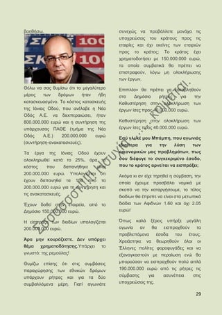 βνεζήζσ.                                                 ζπλερψο λα πξνβάιιεηε κνλάρα ηηο
                                                         ππνρξεψζεηο ηνπ θξάηνπο πξνο ηηο
                                                         εηαηξίεο θαη φρη εθείλεο ησλ εηαηξηψλ
                                                         πξνο     ην    θξάηνο;         Σν     θξάηνο       έρεη
                                                         ρξεκαηνδνηήζεη κε 150.000.000 επξψ,
                                                         ηα νπνία ζπκβαηηθά ζα πξέπεη λα
                                                         επηζηξαθνχλ, ιφγσ κε νινθιήξσζεο
                                                         ησλ έξγσλ.
Θέισ λα ζαο ζπκίζσ φηη ην κεγαιχηεξν                     Δπηπιένλ ζα πξέπεη λα θαηαβιεζνχλ
κέξνο     ησλ         δξφκσλ            ήηαλ     ήδε     ζην      Γεκφζην             ξήηξεο     γηα        ηελ
θαηαζθεπαζκέλν. Σν θφζηνο θαηαζθεπήο                     Καζπζηέξεζε ζηελ νινθιήξσζε ησλ
ηεο Ηφληαο Οδνχ, πνπ αλέιαβε ε Νέα                       έξγσλ ίζεο πξνο 40.000.000 επξψ.
Οδφο     Α.Δ.    λα      δηεθπεξαηψζεη,          ήηαλ
800.000.000 επξψ θαη ε ζπληήξεζε ηεο                     Καζπζηέξεζε ζηελ νινθιήξσζε ησλ
ππάξρνπζαο ΠΑΘΔ (ηκήκα ηεο Νέα                           έξγσλ ίζεο πξνο 40.000.000 επξψ.
Οδφο      Α.Δ.)        200.000.000              επξψ
                                                         Δζχ γιπθέ κνπ Μπάκπε, πνπ αγσληάο
(ζπληήξεζε-αλαθαηαζθεπέο).
                                                         ηδηαίηεξα          γηα       ηελ      ιχζε         ησλ
Σα     έξγα     ηεο    Ηφληαο       Οδνχ        έρνπλ    νηθνλνκηθψλ καο πξνβιεκάησλ, πσο
νινθιεξσζεί θαηά ην 25%, άξα ην                          ζνπ δηέθπγε ην ζπγθεθξηκέλν έζνδν,
θφζηνο        πνπ        δαπαλήζεθε              είλαη   πνπ ην θξάηνο αξλείηαη λα εηζπξάμεη;
200.000.000       επξψ.       Τπνινγίδεηαη        φηη
                                                         Αθφκα θη αλ είρε ηεξεζεί ε ζχκβαζε, ηελ
έρνπλ    δαπαλεζεί          ηα    150      απφ     ηα
                                                         νπνία έρνπκε πξνζβάιεη λνκηθά κε
200.000.000 επξψ γηα ηε ζπληήξεζε θαη
                                                         ζθνπφ λα ηελ θαηαξγήζνπκε, ην ηέινο
ηηο αλαθαηαζθεπέο.
                                                         δηνδίσλ ζα έπξεπε λα είλαη ζηα κεησπηθά
Έρνπλ δνζεί ζηελ εηαηξεία, απφ ην                        δηφδηα ησλ Αθηδλψλ 1.60 θαη φρη 2.05
Γεκφζην 150.000.000 επξψ.                                επξψ!

Ζ είζπξαμε ησλ δηνδίσλ ππνινγίδεηαη                      ΋πσο     θαιά        μέξεηο        ππήξμε     κεγάιε
200.000.000 επξψ.                                        αγσλία        αλ        ζα     εηζπξαρζνχλ          ηα
                                                         πξνβιεπφκελα             έζνδα        ηνπ      έηνπο.
Άξα κελ θνπξάδεζηε. Γελ ππάξρεη                          Υξεηάζηεθε         λα    ζεσξεζνχλ          φινη     νη
ζέκα     ρξεκαηνδφηεζεο.Τπάξρεη                    ην    Έιιελεο πνιίηεο θνξνθπγάδεο θαη λα
γλσζηφ: ηεο ξεκνχιαο!                                    εμαλαγθαζηνχλ κε πεξαίσζε ελψ ζα
Θπκίδσ    επίζεο       φηη       ζηηο     ζπκβάζεηο      κπνξνχζαλ λα εηζπξαρζνχλ πνιχ απιά
παξαρψξεζεο           ησλ     εζληθψλ       δξφκσλ       190.000.000 επξψ απφ ηηο ξήηξεο ηηο
ππάξρνπλ        ξήηξεο      θαη     γηα    ηα    δχν     ζχκβαζεο     γηα               αζπλέπεηα           ζηηο
ζπκβαιιφκελα          κέξε.       Γηαηί    αγσληάηε      ππνρξεψζεηο ηεο.

                                                                                                             29
 