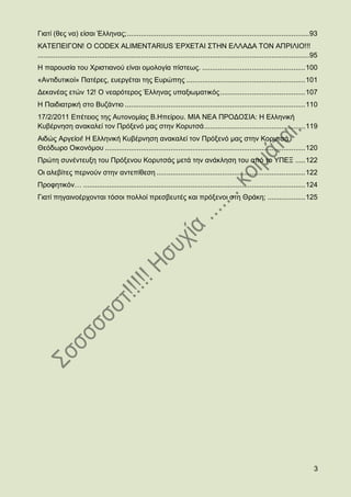 Γηαηί (ζεο λα) είζαη Έιιελαο; ............................................................................................ 93
ΚΑΣΔΠΔΗΓΟΝ! O CODEX ALIMENTARIUS ΈΡΥΔΣΑΗ ΢ΣΖΝ ΔΛΛΑΓΑ ΣΟΝ ΑΠΡΗΛΗΟ!!!
......................................................................................................................................... 95
Ζ παξνπζία ηνπ Υξηζηηαλνχ είλαη νκνινγία πίζηεσο. .................................................... 100
«Αληηδπηηθνί» Παηέξεο, επεξγέηαη ηεο Δπξψπεο ............................................................ 101
Γεθαλέαο εηψλ 12! Ο λεαξφηεξνο Έιιελαο ππαμησκαηηθφο ........................................... 107
Ζ Παηδηαηξηθή ζην Βπδάληην ........................................................................................... 110
17/2/2011 Δπέηεηνο ηεο Απηνλνκίαο Β.Ζπείξνπ. ΜΗΑ ΝΔΑ ΠΡΟΓΟ΢ΗΑ: Ζ Διιεληθή
Κπβέξλεζε αλαθαιεί ηνλ Πξφμελφ καο ζηελ Κνξπηζά ................................................... 119
Αηδψο Αξγείνη! Ζ Διιεληθή Κπβέξλεζε αλαθαιεί ηνλ Πξφμελφ καο ζηελ Κνξπηζά
Θεφδσξν Οηθνλφκνπ ..................................................................................................... 120
Πξψηε ζπλέληεπμε ηνπ Πξφμελνπ Κνξπηζάο κεηά ηελ αλάθιεζε ηνπ απφ ην ΤΠΔΞ ..... 122
Οη αιεβίηεο πεξλνχλ ζηελ αληεπίζεζε ........................................................................... 122
Πξνθεηηθφλ… ................................................................................................................ 124
Γηαηί πεγαηλνέξρνληαη ηφζνη πνιινί πξεζβεπηέο θαη πξφμελνη ζηε Θξάθε; ................... 125




                                                                                                                                          3
 