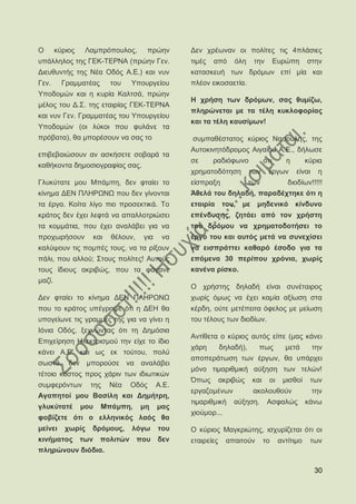Ο       θχξηνο    Λακπξφπνπινο,      πξψελ      Γελ ρξέσλαλ νη πνιίηεο ηηο 4πιάζηεο
ππάιιεινο ηεο ΓΔΚ-ΣΔΡΝΑ (πξψελ Γελ.             ηηκέο   απφ     φιε     ηελ        Δπξψπε      ζηελ
Γηεπζπληήο ηεο Νέα Οδφο Α.Δ.) θαη λπλ           θαηαζθεπή ησλ δξφκσλ επί κία θαη
Γελ.      Γξακκαηέαο      ηνπ   Τπνπξγείνπ      πιένλ εηθνζαεηία.
Τπνδνκψλ θαη ε θπξία Καιηζά, πξψελ
                                                Ζ ρξήζε ησλ δξφκσλ, ζαο ζπκίδσ,
κέινο ηνπ Γ.΢. ηεο εηαηξίαο ΓΔΚ-ΣΔΡΝΑ
                                                πιεξψλεηαη κε ηα ηέιε θπθινθνξίαο
θαη λπλ Γελ. Γξακκαηέαο ηνπ Τπνπξγείνπ
                                                θαη ηα ηέιε θαπζίκσλ!
Τπνδνκψλ (νη ιχθνη πνπ θπιάλε ηα
πξφβαηα), ζα κπνξέζνπλ λα ζαο ην                ζπκπαζέζηαηνο θχξηνο Ναζνχιεο, ηεο
                                                Απηνθηλεηφδξνκνο Αηγαίνπ Α.Δ., δήισζε
επηβεβαηψζνπλ αλ αζθήζεηε ζνβαξά ηα
                                                ζε      ξαδηφθσλν            φηη      ε        θχξηα
θαζήθνληα δεκνζηνγξαθίαο ζαο.
                                                ρξεκαηνδφηεζε          ησλ    έξγσλ       είλαη    ε
Γιπθχηαηε κνπ Μπάκπε, δελ θηαίεη ην             είζπξαμε       ησλ       δηνδίσλ!!!!!
θίλεκα ΓΔΝ ΠΛΖΡΧΝΧ πνπ δελ γίλνληαη             Άζειά ηνπ δειαδή, παξαδέρηεθε φηη ε
ηα έξγα. Κνίηα ιίγν πην πξνζεθηηθά. Σν          εηαηξία ηνπ, κε κεδεληθφ θίλδπλν
θξάηνο δελ έρεη ιεθηά λα απαιινηξηψζεη          επέλδπζεο, δεηάεη απφ ηνλ ρξήζηε
ηα θνκκάηηα, πνπ έρεη αλαιάβεη γηα λα           ηνπ δξφκνπ λα ρξεκαηνδνηήζεη ην
πξνρσξήζνπλ         θαη   ζέινπλ,   γηα    λα   έξγν ηνπ θαη απηφο κεηά λα ζπλερίζεη
θαιχςνπλ ηηο πνκπέο ηνπο, λα ηα ξίμνπλ          λα εηζπξάηηεη θαζαξφ έζνδν γηα ηα
πάιη, πνπ αιινχ; ΢ηνπο πνιίηεο! Απηνχο          επφκελα 30 πεξίπνπ ρξφληα, ρσξίο
ηνπο ίδηνπο αθξηβψο, πνπ ηα θάγαλε              θαλέλα ξίζθν.
καδί.
                                                Ο ρξήζηεο δειαδή είλαη ζπλέηαηξνο
Γελ θηαίεη ην θίλεκα ΓΔΝ ΠΛΖΡΧΝΧ                ρσξίο φκσο λα έρεη θακία αμίσζε ζηα
πνπ ην θξάηνο ππέγξαςε φηη ε ΓΔΖ ζα             θέξδε, νχηε κεηέπεηηα φθεινο κε κείσζε
ππνγείσλε ηηο γξακκέο ηεο γηα λα γίλεη ε        ηνπ ηέινπο ησλ δηνδίσλ.
Ηφληα Οδφο, μερλψληαο φηη ηε Γεκφζηα
                                                Αληίζεηα ν θχξηνο απηφο είπε (καο θάλεη
Δπηρείξεζε Ζιεθηξηζκνχ ηελ είρε ην ίδην
                                                ράξε        δειαδή),     πσο          κεηά        ηελ
θάλεη Α.Δ. θαη σο εθ ηνχηνπ, πνιχ
                                                απνπεξάησζε ησλ έξγσλ, ζα ππάξρεη
ζσζηά, δελ κπνξνχζε λα αλαιάβεη
                                                κφλν ηηκαξηζκηθή αχμεζε ησλ ηειψλ!
ηέηνην θφζηνο πξνο ράξηλ ησλ ηδησηηθψλ
                                                ΋πσο        αθξηβψο    θαη     νη    κηζζνί     ησλ
ζπκθεξφλησλ ηεο Νέα Οδφο Α.Δ.
                                                εξγαδνκέλσλ             αθνινπζνχλ                ηελ
Αγαπεηνί κνπ Βαζίιε θαη Γεκήηξε,
                                                ηηκαξηζκηθή     αχμεζε.       Αζθαιψο          θάλσ
γιπθχηαηέ        κνπ   Μπάκπε,      κε    καο
                                                ρηνχκνξ...
θνβίδεηε φηη ν ειιεληθφο ιαφο ζα
κείλεη     ρσξίο   δξφκνπο,     ιφγσ      ηνπ   Ο θχξηνο Μαγθξηψηεο, ηζρπξίδεηαη φηη νη
θηλήκαηνο ησλ πνιηηψλ πνπ δελ                   εηαηξείεο     απαηηνχλ       ην     αληίηηκν    ησλ
πιεξψλνπλ δηφδηα.

                                                                                                  30
 