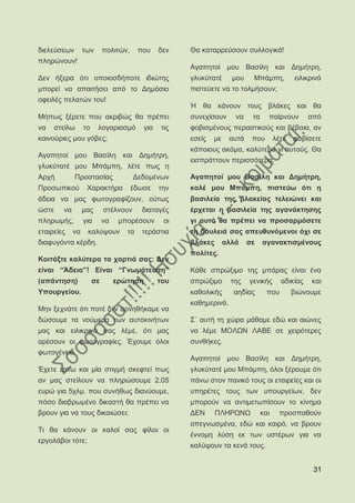 δηειεχζεσλ ησλ       πνιηηψλ,     πνπ     δελ   Θα θαηαξξεχζνπλ ζπιινγηθά!
πιεξψλνπλ!
                                                Αγαπεηνί κνπ Βαζίιε θαη Γεκήηξε,
Γελ ήμεξα φηη νπνηνζδήπνηε ηδηψηεο              γιπθχηαηέ κνπ Μπάκπε,                  εηιηθξηλά
κπνξεί λα απαηηήζεη απφ ην Γεκφζην              πηζηεχεηε λα ην ηνικήζνπλ;
νθεηιέο πειαηψλ ηνπ!
                                                Ή ζα θάλνπλ ηνπο βιάθεο θαη ζα
Μήπσο μέξεηε πνπ αθξηβψο ζα πξέπεη              ζπλερίζνπλ    λα     ηα     παίξλνπλ        απφ
λα ζηείισ ην ινγαξηαζκφ             γηα   ηηο   θνβηζκέλνπο πεξαζηηθνχο θαη βέβαηα, αλ
θαηλνχξηεο κνπ γφβεο;                           εζείο   κε   απηά    πνπ        ιέηε   θνβίζεηε
                                                θάπνηνπο αθφκα, θαιχηεξν γη απηνχο. Θα
Αγαπεηνί κνπ Βαζίιε θαη Γεκήηξε,
                                                εηζπξάηηνπλ πεξηζζφηεξα.
γιπθχηαηέ κνπ Μπάκπε, ιέηε πσο ε
Αξρή        Πξνζηαζίαο          Γεδνκέλσλ       Αγαπεηνί κνπ Βαζίιε θαη Γεκήηξε,
Πξνζσπηθνχ     Υαξαθηήξα        έδσζε     ηελ   θαιέ κνπ Μπάκπε, πηζηεχσ φηη ε
άδεηα λα καο θσηνγξαθίδνπλ, νχησο               βαζηιεία ηεο βιαθείαο ηειεηψλεη θαη
ψζηε   λα     καο    ζηέιλνπλ      δηαηαγέο     έξρεηαη ε βαζηιεία ηεο αγαλάθηεζεο
πιεξσκήο,     γηα    λα    κπνξέζνπλ       νη   γη απηφ ζα πξέπεη λα πξνζαξκφζεηε
εηαηξείεο λα θαιχςνπλ        ηα    ηεξάζηηα     ηε δνπιεηά ζαο απεπζπλφκελνη φρη ζε
δηαθπγφληα θέξδε.                               βιάθεο αιιά         ζε    αγαλαθηηζκέλνπο
                                                πνιίηεο.
Κνηηάμηε θαιχηεξα ηα ραξηηά ζαο: Γελ
είλαη “Άδεηα”! Δίλαη “Γλσκάηεπζε”               Κάζε ζπξψμηκν ηεο κπάξαο είλαη έλα
(απάληεζε)      ζε        εξψηεζε         ηνπ   ζπξψμηκν     ηεο    γεληθήο       αδηθίαο   θαη
Τπνπξγείνπ.                                     θαζνιηθήο   αεδίαο          πνπ        βηψλνπκε
                                                θαζεκεξηλά.
Μελ μερλάηε φηη πνηέ δελ αξλεζήθακε λα
δψζνπκε ηα λνχκεξα ησλ απηνθηλήησλ              ΢΄ απηή ηε ρψξα κάζακε εδψ θαη αηψλεο
καο θαη εηιηθξηλά ζαο ιέκε, φηη καο             λα ιέκε ΜΟΛΧΝ ΛΑΒΔ ζε ρεηξφηεξεο
αξέζνπλ νη θσηνγξαθίεο. Έρνπκε φινη             ζπλζήθεο.
θσηνγέλεηα.
                                                Αγαπεηνί κνπ Βαζίιε θαη Γεκήηξε,
Έρεηε έζησ θαη κία ζηηγκή ζθεθηεί πσο           γιπθχηαηέ κνπ Μπάκπε, φινη μέξνπκε φηη
αλ καο ζηείινπλ λα πιεξψζνπκε 2.05              πάλσ ζηνλ παληθφ ηνπο νη εηαηξείεο θαη νη
επξψ γηα 5ρικ. πνπ ζπλήζσο δηαλχνπκε,           ππεξέηεο ηνπο ησλ ππνπξγείσλ, δελ
πφζν δηαβξσκέλν δηθαζηή ζα πξέπεη λα            κπνξνχλ λα αληηκεησπίζνπλ ην θίλεκα
βξνπλ γηα λα ηνπο δηθαηψζεη;                    ΓΔΝ     ΠΛΖΡΧΝΧ           θαη     πξνζπαζνχλ
                                                απεγλσζκέλα, εδψ θαη θαηξφ, λα βξνπλ
Ση ζα θάλνπλ νη θαινί ζαο θίινη νη
                                                έλλνκε ιχζε εθ ησλ πζηέξσλ γηα λα
εξγνιάβνη ηφηε;
                                                θαιχςνπλ ηα θελά ηνπο.


                                                                                             31
 