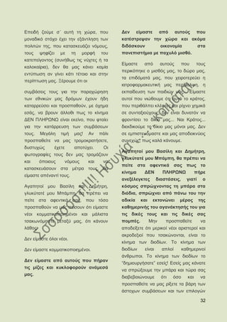 Δπεηδή δνχκε ζ΄ απηή ηε ρψξα, πνπ                Γελ      είκαζηε      απφ      απηνχο     πνπ
κνλαδηθφ ζηφρν έρεη ηελ εμάληιεζε ησλ            θαηέζηξεςαλ ηελ ρψξα θαη αθφκα
πνιηηψλ ηεο, πνπ θαηαζθεπάδεη λφκνπο,            δηδάζθνπλ             νηθνλνκία             ζηα
ηνπο    ςεθίδεη     κε      ηε   κνξθή    ηνπ    παλεπηζηήκηα κε παρπιφ κηζζφ.
θαηεπείγνληνο (ζπλήζσο ηηο λχρηεο ή ηα
                                                 Δίκαζηε     απφ       απηνχο      πνπ     ηνπο
θαινθαίξηα), δελ ζα καο θάλεη θακία
                                                 πεξηθφπεθε ν κηζζφο καο, ην δψξν καο,
εληχπσζε αλ γίλεη θάηη ηέηνην θαη ζηελ
                                                 ηα επηδφκαηά καο, πνπ ρεηξνηεξεχεη ε
πεξίπησζε καο. Ξέξνπκε φηη νη
                                                 ηαηξνθαξκαθεπηηθή καο πεξίζαιςε, ε
ζπκβάζεηο ηνπο γηα ηελ παξαρψξεζε                εθπαίδεπζε ησλ παηδηψλ καο... Δίκαζηε
ησλ εζληθψλ καο δξφκσλ έρνπλ ήδε                 απηνί πνπ ληψζνπκε φηη απηφ ην θξάηνο,
θαηαξξεχζεη θαη πξνζπαζνχλ, κε φρεκα             πνπ πεξηζάιπεη θιέθηεο θαη ξίρλεη ρεκηθά
εζάο, λα βξνπλ άιινζη πσο ην θίλεκα              ζε ζπληαμηνχρνπο, δελ είλαη δπλαηφλ λα
ΓΔΝ ΠΛΖΡΧΝΧ είλαη εθείλν, πνπ θηαίεη             θξνληίζεη ην δίθην καο... Ναη Κξάηνο...
γηα ηελ θαηάξξεπζε ησλ ζπκβάζεσλ                 δηεθδηθνχκε ην δίθην καο κφλνη καο. Γελ
ηνπο.   Μεγάιε       ηηκή    καο!   Αλ    πάιη   ζε εκπηζηεπφκαζηε θαη καο απνδεηθλχεηο
πξνζπαζείηε λα καο ηξνκνθξαηήζεηε,               ζπλερψο, πσο θαιά θάλνπκε.
δπζηπρψο          έρεηε      απνηχρεη.     Οη
                                                 Αγαπεηνί κνπ Βαζίιε θαη Γεκήηξε,
θσηνγξαθίεο ηνπο δελ καο ηξνκάδνπλ
                                                 γιπθχηαηέ κνπ Μπάκπε, ζα πξέπεη λα
θαη     φπνηνπο       λφκνπο        θαη    λα
                                                 πείηε ζηα αθεληηθά ζαο πσο ην
θαηαζθεπάζνπλ ζηα κέηξα ηνπο, ζα
                                                 θίλεκα      ΓΔΝ        ΠΛΖΡΧΝΧ            πήξε
είκαζηε απέλαληί ηνπο.
                                                 αλεμέιεγθηεο        δηαζηάζεηο,     γηαηί    ν
Αγαπεηνί κνπ Βαζίιε θαη Γεκήηξε,                 θφζκνο ζπξψρλνληαο ηε κπάξα ζηα
γιπθχηαηέ κνπ Μπάκπε, ζα πξέπεη λα               δηφδηα, ζπξψρλεη απφ πάλσ ηνπ ηελ
πείηε ζηα αθεληηθά ζαο, πνπ ηφζν                 αδηθία    θαη      εθηνλψλεη     κέξνο      ηεο
πξνζπαζνχλ λα καο πείζνπλ φηη είκαζηε            θαζεκεξηλήο ηνπ αγαλάθηεζήο ηνπ γηα
λένη θνκκαηηθνπνηεκέλνη θαη κάιηζηα              ηηο δηθέο ηνπο θαη ηηο δηθέο ζαο
ηζαθσλφκαζηε κεηαμχ καο, φηη θάλνπλ              πνκπέο.         Μελ     πξνζπαζείηε          λα
ιάζνο:                                           απνδείμεηε φηη κεξηθνί λένη αξηζηεξνί θαη
                                                 αθξνδεμηνί πνπ ηζαθψλνληαη, είλαη ην
Γελ είκαζηε φινη λένη.
                                                 θίλεκα ησλ δηνδίσλ. Σν θίλεκα ησλ
Γελ είκαζηε θνκκαηηθνπνηεκέλνη.                  δηνδίσλ     είλαη     απινί       θαζεκεξηλνί
                                                 άλζξσπνη. Σν θίλεκα ησλ δηνδίσλ ην
Γελ είκαζηε απφ απηνχο πνπ πήξαλ
                                                 “δεκηνπξγήζαηε” εζείο! Δζείο καο θάλαηε
ηηο κίδεο θαη θπθινθνξνχλ αλάκεζά
                                                 λα ζπξψμνπκε ηελ κπάξα θαη ηψξα ζαο
καο.
                                                 δηαβεβαηψλνπκε        φηη   φζν     θαη      λα
                                                 πξνζπαζείηε λα καο ξίμεηε ηα βάξε ησλ
                                                 άζηνρσλ ζπκβάζεσλ θαη ησλ επηινγψλ

                                                                                              32
 