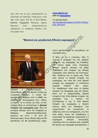 ζαο, φζν θαη λα καο ηξνκνθξαηείηε κε        www.ekfrasi.net
                                            από ην Παξέκβαζε
πξφζηηκα θαη δηαηαγέο πιεξσκψλ, είλαη
ήδε πνιχ αξγά. Καη ζα ην δείηε.Φηιηθά,      Σν αιίεπζα ΔΓΧ:
Ησάλλα    Γεξκαλνχ     Κάηνηθνο   Γήκνπ     http://koukfamily.blogspot.com/2011/02/blog-
                                            post_8075.html
Χξσπνχ       (πνπ       παξεκπηπηφλησο
«θηινμελεί» 8 ζηαζκνχο δηνδίσλ ζην
εζσηεξηθφ ηνπ)



             "Βαζηθή θαη κε-βαζηθή Δζληθή θπξηαξρία"..


                                            φπνηε ρξεηαζηεί, γηα λα εγγπεζνχκε ηελ
                                            θπξηαξρία καο»

                                            Ση ζέιεη λα πεη ν «πνηεηήο» εδψ; Ση
                                            ππνλνεί ε αλαθνξά ηνπ ζηα «βαζηθά
                                            ζηνηρεία» ηεο θπξηαξρίαο ηεο Διιάδαο;
                                            Γηα πξψηε θνξά ζηελ παγθφζκηα
                                            ηζηνξία, έξρεηαη θάπνηνο θαη βάδεη
                                            δηαβάζκηζε ζηα ζηνηρεία ηεο εζληθήο
                                            θπξηαξρίαο ελφο θξάηνπο θαη δπζηπρψο,
                                            εδψ πξφθεηηαη γηα ηε ρψξα καο; Πνηα
                                            είλαη ινηπφλ ηα βαζηθά ζηνηρεία ηεο
                                            θπξηαξρίαο; θαη πνηα δελ είλαη βαζηθά
                                            ζηνηρεία ηεο θπξηαξρίαο; Ση επηθίλδπλν
                                            παηρλίδη     παίδεηαη     εδψ      πέξα;;
                                            Γηα παξάδεηγκα πνηα είλαη ηα βαζηθά
Ξαθληθά      ν     πξσζππνπξγφο        θ.
                                            ζηνηρεία ηεο θπξηαξρίαο καο ζην Αηγαίν;
Παπαλδξένπ ρζεο ζηε Βνπιή πέηαμε κηα
                                            Δίλαη θαη νη βξαρνλεζίδεο βαζηθά
«ππξεληθή βφκβα», ε νπνία δελ
                                            ζηνηρεία ή φρη; Δίλαη βαζηθφ ζηνηρείν ηεο
ζρνιηάζηεθε θαζφινπ απφ ηα ΜΜΔ ηνπ
                                            θπξηαξρία     καο     ε    ηήξεζε     ηνπ
θαζεζηψηνο. ΢πγθεθξηκέλα είπε: «Θέισ
                                            ΢πληάγκαηνο ή φρη; Ή είλαη βαζηθφ
λα μέξεηε, λα ην ηνλίζσ θαη πάιη, φηη δελ
                                            ζηνηρείν ηεο θπξηαξρίαο ε ηήξεζε
ππάξρεη ζέκα λα απνιέζνπκε ηα βαζηθά
                                            εθείλσλ κφλν ησλ δηαηάμεσλ πνπ
ζηνηρεία ηεο θπξηαξρίαο καο» Καη ζηε
                                            λνκηκνπνηνχλ      θαη   ζπγθξαηνχλ     ην
ζπλέρεηα θάιπςε απηή ηελ αλαθνξά κε
                                            θαζεζηψο απφ ηελ θαηάξξεπζε, ελψ δελ
δηάθνξεο          εζληθναπειεπζεξσηηθέο
                                            είλαη άιιεο, φπσο γηα παξάδεηγκα ε
θνξψλεο ηνπ ζηπι: « ΢ε απηφ ζα
                                            πξνζηαζία ηεο δεκφζηαο πεξηνπζίαο ή ε
δψζνπκε κάρε, φπσο έδσζα κάρε θαη ζα
                                            θπξηαξρηθή       άζθεζε       νηθνλνκηθήο
μαλαδψζσ θαη ζα μαλαδψζνπκε κάρε,
                                            πνιηηηθήο απφ ηνλ ειιεληθφ ιαφ;; Γειαδή
                                            ζα έρνπκε κηα θπξηαξρία θπζαξκφληθα, ε

                                                                                     33
 