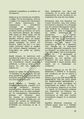 πξνδνζία ή παξαβίαζε, κε πξφζεζε, ηνπ      Πξνο δηαζαθήληζε ησλ φξσλ ζαο
΢πληάγκαηνο”.                              επηζεκαίλσ φηη ην γέλνο είλαη θπζηθή
                                           πξαγκαηηθφηεο θαη δελ ηαπηίδεηαη κε ηελ
΢χκθσλα κε ηελ ειιεληθή καο ζπλείδεζε,     ππεθνφηεηα πνπ είλαη θάηη πνπ αιιάδεη.
ην άξζξν 120 ηνπ ΢πληάγκαηνο, αιιά θαη
ην άξζξν 3 ηνπ ΢ηξαηησηηθνχ Καλνληζκνχ     Δπηζεκαίλσ πξνο ηνπο Αξρεγνχο ησλ
20-1    (φξθνο    ΢ηξαηησηηθψλ),    ζαο    Γεληθψλ Δπηηειείσλ, πξνο ηνπο νπνίνπο
ελεκεξψλνπκε       φηη,     νπνηαδήπνηε    θνηλνπνηείηαη ε παξνχζα, φηη ε ππνγξαθή
ππνγξαθή       ζαο      επηηξέςεη   ηελ    ηνπο δελ απνηειεί δηαθνζκεηηθφ ζηνηρείν,
αληηζπληαγκαηηθή, εζλνκεδεληζηηθή θαη      αιιά απφδεημε ηεο απνδνρήο θαη ηεο
αληεζληθή είζνδν κε Διιήλσλ ζην γέλνο      ζπκθσλίαο ησλ, πξνο ην αλνζηνχξγεκα
ζηα ζηξαηησηηθά ηδξχκαηα, ζα επηθέξεη      ηεο    εηζφδνπ     αιινγελψλ    εηο    ηηο
θάζε λφκηκε θαη δίθαηε πξάμε ,πνπ ζα       ζηξαηησηηθέο                     ζρνιέο.
έρεη ζαλ ζηφρν λα ινγνδνηήζεηε, ζηηο       Δπεηδή ζχκθσλα κε ηελ δηάηαμε ηνπ
αξκφδηεο ειιεληθέο αξρέο, γηα πξάμεηο      άξζξνπ 120 παξ. 2 ηνπ ΢πληάγκαηνο,
πνπ αθνξνχλ κείσζε, πεξηνξηζκφ ηεο         νξίδνληαη ηα θάησζη: „‟ Ο ζεβαζκφο ζην
εζληθήο θπξηαξρίαο ηνπ γέλνπο ησλ          ΢χληαγκα θαη ηνπο λφκνπο πνπ
Διιήλσλ, θαζψο θαη γηαηί, ε ελ ιφγσ        ζπκθσλνχλ κε απηφ θαη ε αθνζίσζε
πξάμε κειινληηθά νδεγεί κε αθξίβεηα        ζηελ Παηξίδα θαη ηε Γεκνθξαηία
ζηελ απψιεηα εδαθηθήο θπξηαξρίαο, θαη      απνηεινχλ ζεκειηψδε ππνρξέσζε φισλ
ζηνηρεηνζεηεί ηελ πξάμε ηεο εζράηεο        ησλ Διιήλσλ”, σο επίζεο θαηά ηελ παξ.
πξνδνζίαο.                                 3 ηνπ ηδίνπ άξζξνπ 120 ηνπ ΢πληάγκαηνο,
                                           νξίδεηαη φηη : „‟ Ο ζθεηεξηζκφο, κε
Δίκεζα ζίγνπξνη, φηη πξάηηνληαο θαηά       νπνηνλδήπνηε      ηξφπν,    ηεο    ιατθήο
ζπλείδεζε ζα ηηκήζεηε ηνλ φξθν ζαο, θαη    θπξηαξρίαο θαη ησλ εμνπζηψλ πνπ
ζα δηαθπιάμεηε ην γέλνο ησλ Διιήλσλ        απνξξένπλ απφ απηή δηψθεηαη κφιηο
απφ νπνηαλδήπνηε χπνπιε λνκηθίζηηθε        απνθαηαζηαζεί ε λφκηκε εμνπζία, νπφηε
κεζφδεπζε, ε νπνία σο ζηφρν έρεη ηελ       αξρίδεη    θαη   ε     παξαγξαθή      ηνπ
κείσζε ηνπ απφ ηνπο πξναησλίνπο            εγθιήκαηνο”.
ερζξνχο ηνπ.
                                           Δπηπιένλ ζχκθσλα κε ηνλ ΢Κ 20-2
Δπεηδή θαη άξζξν 50 ηνπ ΢πληάγκαηνο,       ΚΔΦΑΛΑΙΟ Γ ΑΡΘΡΟ 5: “Ο δηνηθεηήο
„‟Ο Πξφεδξνο ηεο Γε-κνθξαηίαο, δελ έρεη    είλαη ππεχζπλνο γηα παλ φηη πξάηηεη ή
άιιεο αξκνδηφηεηεο παξά κφλνλ φζεο ηνπ     παξαιείπεη         λα          πξάμεη”
απνλέκνπλ ξεηά ην ΢χληαγκα θαη νη λφκνη    Καηφπηλ ησλ σο άλσ ΢Α΢ ΚΑΛΟΤΜΔ ΝΑ
πνπ είλαη ζχκθσλνη κε απηφ”.               ΑΝΑΚΟΦΔΣΔ ΣΗΝ ΔΝ ΛΟΓΧ ΑΘΛΙΑ
                                           ΚΑΙ ΑΝΘΔΛΛΗΝΙΚΗ ΜΔΘΟΓΔΤ΢Η, ε
Δπεηδή Αμηφηηκε θ. Πξφεδξε ηεο             εθαξκνγή ηεο νπνία ζπλεπηθέξεη ηελ
Διιεληθήο Γεκνθξαηίαο, γλσξίδεηε φηη ε     ελεξγνπνίεζε ηνπ άξζξνπ 120 παξ. 4
εηζαγσγή       αιινδαπψλ      αγλψζηνπ,    ηνπ ΢πληάγκαηνο, ζχκθσλα κε ηελ νπνία
απξνζδηνξίζηνπ εζληθφηεηνο θαη θπιήο,      „‟ Η ηήξεζε ηνπ ΢πληάγκαηνο επαθίεηαη
είλαη αληίζεηε πξνο ηελ ιατθή θπξηαξρία,   ζηνλ παηξησηηζκφ ησλ Διιήλσλ, πνπ
θαη ηελ εθπεθξαζκέλε πνηθηινηξφπσο         δηθαηνχληαη   θαη  ππνρξενχληαη    λα
βνχιεζε       ηνπ    Διιεληθνχ     ιανχ,   αληηζηέθνληαη κε θάζε κέζν ελαληίνλ
΢αο θαινχκε λα ππεξαζπηζηείηε ηηο          νπνηνπδήπνηε επηρεηξεί λα ην θαηαιχζεη
Δλνπιεο Γπλάκεηο ηεο παηξίδνο καο, ησλ     κε ηε βία „‟.
νπνίσλ θαη‟ επηηαγή ηνπ ΢πληάγκαηνο
πξντζηαζζε θαζψο θαη ην ΓΔΝΟ΢ ΣΧΝ          Αξκφδηνο δηθαζηηθφο επηκειεηήο, λα
ΔΛΛΗΝΧΝ, θαη πηζηεχνπκε φηη ζα ην          επηδψζεη λφκηκα, πξνο ηνλ θ. Πξφεδξν
πξάμεηε.                                   ηεο      Διιεληθήο       Γεκνθξαηίαο,

                                                                                  36
 