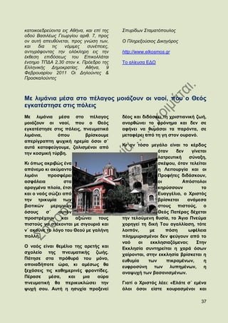 θαηνηθνεδξεχνληα εηο Αζήλα, θαη επί ηεο   ΢ππξίδσλ ΢ηακαηφπνπινο
νδνχ Βαζηιέσο Γεσξγίνπ αξηζ. 7, πξνο
νλ απηή απεπζχλεηαη, πξνο γλψζε ησλ,      Ο Πιεξεμνχζηνο Γηθεγφξνο
θαη   δηα   ηηο   λφκηκεο    ζπλέπεηεο,
αληηγξάθνληαο ηελ νιφθιεξε εηο ηελ        http://www.elkosmos.gr
έθζεζε επηδφζεσο ηνπ Δπηθνιιάηαη
έλζεκν ΣΠΓΑ 2,30 ζηνλ θ. Πξφεδξν ηεο      Σν αιίεπζα ΔΓΧ
Διιεληθήο Γεκνθξαηίαο. Αζήλα, 9
Φεβξνπαξίνπ 2011 Οη Γεινχληεο &
Πξνζθαινχληεο



Με ιηκάληα κέζα ζην πέιαγνο κνηάδνπλ νη λανί, πνπ ν Θεφο
εγθαηέζηεζε ζηηο πφιεηο
Με ιηκάληα κέζα ζην πέιαγνο               δένο θαη δηδάζθεη ηε ρξηζηηαληθή δσή,
κνηάδνπλ νη λανί, πνπ ν Θεφο              αλνξζψλεη ην θξφλεκα θαη δελ ζε
εγθαηέζηεζε ζηηο πφιεηο, πλεπκαηηθά       αθήλεη λα ζπκάζαη ηα παξφληα, ζε
ιηκάληα,      φπνπ        βξίζθνπκε       κεηαθέξεη απφ ηε γε ζηνλ νπξαλφ.
απεξίγξαπηε ςπρηθή εξεκία φζνη ζ΄
                                          Κη αλ ηφζν κεγάιν είλαη ην θέξδνο
απηά θαηαθεχγνπκε, δαιηζκέλνη απφ
ηελ θνζκηθή ηχξβε.                                        φηαλ    δελ    γίλεηαη
                                                          ιαηξεπηηθή    ζχλαμε,
Κη φπσο αθξηβψο έλα                                       ζθέςνπ, φηαλ ηειείηαη
απάλεκν θη αθχκαλην                                       ε Λεηηνπξγία θαη νη
ιηκάλη    πξνζθέξεη                                       Πξνθήηεο δηδάζθνπλ,
αζθάιεηα          ζηα                                     νη         Απφζηνινη
αξαγκέλα πινία, έηζη                                      θεξχζζνπλ           ην
θαη ν λαφο ζψδεη απφ                                      Δπαγγέιην, ν Υξηζηφο
ηελ ηξηθπκία ησλ                                          βξίζθεηαη    αλάκεζα
βηνηηθψλ    κεξηκλψλ                                      ζηνπο πηζηνχο, ν
φζνπο     ζ΄   απηφλ                                      Θεφο Παηέξαο δέρεηαη
πξνζηξέρνπλ      θαη  αμηψλεη   ηνπο      ηελ ηεινχκελε ζπζία, ην Άγην Πλεχκα
πηζηνχο λα ζηέθνληαη κε ζηγνπξηά θαη      ρνξεγεί ηε δηθή Σνπ αγαιιίαζε, ηφηε
λ΄ αθνχλε ην ιφγν ηνπ Θενχ κε γαιήλε      ινηπφλ,      κε    πφζε      σθέιεηα
πνιιή.                                    πιεκκπξηζκέλνη δελ θεχγνπλ απφ ην
                                          λαφ    νη    εθθιεζηαδφκελνη;    ΢ηελ
Ο λαφο είλαη ζεκέιην ηεο αξεηήο θαη       Δθθιεζία ζπληεξείηαη ε ραξά φζσλ
ζρνιείν ηεο πλεπκαηηθήο δσήο.             ραίξνληαη, ζηελ εθθιεζία βξίζθεηαη ε
Πάηεζε ζηα πξφζπξά ηνπ κφλν,              επζπκία     ησλ    πηθξακέλσλ,       ε
νπνηαδήπνηε ψξα, θη ακέζσο ζα             επθξνζχλε      ησλ   ιππεκέλσλ,      ε
μεράζεηο ηηο θαζεκεξηλέο θξνληίδεο.       αλαςπρή ησλ βαζαληζκέλσλ.
Πέξαζε    κέζα,   θαη   κηα   αχξα
πλεπκαηηθή ζα πεξηθπθιψζεη ηελ            Γηαηί ν Υξηζηφο ιέεη: «Διάηε ζ΄ εκέλα
ςπρή ζνπ. Απηή ε εζπρία πξνμελεί          φινη φζνη είζηε θνπξαζκέλνη θαη

                                                                             37
 