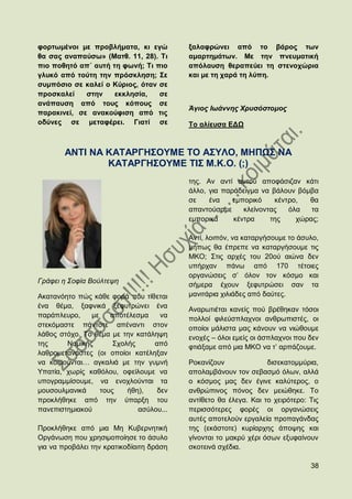 θνξησκέλνη κε πξνβιήκαηα, θη εγψ          μαιαθξψλεη απφ ην βάξνο ησλ
ζα ζαο αλαπαχζσ» (Μαηζ. 11, 28). Ση       ακαξηεκάησλ. Με ηελ πλεπκαηηθή
πην πνζεηφ απ΄ απηή ηε θσλή; Ση πην       απφιαπζε ζεξαπεχεη ηε ζηελνρψξηα
γιπθφ απφ ηνχηε ηελ πξφζθιεζε; ΢ε         θαη κε ηε ραξά ηε ιχπε.
ζπκπφζην ζε θαιεί ν Κχξηνο, φηαλ ζε
πξνζθαιεί    ζηελ    εθθιεζία,   ζε
αλάπαπζε απφ ηνπο θφπνπο ζε
                                          Άγηνο Ησάλλεο Υξπζόζηνκνο
παξαθηλεί, ζε αλαθνχθηζε απφ ηηο
νδχλεο ζε κεηαθέξεη. Γηαηί ζε             Σν αιίεπζα ΔΓΧ



        ΑΝΣΗ ΝΑ ΚΑΣΑΡΓΖ΢ΟΤΜΔ ΣΟ Α΢ΤΛΟ, ΜΖΠΧ΢ ΝΑ
                ΚΑΣΑΡΓΖ΢ΟΤΜΔ ΣΗ΢ Μ.Κ.Ο. (;)
                                          ηεο. Αλ αληί απηνχ απνθάζηδαλ θάηη
                                          άιιν, γηα παξάδεηγκα λα βάινπλ βφκβα
                                          ζε    έλα    εκπνξηθφ    θέληξν,  ζα
                                          απαληνχζακε     θιείλνληαο   φια   ηα
                                          εκπνξηθά     θέληξα     ηεο    ρψξαο;

                                          Αληί, ινηπφλ, λα θαηαξγήζνπκε ην άζπιν,
                                          κήπσο ζα έπξεπε λα θαηαξγήζνπκε ηηο
                                          ΜΚΟ; ΢ηηο αξρέο ηνπ 20νχ αηψλα δελ
                                          ππήξραλ πάλσ απφ 170 ηέηνηεο
                                          νξγαλψζεηο ζ‟ φινλ ηνλ θφζκν θαη
Γξάθεη ε ΢νθία Βνχιηεςε
                                          ζήκεξα έρνπλ μεθπηξψζεη ζαλ ηα
Αθαηαλφεην πψο θάζε θνξά πνπ ηίζεηαη      καληηάξηα ρηιηάδεο απφ δαχηεο.
έλα ζέκα, μαθληθά μεθπηξψλεη έλα          Αλαξσηηέηαη θαλείο πνχ βξέζεθαλ ηφζνη
παξάπιεπξν,    κε    απνηέιεζκα    λα     πνιινί θηιεχζπιαρλνη αλζξσπηζηέο, νη
ζηεθφκαζηε πάληνηε απέλαληη ζηνλ
                                          νπνίνη κάιηζηα καο θάλνπλ λα ληψζνπκε
ιάζνο ζηφρν. Σν ζέκα κε ηελ θαηάιεςε      ελνρέο – φινη εκείο νη άζπιαρλνη πνπ δελ
ηεο     Ννκηθήο       ΢ρνιήο     απφ      θηηάμακε απφ κηα ΜΚΟ λα η‟ αξπάδνπκε.
ιαζξνκεηαλάζηεο (νη νπνίνη θαηέιεμαλ
λα θνηκνχληαη… αγθαιηά κε ηελ γπκλή       Ρνθαλίδνπλ              δηζεθαηνκκχξηα,
Τπαηία, ρσξίο θαζφινπ, νθείινπκε λα       απνιακβάλνπλ ηνλ ζεβαζκφ φισλ, αιιά
ππνγξακκίζνπκε, λα ελνρινχληαη ηα         ν θφζκνο καο δελ έγηλε θαιχηεξνο, ν
κνπζνπικαληθά     ηνπο    ήζε),   δελ     αλζξψπηλνο πφλνο δελ κεηψζεθε. Σν
πξνθιήζεθε απφ ηελ χπαξμε ηνπ             αληίζεην ζα έιεγα. Καη ην ρεηξφηεξν: Σηο
παλεπηζηεκηαθνχ              αζχινπ...    πεξηζζφηεξεο θνξέο νη νξγαλψζεηο
                                          απηέο απνηεινχλ εξγαιεία πξνπαγάλδαο
Πξνθιήζεθε απφ κηα Με Κπβεξλεηηθή         ηεο (εθάζηνηε) θπξίαξρεο άπνςεο θαη
Οξγάλσζε πνπ ρξεζηκνπνίεζε ην άζπιν       γίλνληαη ην καθξχ ρέξη φζσλ εμπθαίλνπλ
γηα λα πξνβάιεη ηελ θξαηηθνδίαηηε δξάζε   ζθνηεηλά ζρέδηα.

                                                                               38
 