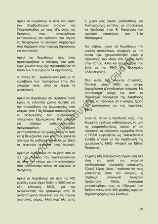 Αξθεί λα ζπκεζνχκε ηη έγηλε ηνλ θαηξφ      ε ρψξα καο γέκηζε καζηξνπνχο θαη
ησλ    βνκβαξδηζκψλ     ελαληίνλ  ηεο      δπζηπρηζκέλεο θνπέιεο, κε απνηέιεζκα
Γηνπγθνζιαβίαο κε ηνπο «Γηαηξνχο ηνπ       λα βξεζνχκε ζηελ Β΄ Καηεγνξία ηνπ
Κφζκνπ»,       πνπ…       αλαθιήζεθαλ      ζρεηηθνχ     θαηαιφγνπ   ηνπ    ΢ηέηη
εζπεπζκέλσο θαη έθζαζαλ ζην ζεκείν         Νηηπάξηκελη.
λα δηαγξάςνπλ ην ειιεληθφ παξάξηεκα
πνπ παξέκεηλε ζηελ πεξηνρή (πξνθαλψο       Καη βέβαηα, αξθεί λα ζπκεζνχκε ηελ
γηα αλππαθνή).                             κεγάιε απνθάιπςε, ζχκθσλα κε ηελ
                                           νπνία είρε ρξεκαηνδνηεζεί γεξά ε
Αξθεί λα ζπκεζνχκε πσο φηαλ                πξνψζεζε ηνπ «Ναη» ζην ΢ρέδην Αλάλ
πξνεηνηκαδφηαλ ν πφιεκνο ζην Ηξάθ,         ζηελ Κχπξν. Αιιά θαη ηελ θαζαξία πνπ
έγηλε γλσζηφ πσο είρε πξνθαηαβιεζεί ην     έγηλε κε ηελ ΜΚΟ ηεο Δθθιεζίαο
πνζφ ησλ 3 εθ επξψ ζε 14 νξγαλψζεηο,       «Αιιειεγγχε».
νη νπνίεο ζα… εκθαλίδνληαλ καδί κε ηα
θαξαβάληα ησλ πξνζθχγσλ (πνπ δελ           ΋ια απηά, δελ γίλνληαη απεπζείαο.
ππήξμαλ πνηέ, αιιά ηα ιεθηά ηα             Γίλνληαη   κέζσ   ΜΚΟ       κε  εχερα,
ξνθάληζαλ).                                βαξχγδνππα ή ειπηδνθφξα νλφκαηα. Με
                                           απνηέιεζκα    αθφκε     θαη απφ     ην
Αξθεί λα ζπκεζνχκε φηη ηεξάζηηα πνζά       Παγθφζκην Βαξφκεηξν ηεο Γηαθζνξάο
έρνπλ ηα ηειεπηαία ρξφληα δηαηεζεί γηα     (2010), λα πξνθχςεη φηη ν θφζκνο έραζε
ηελ «πξνψζεζε ηεο Γεκνθξαηίαο ζηνλ         ηελ εκπηζηνζχλε ηνπ ζηηο πεξηνχζηεο
θφζκν» (ζην 1 δηο δνιάξηα ππνινγίδνληαη    ΜΚΟ.
νη    εθηακηεχζεηο  ηνπ    ακεξηθαληθνχ
ππνπξγείνπ Δμσηεξηθψλ). Καη κηινχκε        Δίλαη δε ηέηνηα ε δηείζδπζή ηνπο, πνπ
γηα       ζηήζηκν     ξαδηνηειενπηηθψλ     ζεσξείηαη έγθιεκα θαζνζηψζεσο λα κελ
πξνγξακκάησλ,                 ελίζρπζε     ηηο ρξεκαηνδνηήζεηο, αθφκε θη‟ αλ
αληηπνιηηεχζεσλ ζε ρψξεο φπσο ην Ηξάλ      πξφθεηηαη λα εθδψζνπλ εγρεηξίδηα φπνπ
θαη ε Βελεδνπέια, ελψ θαηαπψο θαίλεηαη     ε ΠΓΓΜ εκθαλίδεηαη σο «Μαθεδνλία»!
ζχληνκα ζα κάζνπκε θαη άιια, κε βάζε       ΢πλέβε θη‟ απηφ κε ηελ πεξίπησζε ηεο
ηα ηειεπηαία γεγνλφηα ζηελ πεξηνρή.        ακεξηθαληθήο ΜΚΟ «Project on Ethnic
                                           Relations».
Αξθεί λα ζπκεζνχκε φηη ηα κηζά απφ ηα
3,3 ηξηο δνιάξηα πνπ ζπγθεληξψζεθαλ        Σάραηεο Με Κπβεξλεηηθή Οξγάλσζε δελ
ζε φινλ ηνλ θφζκν γηα ηελ αλαθνχθηζε       είλαη   θαη   απηή     ηνπ    γλσζηνχ
απφ ην ηζνπλάκη αθφκε ηα ςάρλνπλ νη        «αλζξσπηζηή» νπγγξηθήο θαηαγσγήο
πιεγέληεο.                                 Σδφξηδ ΢φξνο (είλαη… πξφηππν γηα ηνπο
                                           κεηαλάζηεο φινπ ηνπ θφζκνπ), ε
Αξθεί λα ζπκεζνχκε φηη πεξί ηηο 400        πεξίθεκε      «Κνηλσλία      Αλνηρηψλ
ρηιηάδεο επξψ είραλ δνζεί ην 2003 θαη ζε   Οξηδφλησλ»;      Μφιηο      πξφζθαηα
θάηη    ειιεληθέο    ΜΚΟ,     γηα    ηελ   απνθαιχθζεθε πσο ην «Ίδξπκά» ηνπ
αληηκεηψπηζε ηνπ ηξάθηθηλγθ απφ ηα         δηέζεζε πάλσ απφ 300 ρηιηάδεο επξψ ζε
αλαζηαησκέλα Βαιθάληα θαη ηηο πξψελ        δεκνζηνγξάθνπο ησλ ΢θνπίσλ.
αλαηνιηθέο ρψξεο. Αιιά παξ‟ φια απηά,


                                                                              39
 