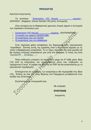ΠΡΟΛΟΓΟ΢
Αγαπεηνί αλαγλψζηεο

    Σν ηζηνιφγην    ¨΢ζζζζζζζη !!!!!! Ηζπρία ................... θνηκάηαη.¨,
(GOOGLE - blogspot) έθιεηζε δεθαέμη (16) κήλεο ιεηηνπξγίαο.

     ΢ηελ ζπλέρεηα θαη ζε δηαθνξεηηθέο ρξνληθέο ζηηγκέο άξρηζε ε ιεηηνπξγία
ησλ παξαθάησ ηζηνινγίσλ κνπ

     ΢ζζζζζζζη !!!!!! Ζζπρία ................... θνηκάηαη. (PATHFINTER)
     Σν θαλάιη ηνπ ρξήζηε VAGOS1985
     Οη αλαξηήζεηο κνπ ζην Scribd
     Οη αλαξηήζεηο κνπ ζην slideshare

      ΢ηελ παξνχζα θάζε απεθάζηζα ηελ δεκηνπξγία ελφο ειεθηξνληθνχ
¨πεξηνδηθνχ¨. ΢θνπφο απηήο ηεο εξγαζίαο είλαη ε δεκηνπξγία αξρείνπ κε ηηο
πιένλ ελδηαθέξνπζεο αλαξηήζεηο. Σν ελ ιφγσ πεξηνδηθφ ζα είλαη κεληαίν θαη
ζα πεξηέρεη επηινγέο αλαξηήζεσλ κνπ απφ ζην blogspot. Ο ηίηινο ηνπ είλαη
¨΢ζζζζζη!!! … Δπηινγέο …¨.

     ΋ζνη επηζπκνχλ κπνξνχλ λα πξνηείλνπλ κέρξη ηελ 5ε θάζε κήλα, δέθα
(10) απφ ηηο αλαξηήζεηο ηνπ πξνεγνπκέλνπ κήλα πνπ επηζπκνχλ λα
πεξηέρνληαη ζ΄απηφ. Ζ κνξθή ηνπ ζα είλαη ζε PDF θαη ζα απνζηέιιεηαη κε ην
ειεθηξνληθφ ηαρπδξνκείν.

      Δπηζεκέλεηαη φηη ν αξηζκφο ησλ αλαξηήζεσλ ζα πεξηνξηζζεί ζηηο δέθα
(10). Δπίζεο κε θιηθ επί έλνο ζέκαηνο ζηα Πεξηρφκελα κεηαβαίλεηαη ζηελ
ζειίδα πνπ αληηζηνηρεί.

     Δπειπηζηψ ζηελ ζπλεξγαζία ζαο

                                               Με εθηἰμηση

                                               ΕΥΑΓΓΕΛΟΣ

                                                Διαχειριστής




                                                                          4
 