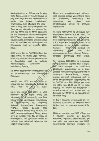 Αληηιακβαλφκαζηε, βέβαηα, φηη ζα είλαη    Μέζσ ηνπ θνηλνβνπιεπηηθνχ ειέγρνπ,
πνιχ δχζθνιν γηα ηνλ πξσζππνπξγφ λα       θαηά θαηξνχο αθνχκε γηα απίζαλα πνζά
καο απαιιάμεη απφ ηελ παξνπζία φισλ       ζε    απίζαλνπο    αλζξψπνπο      θαη
απηψλ     ησλ    (ζπρλά   επηθίλδπλσλ)    νξγαλψζεηο     θαη     ρψξεο     πνπ
ηζηκπνπξηψλ. Έρεη αδπλακία ζηηο ΜΚΟ –     απνδεδεηγκέλα ζίγνπλ ηα ειιεληθά
ηφζν ν ίδηνο, φζν θαη ε νηθνγέλεηά ηνπ.   ζπκθέξνληα.
Έλαο εθ ησλ αδειθψλ ηνπ κάιηζηα έρεη
δηθή ηνπ ΜΚΟ. Με ηηο ΜΚΟ αζρνιείηαη       Σε δηεηία 1999-2000, ην ππνπξγείν ησλ
θαη ν εμ απνξξήησλ ηνπ πξσζππνπξγνχ,      Δμσηεξηθψλ δηέζεζε 8,5 εθ επξψ. Σν
Άιεμ Ρφληνο, πνπ κάιηζηα, ζχκθσλα κε      2002 δφζεθαλ κφλν ζηηο νξγαλψζεηο
δεκνζηεχκαηα, εηζέπξαμε κπφιηθν ρξήκα     πνπ δξαζηεξηνπνηνχληαλ ζηα Βαιθάληα,
απφ ηα θνλδχιηα ηνπ ππνπξγείνπ ησλ        5,5 εθ επξψ. Καη ππάξρνπλ πάληα θαη νη
Δμσηεξηθψλ (θαη) ηελ πεξίνδν 2005-        επηξάπειεο ή νη πνηληθά θνιάζηκεο
2009.                                     πιεπξέο – πφηε έλα θξάγκα ζε
                                          αθξηθαληθή      ρψξα     πνπ      δελ
Αιιά θαη ην ίδην ην ΠΑ΢ΟΚ δηαζέηεη έλα    θαηαζθεπάζηεθε πνηέ, πφηε κηα δξάζε…
είδνο ΜΚΟ, ην «Κάζε κέξα πνιίηεο»,        αεηθφξνπ αλάπηπμεο ζηελ έξεκν.
φπνπ, σο γλσζηφλ, δξαζηεξηνπνηείην θαη
ε    δηνξηζζείζα   κεηά  ηηο    εθινγέο   Σελ πεξίνδν 2000-2004, ην ππνπξγείν
πεξηθεξεηάξρεο       Αλαηνιηθήο       –   ησλ Δμσηεξηθψλ κνίξαζε 18,5 εθ επξψ.
Μαθεδνλίαο Θξάθεο.                        Καη είλαη αλψθειν λα εθδίδνληαη
                                          εθαηέξσζελ αλαθνηλψζεηο γηα ην πνηνο
Με ΜΚΟ αζρνινχληαλ ζπζηεκαηηθά θαη        κνίξαζε ηα πεξηζζφηεξα ρξήκαηα απφ ην
ηα (κεγαιν)ζηειέρε ησλ Οηθνιφγσλ          ππνπξγείν    Απαζρφιεζεο.     Τπήξρε
Πξάζηλσλ.                                 ζρεηηθφ θνηλνηηθφ πξφγξακκα απφ ην
                                          νπνίν επσθειήζεθαλ (ςεθνζεξηθά) θαη
Μεηαμχ ηνπ 2005 θαη ηνπ 2009 ην           ην ΠΑ΢ΟΚ θαη ε Ν.Γ. Μηιάκε γηα πνζά
ππνπξγείν ησλ Δμσηεξηθψλ δηέζεζε ζε       ηεο ηάμεο ησλ 20,30 θαη 40 εθ επξψ
ΜΚΟ     πεξί  ηα   50    εθ   επξψ.       εηεζίσο. Με ζθνπφ ηελ ελεκέξσζε –
                                          επαηζζεηνπνίεζε ηνπ θνηλνχ θαη ηελ
Μφλν ηελ δηεηία 2006-2007, νη ΜΚΟ         δηθηχσζε ησλ ΜΚΟ γηα λα πξνσζήζνπλ
άξπαμαλ 23 εθ επξψ, φπσο καο              ηε δξάζε ηνπο!
πιεξνθφξεζε κε ζπλέληεπμε ζηελ Real
News ν ηφηε πθππνπξγφο Δμσηεξηθψλ         Ζ ίδηα ε Κνκηζηφλ αλαθνίλσζε φηη ηελ
θαη πξντζηάκελνο     ηεο    Τπεξεζίαο     ηεηξαεηία 2000-2004, 30 ειιεληθέο ΜΚΟ
Γηεζλνχο Αλαπηπμηαθήο ΢πλεξγαζίαο         έιαβαλ απφ ηα θνηλνηηθά ηακεία 6 δηο
(ΤΓΑ΢),    Πέηξνο     Γνχθαο.      Μαο    δξρ.
πιεξνθφξεζε επίζεο πσο ην 70% ησλ
ΜΚΟ είλαη απζηεξά θξαηηθνδίαηηεο, ρσξίο   Μάιηζηα, ηνλ Μάην ηνπ 2006 κάζακε φηη
έξγν, κε δξάζεηο πνπ δελ κπνξνχλ λα       ε Κνκηζηφλ μεθίλεζε (κε άγλσζηε
απνδεηρζνχλ, ελψ ρξεψλνπλ (παξά ηα        θαηάιεμε) δεκφζηεο δηαβνπιεχζεηο γηα
ρξήκαηα πνπ παίξλνπλ) αθφκε θαη ηνλ       ηνλ ξφιν ησλ ιφκπη θαη ησλ ΜΚΟ,
θαθέ ζην αεξνδξφκην.                      πξνηείλνληαο ζχζηεκα εγγξαθήο ζε


                                                                             40
 