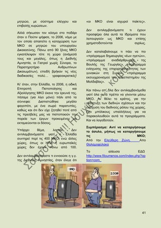 κεηξψν, κε ζχζηεκα        ειέγρνπ    θαη   «νη   ΜΚΟ    είλαη   ηζρπξνί   παίθηεο».
επηβνιήο θπξψζεσλ.
                                           Γελ    αληηιακβαλφκαζηε  ηη   έρνπλ
Αιιά ζήθσζαλ ηνλ θφζκν ζην πνδάξη          πξνζθέξεη φια απηά ηα Ηδξχκαηα πνπ
φηαλ ν Πνχηηλ ςήθηζε, ην 2006, λφκν κε     ιεηηνπξγνχλ σο ΜΚΟ θαη επίζεο
ηνλ νπνίν απαηηείην ε θαηαρψξηζε ησλ       ρξεκαηνδνηνχληαη            αγξίσο.
ΜΚΟ ζε κεηξψν ηνπ ππνπξγείνπ
Γηθαηνζχλεο. Πάλσ απφ 90 μέλεο ΜΚΟ         Γελ θαηαιαβαίλνπκε ηη πάεη λα πεη
εγθαηέιεηςαλ ηφηε ηε ρψξα (αλάκεζά         «πξφγξακκα δεκηνπξγίαο λέσλ εγεηψλ»,
ηνπο θαη κεγάιεο, φπσο ε Γηεζλήο           «πξφγξακκα     αλαδηάξζξσζεο       ηεο
Ακλεζηία, νη Γηαηξνί ρσξίο ΢χλνξα, ην      Βνπιήο ηεο Γεσξγίαο», «πξφγξακκα
Παξαηεξεηήξην             Αλζξσπίλσλ       ελίζρπζεο ηεο επηρεηξεκαηηθφηεηαο ησλ
Γηθαησκάησλ), επεηδή βξήθαλ ηηο λέεο       γπλαηθψλ ζηε ΢πξία», «πξφγξακκα
δηαδηθαζίεο πνιχ… γξαθεηνθξαηηθέο!         εθζπγρξνληζκνχ ηνπ παλεπηζηεκίνπ ηεο
                                           Μνιδαβίαο».
Κη‟ φηαλ, ζηελ Διιάδα, ην 2006, ε εηδηθή
Δπηηξνπή          Πηζηνπνίεζεο       θαη   Καη πάλσ απ‟ φια δελ αληηιακβαλφκεζα
Αμηνιφγεζεο ΜΚΟ έθαλε ηελ έξεπλά ηεο,      γηαηί φια απηά πξέπεη λα γίλνληαη κέζσ
πέζακε (γηα ιίγν κφλν) πάιη απφ ηα         ΜΚΟ. Αλ ζέιεη ην θξάηνο, γηα ηελ
ζχλλεθα:       Γηαπηζηψζεθε      κεγάιν    αλάπηπμε ησλ δηεζλψλ ζρέζεσλ θαη ηελ
θαγνπφηη, κε έλα ζσξφ παξαηππίεο,          ελίζρπζε ηνπ δηεζλνχο ξφινπ ηεο ρψξαο,
θαζψο θαη φηη δελ είρε δεηεζεί πνηέ απφ    έρεη κπφιηθνπο ππαιιήινπο γηα λα
ηηο πξεζβείεο καο λα πηζηνπνηνχλ ηελ       παξαθνινπζνχλ απηά ηα πξνγξάκκαηα.
πνξεία ησλ έξγσλ πξνθεηκέλνπ λα            Καη λα ινγνδνηνχλ.
εθηακηεχνληαη νη δφζεηο.
                                           ΢πκπέξαζκα: Αληί λα θαηαξγήζνπκε
Τπάξρεη     ζέκα,      ινηπφλ.   Γελ       ην άζπιν, κήπσο λα θαηαξγήζνπκε
αληηιακβαλφκαζηε γηαηί ε Διιάδα            ηηο                        ΜΚΟ;
ζπληεξεί πεξί ηηο 400 ΜΚΟ, ελψ άιιεο       Απφ ηελ Διεχζεξε Εψλε.       Aπν
ρψξεο, φπσο νη ΖΠΑ ή επξσπατθέο            Θαιακνθχιαθα
ρψξεο δελ έρνπλ πάλσ απφ 100.
                                           Σν              αιίεπζα           ΔΓΧ
Γελ αληηιακβαλφκαζηε ηη ελλννχζε ε γ.γ.    http://www.filoumenos.com/index.php?op
ηεο Γηεζλνχο Ακλεζηίαο, φηαλ έιεγε φηη     tion=com_




                                                                                41
 