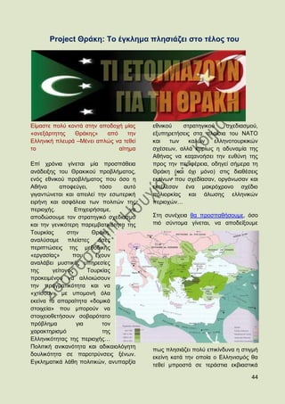 Project Θξάθε: Σν έγθιεκα πιεζηάδεη ζην ηέινο ηνπ




Δίκαζηε πνιχ θνληά ζηελ απνδνρή κίαο     εζληθνχ   ζηξαηεγηθνχ     ζρεδηαζκνχ,
«αλεμάξηεηεο   Θξάθεο»    απφ    ηελ     εμππεξεηήζεηο ζηα πιαίζηα ηνπ ΝΑΣΟ
Διιεληθή πιεπξά –Μέλεη απιψο λα ηεζεί    θαη   ησλ    θαιψλ    ειιελνηνπξθηθψλ
ην                            αίηεκα     ζρέζεσλ, αιιά θπξίσο ε αδπλακία ηεο
                                         Αζήλαο λα θαηαλνήζεη ηελ επζχλε ηεο
Δπί ρξφληα γίλεηαη κία πξνζπάζεηα        πξνο ηελ πεξηθέξεηα, νδεγεί ζήκεξα ηε
αλάδεημεο ηνπ Θξαθηθνχ πξνβιήκαηνο,      Θξάθε (θαη φρη κφλν) ζηηο δηαζέζεηο
ελφο εζληθνχ πξνβιήκαηνο πνπ φζν ε       εθείλσλ πνπ ζρεδίαζαλ, νξγάλσζαλ θαη
Αζήλα       απνθεχγεη,      ηφζν  απηφ   εθηέιεζαλ έλα καθξφρξνλν ζρέδην
γηγαληψλεηαη θαη απεηιεί ηελ εζσηεξηθή   πνιηνξθίαο θαη άισζεο ειιεληθψλ
εηξήλε θαη αζθάιεηα ησλ πνιηηψλ ηεο      πεξηνρψλ…
πεξηνρήο.         Δπηρεηξήζακε,     λα
απνδψζνπκε ηνλ ζηξαηεγηθφ ζρεδηαζκφ      ΢ηε ζπλέρεηα ζα πξνζπαζήζνπκε, φζν
θαη ηελ γεληθφηεξε παξεκβαηηθφηεηα ηεο   πηφ ζχληνκα γίλεηαη, λα απνδείμνπκε
Σνπξθίαο       ζηελ     Θξάθε,
αλαιχζακε      πιείζηεο    φζεο
πεξηπηψζεηο ηεο κεζνδηθήο
«εξγαζίαο»       πνπ      έρνπλ
αλαιάβεη κπζηηθέο ππεξεζίεο
ηεο      γείηνλνο     Σνπξθίαο
πξνθεηκέλνπ λα αιινηψζνπλ
ηελ πξαγκαηηθφηεηα θαη λα
«ρηίζνπλ» κε ππνκνλή φια
εθείλα ηα απαξαίηεηα «δνκηθά
ζηνηρεία» πνπ κπνξνχλ λα
ζηνηρεηνζεηήζνπλ ζνβαξφηαην
πξφβιεκα          γηα        ηνλ
ραξαθηεξηζκφ                 ηεο
Διιεληθφηεηαο ηεο πεξηνρήο…
Πνιηηηθή αληθαλφηεηα θαη αδηθαηνιφγεηε
                                         πσο πιεζηάδεη πνιχ επηθίλδπλα ε ζηηγκή
δνπιηθφηεηα ζε παξνηξχλζεηο μέλσλ.
                                         εθείλε θαηά ηελ νπνία ν Διιεληζκφο ζα
Δγθιεκαηηθά ιάζε πνιηηηθψλ, αλππαξμία
                                         ηεζεί κπξνζηά ζε ηεξάζηηα εθβηαζηηθά

                                                                            44
 