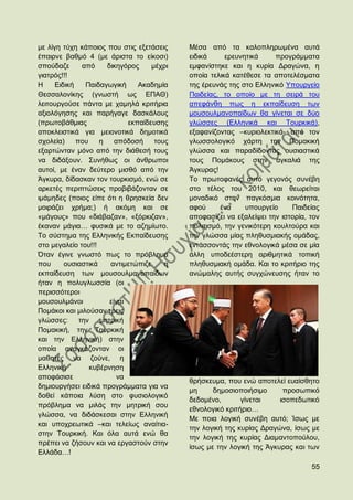 κε ιίγε ηχρε θάπνηνο πνπ ζηηο εμεηάζεηο     Μέζα απφ ηα θαινπιεξσκέλα απηά
έπαηξλε βαζκφ 4 (κε άξηζηα ην είθνζη)       εηδηθά     εξεπλεηηθά      πξνγξάκκαηα
ζπνχδαδε      απφ     δηθεγφξνο     κέρξη   εκθαλίζηεθε θαη ε θπξία Γξαγψλα, ε
γηαηξφο!!!                                  νπνία ηειηθά θαηέζεζε ηα απνηειέζκαηα
Ζ     Δηδηθή   Παηδαγσγηθή      Αθαδεκία    ηεο έξεπλάο ηεο ζην Διιεληθφ Τπνπξγείν
Θεζζαινλίθεο (γλσζηή σο ΔΠΑΘ)               Παηδείαο, ην νπνίν κε ηε ζεηξά ηνπ
ιεηηνπξγνχζε πάληα κε ρακειά θξηηήξηα       απεθάλζε πσο ε εθπαίδεπζε ησλ
αμηνιφγεζεο θαη παξήγαγε δαζθάινπο          κνπζνπικαλνπαίδσλ ζα γίλεηαη ζε δχν
(πξσηνβάζκηαο                εθπαίδεπζεο    γιψζζεο (Διιεληθά θαη Σνπξθηθά),
απνθιεηζηηθά γηα κεηνλνηηθά δεκνηηθά        εμαθαλίδνληαο –θπξηνιεθηηθά- απφ ηνλ
ζρνιεία)     πνπ    ε    απφδνζή     ηνπο   γισζζνινγηθφ ράξηε ηελ Πνκαθηθή
εμαξηψληαλ κφλν απφ ηελ δηάζεζή ηνπο        γιψζζα θαη παξαδίδνληαο νπζηαζηηθά
λα δηδάμνπλ. ΢πλήζσο νη άλζξσπνη            ηνπο Πνκάθνπο ζηελ αγθαιηά ηεο
απηνί, κε έλαλ δεχηεξν κηζζφ απφ ηελ        Άγθπξαο!
Άγθπξα, δίδαζθαλ ηνλ ηνπξθηζκφ, ελψ ζε      Σν πξσηνθαλέο απηφ γεγνλφο ζπλέβε
αξθεηέο πεξηπηψζεηο πξνβηβάδνληαλ ζε        ζην ηέινο ηνπ 2010, θαη ζεσξείηαη
ηκάκεδεο (πνηνο είπε φηη ε ζξεζθεία δελ     κνλαδηθφ ζηελ παγθφζκηα θνηλφηεηα,
κνηξάδεη ρξήκα;) ή αθφκε θαη ζε             αθνχ     έλα     ππνπξγείν     Παηδείαο
«κάγνπο» πνπ «δηάβαδαλ», «μφξθηδαλ»,        απνθαζίδεη λα εμαιείςεη ηελ ηζηνξία, ηνλ
έθαλαλ κάγηα… θπζηθά κε ην αδεκίσην.        πνιηηηζκφ, ηελ γεληθφηεξε θνπιηνχξα θαη
Σν ζχζηεκα ηεο Διιεληθήο Δθπαίδεπζεο        ηελ γιψζζα κίαο πιεζπζκηαθήο νκάδαο,
ζην κεγαιείν ηνπ!!!                         εληάζζνληάο ηελ εζλνινγηθά κέζα ζε κία
΋ηαλ έγηλε γλσζηφ πσο ην πξφβιεκα           άιιε ππνδεέζηεξε αξηζκεηηθά ηνπηθή
πνπ      νπζηαζηηθά    αληηκεηψπηδε     ε   πιεζπζκηαθή νκάδα. Καη ην θξηηήξην ηεο
εθπαίδεπζε ησλ κνπζνπικαλνπαίδσλ            αλψκαιεο απηήο ζπγρψλεπζεο ήηαλ ην
ήηαλ ε πνιπγισζζία (νη
πεξηζζφηεξνη
κνπζνπικάλνη           είλαη
Πνκάθνη θαη κηινχζαλ ηξεηο
γιψζζεο: ηελ κεηξηθή
Πνκαθηθή, ηελ Σνπξθηθή
θαη ηελ Διιεληθή) ζηελ
νπνία αλαγθάδνληαλ νη
καζεηέο λα δνχλε, ε
Διιεληθή         θπβέξλεζε
απνθάζηζε                 λα
                                            ζξήζθεπκα, πνπ ελψ απνηειεί επαίζζεην
δεκηνπξγήζεη εηδηθά πξνγξάκκαηα γηα λα
                                            κε     δεκνζηνπνηήζηκν      πξνζσπηθφ
δνζεί θάπνηα ιχζε ζην θπζηνινγηθφ
                                            δεδνκέλν,       γίλεηαη    ηζνπεδσηηθφ
πξφβιεκα λα κηιάο ηελ κεηξηθή ζνπ
                                            εζλνινγηθφ θξηηήξην…
γιψζζα, λα δηδάζθεζαη ζηελ Διιεληθή
                                            Με πνηα ινγηθή ζπλέβε απηφ; Ίζσο κε
θαη ππνρξεσηηθά –θαη ηειείσο αλαίηηα-
                                            ηελ ινγηθή ηεο θπξίαο Γξαγψλα, ίζσο κε
ζηελ Σνπξθηθή. Καη φια απηά ελψ ζα
                                            ηελ ινγηθή ηεο θπξίαο Γηακαληνπνχινπ,
πξέπεη λα δήζνπλ θαη λα εξγαζηνχλ ζηελ
                                            ίζσο κε ηελ ινγηθή ηεο Άγθπξαο θαη ησλ
Διιάδα…!

                                                                                 55
 