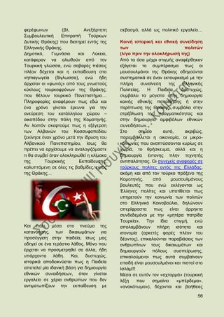 θεξέθσλσλ          (βι.      Αλεμάξηεηε    ζεβαζκφ, αιιά σο πνιηηηθφ εξγαιείν…
΢πκβνπιεπηηθή     Δπηηξνπή     Σνχξθσλ
Γπηηθήο Θξάθεο) πνπ δηαηεξεί εληφο ηεο     Κνηλή ηζηνξηθή θαη εζληθή ζπλείδεζε
Διιεληθήο Θξάθεο.                          ησλ                              πνιηηψλ
Γεκνηηθφ,     Γπκλάζην    θαη    Λχθεην,   (ιίγν πξηλ ηελ νινθιήξσζή ηεο)
θαηάθεξαλ λα αισζνχλ απφ ηελ               Απφ ηα φζα κέρξη ζηηγκήο αλαθέξζεθαλ
Σνπξθηθή γιψζζα, ελψ ζνβαξέο πηέζεηο       εμάγεηαη ην ζπκπέξαζκα πσο νη
πιένλ δέρεηαη θαη ε εθπαίδεπζε ζηα         κνπζνπικάλνη ηεο Θξάθεο νδεγνχληαη
λεπηαγσγεία (δίγισζζα), ελψ ήδε            ζπζηεκαηηθά ζε έλαλ εθηνπξθηζκφ κε ηελ
άξρηζαλ νη «θσλέο» απφ ηνπο γλσζηνχο       πιήξε      ζπλαίλεζε     ηεο    Διιεληθήο
θχθινπο ηνπξθνθξφλσλ ηεο Θξάθεο,           Πνιηηείαο.    Ζ    Παηδεία,     δπζηπρψο,
πνπ ζέινπλ ηνπξθηθφ Παλεπηζηήκην…          ζπκβάιεη ηα κέγηζηα ζηελ δεκηνπξγία
Πιεξνθνξίεο αλαθέξνπλ πσο εδψ θαη          θνηλήο εζληθήο πεπνίζεζεο ή ζηελ
έλα ρξφλν γίλεηαη έξεπλα γηα ηελ           πεξίπησζε ηεο Θξάθεο, ζπκβάιεη ζηελ
αλεχξεζε ηνπ θαηάιιεινπ ρψξνπ –            ζηξέβισζε ηεο πξαγκαηηθφηεηαο θαη
νηθνπέδνπ ζηελ πφιε ηεο Κνκνηελήο.         ζηελ δεκηνπξγία ακθηβφισλ εζληθψλ
Αλ ινηπφλ ζθεθηνχκε πσο ε εμέγεξζε         ζπλεηδήζεσλ.
ησλ Αιβαλψλ ηνπ Κνζζπθνπεδίνπ              ΢ην       ζεκείν      απηφ,      αθξηβψο,
μεθίλεζε έλαλ ρξφλν κεηά ηελ ίδξπζε ηνπ    παξεκβάιιεηαη ε νηθνλνκία, νη κηθξν-
Αιβαληθνχ Παλεπηζηεκίνπ, ίζσο ζα           θνηλσλίεο πνπ αλαπηχζζνληαη θπξίσο ζε
πξέπεη λα αξρίζνπκε λα αλαινγηδφκαζηε      ρσξηά, ην ζξήζθεπκα, αιιά θαη ε
ηη ζα ζπκβεί φηαλ νινθιεξσζεί ε θιίκαθα    δεκηνπξγία έληνλεο πιελ ηερλεηήο
ηεο       Σνπξθηθήο       Δθπαίδεπζεο,     αληηπαιφηεηαο. Οη ζπλερείο αλαθνξέο ζε
θαιππηφκελε ζε φιεο ηηο βαζκίδεο, εληφο    ηνχξθνπο πνιίηεο εληφο ηεο Διιάδαο,
ηεο Θξάθεο…                                αθφκε θαη απφ ηνλ ηνχξθν πξφμελν ηεο
                                           Κνκνηελήο,       απφ      κνπζνπικάλνπο
                                           βνπιεπηέο πνπ ελψ εθιέγνληαη σο
                                           Έιιελεο πνιίηεο θαη ππνηίζεηαη πσο
                                           ππεξεηνχλ ηελ θνηλσλία ησλ πνιηηψλ
                                           ζην Διιεληθφ Κνηλνβνχιην, δειψλνπλ
                                           απεξίθξαζηα       πσο     είλαη   άξξεθηα
                                           ζπλδεδεκέλνη κε ηελ «κεηέξα παηξίδα
                                           Σνπξθία». Σελ ίδηα ζηηγκή, ελψ
Καη πάιη, κέζα ζην πλεχκα ηεο              απνιακβάλνπλ πιήξε ηζφηεηα θαη
θαηαλφεζεο, ησλ δηθαησκάησλ γηα            ηζνλνκία (αξθεηέο θνξέο πιένλ ηνπ
πξνζέγγηζε ζηελ παηδεία, ίζσο καο          δένληνο), επηθαινχληαη παξαβηάζεηο ησλ
νδεγεί ζε έλα ηεξάζηην ιάζνο. Μφλν πνπ     αλζξσπίλσλ ηνπο δηθαησκάησλ θαη
έξρεηαη λα πξνζκεηξεζεί ζε άιια, ήδε       δεκηνπξγνχλ πφινπο ζπζπείξσζεο,
ππάξρνληα ιάζε. Καη, δπζηπρψο,             επηθαινχκελνη πσο απηά ζπκβαίλνπλ
ηζηνξηθά απνδεηθλχεηαη πσο ε Παηδεία       επεηδή είλαη κνπζνπικάλνη θαη πηζηνί ζην
απνηειεί κία ηδαληθή βάζε γηα δεκηνπξγία   Ηζιάκ!!!
εζληθψλ ζπλεηδήζεσλ, φηαλ γίλεηαη          Μέζα ζε απηφλ ηνλ «αρηαξκά» (ηνπξθηθή
εξγαιείν ζε ρέξηα αλζξψπσλ πνπ δελ         ιέμε     πνπ     ζεκαίλεη    «κπέξδεκα»,
αληηκεησπίδνπλ ηελ εθπαίδεπζε κε           «αλαθάησκα»), δέρνληαη θαη βνήζεηεο

                                                                                 56
 