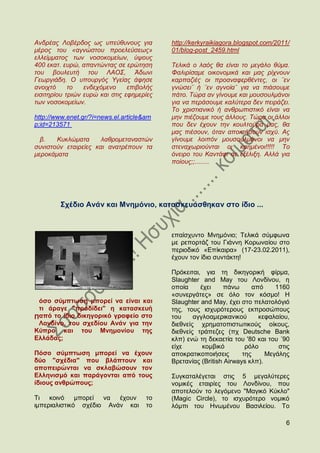 Αλδξέαο Λνβέξδνο σο ππεχζπλνπο γηα         http://kerkyraikiagora.blogspot.com/2011/
κέξνο ηνπ «αγλψζηνπ πξνειεχζεσο»           01/blog-post_2459.html
ειιείκκαηνο ησλ λνζνθνκείσλ, χςνπο
400 εθαη. επξψ, απαληψληαο ζε εξψηεζε      Σειηθά ν ιαφο ζα είλαη ην κεγάιν ζχκα.
ηνπ βνπιεπηή ηνπ ΛΑΟ΢, Άδσλη               Φαιηξίζακε νηθνλνκηθά θαη καο ξίρλνπλ
Γεσξγηάδε. Ο ππνπξγφο Τγείαο άθεζε         θαξπαδηέο νη πξναλαθεξζέληεο, νη ¨ελ
αλνηρηφ     ην   ελδερφκελν     επηβνιήο   γλψζεη¨ ή ¨ελ αγλνία¨ γηα λα πηάζνπκε
εηζηηεξίνπ ηξηψλ επξψ θαη ζηηο εθεκεξίεο   πάην. Σψξα αλ γίλνπκε θαη κνπζνπικάλνη
ησλ λνζνθνκείσλ.                           γηα λα πεξάζνπκε θαιχηεξα δελ πεηξάδεη.
                                           Σν ρξηζηηαληθφ ή αλζξσπηζηηθφ είλαη λα
http://www.enet.gr/?i=news.el.article&am   κελ πηέδνπκε ηνπο άιινπο. Σψξα νη άιινη
p;id=213571                                πνπ δελ έρνπλ ηελ θνπιηνχξα καο, ζα
                                           καο πηέζνπλ, φηαλ απνθηήζνπλ ηζρχ. Αο
  β.   Κπθιψκαηα      ιαζξνκεηαλαζηψλ      γίλνπκε ινηπφλ κνπζνπικάλνη λα κελ
ζπληζηνχλ εηαηξείεο θαη αλαηξέπνπλ ηα      ζηελαρσξηνχληαη νη θαεκέλνη!!!!! Σν
κεξνθάκαηα                                 φλεηξν ηνπ Καληάθη ζε εμέιημε. Αιιά γηα
                                           πνίνπο;;........




        ΢ρέδην Αλάλ θαη Μλεκφλην, θαηαζθεπάζζεθαλ ζην ίδην ...



                                           επαίζρπλην Μλεκφλην; Σειηθά ζχκθσλα
                                           κε ξεπνξηάδ ηνπ Γηάλλε Κνξσλαίνπ ζην
                                           πεξηνδηθφ «Δπίθαηξα» (17-23.02.2011),
                                           έρνπλ ηνλ ίδην ζπληάθηε!

                                           Πξφθεηηαη, γηα ηε δηθεγνξηθή θίξκα,
                                           Slaughter and May ηνπ Λνλδίλνπ, ε
                                           νπνία     έρεη    πάλσ       απφ    1160
                                           «ζπλεξγάηεο» ζε φιν ηνλ θφζκν! H
 φζν ζχκπησζε κπνξεί λα είλαη θαη          Slaughter and May, έρεη ζην πειαηνιφγηφ
 ηη άξαγε "πξνδίδεη" ε θαηαζθεπή           ηεο, ηνπο ηζρπξφηεξνπο εθπξνζψπνπο
Παπφ ην ίδην δηθεγνξηθφ γξαθείν ζην        ηνπ     αγγινακεξηθαληθνχ      θεθαιαίνπ,
 Λνλδίλν, ηνπ ζρεδίνπ Αλάλ γηα ηελ         δηεζλείο ρξεκαηνπηζησηηθνχο νίθνπο,
Κχπξν θαη ηνπ Μλεκνλίνπ ηεο                δηεζλείο ηξάπεδεο (πρ Deutsche Bank
Διιάδαο;                                   θιπ) ελψ ηε δεθαεηία ηνπ '80 θαη ηνπ ΄90
                                           είρε       θνκβηθφ        ξφιν       ζηηο
Πφζν ζχκπησζε κπνξεί λα έρνπλ              απνθξαηηθνπνηήζεηο       ηεο     Μεγάιεο
δχν "ζρέδηα" πνπ βιάπηνπλ θαη              Βξεηαλίαο (British Airways θιπ).
απνπεηξψληαη λα ζθιαβψζνπλ ηνλ
Διιεληζκφ θαη παξάγνληαη απφ ηνπο          ΢πγθαηαιέγεηαη ζηηο 5 κεγαιχηεξεο
ίδηνπο αλζξψπνπο;                          λνκηθέο εηαηξίεο ηνπ Λνλδίλνπ, πνπ
                                           απνηεινχλ ην ιεγφκελν "Μαγηθφ Κχθιν"
Ση θνηλφ      κπνξεί λα  έρνπλ        ην   (Magic Circle), ην ηζρπξφηεξν λνκηθφ
ηκπεξηαιηζηηθφ ζρέδην Αλάλ θαη        ην   ιφκπη ηνπ Ζλσκέλνπ Βαζηιείνπ. Σν

                                                                                  6
 