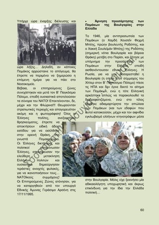 Τπήξρε ψξα έλαξμεο δηέιεπζεο θαη               Άξλεζε πξνζάξηεζεο             ησλ
                                          Πνκάθσλ ηεο Βνπιγαξίαο             ζηελ
                                          Διιάδα

                                          Σν 1946, κία αληηπξνζσπεία ησλ
                                          Πνκάθσλ (ν Υακδή Υνπζεΐλ Φερκή
                                          Μπέεο, πξψελ βνπιεπηήο Ρνδφπεο, θαη
                                          ν Υαθθή ΢νπιετκάλ Μπέεο) ηεο Ρνδφπεο
                                          (ζεκεξηλή λφηηα Βνπιγαξία θαη βφξεηα
                                          Θξάθε) κεηέβε ζην Παξίζη, θαη δήηεζε κε
                                          ππφκλεκα      ηελ   πξνζάξηεζε       ησλ
ψξα ιήμεο… Γειαδή, αλ θάπνηνο             Πνκάθσλ      ζηελ    Διιάδα,      επεηδή
Πνκάθνο αξξψζηαηλε ην απφγεπκα, ζα        αηζζαλφληνπζαλ εζληθά Έιιελεο. Ζ
έπξεπε λα πεξηκέλεη λα μεκεξψζεη ε        Ρσζία, γηα λα κελ δπζαξεζηεζεί ε
επφκελε εκέξα γηα λα πάεη ζην             Βνπιγαξία (ε νπνία ήηαλ ζχκκαρνο ηνπ
Ννζνθνκείν.                               Υίηιεξ ζηνλ Β‟ Παγθφζκην Πφιεκν) πίεζε
Βέβαηα,    νη   επηηεξνχκελεο     δψλεο   ηηο ΖΠΑ θαη δελ έγηλε δεθηφ ην αίηεκα
ζπλερίζηεθαλ θαη κεηά ηνλ Β‟ Παγθφζκην    ησλ Πνκάθσλ, ελψ ε ηφηε Διιεληθή
Πφιεκν, επεηδή νπζηαζηηθά απνηεινχζαλ     αξθέζηεθε απιψο λα παξαθνινπζεί ηα
ηα ζχλνξα ηνπ ΝΑΣΟ! Δπεθηείλνληαλ, δε,    δηαδξακαηηδφκελα, ελψ ζην ηέινο
κέρξη θαη ηελ Φιψξηλα!!! Θεσξνχληαλ       δέρζεθε αδηακαξηχξεηα ηελ απψιεηα
ζηξαηησηηθέο πεξηνρέο θαη απαγνξεπφηαλ    ησλ Πνκάθσλ (θαη ησλ εδαθψλ πνπ
αθφκε θαη ε θσηνγξάθηζε! ΋ινη νη          απηνί θαηνηθνχζαλ, κέρξη θαη ηνλ αηθλίδην
Έιιελεο       πνιίηεο,      αλεμαξηήηνπ   εγθισβηζκφ ειιήλσλ θηελνηξφθσλ κέζα
ζξεζθεχκαηνο, έπξεπε λα
απνθηήζνπλ εηδηθή άδεηα
εηζφδνπ γηα λα εηζέιζνπλ
ζηελ νξεηλή Θξάθε, ζηα
γλσζηά         Πνκαθνρψξηα.
Οη Έιιελεο δηθηάηνξεο θαη
πνιηηηθνί       απνκφλσζαλ
Έιιελεο, απαγφξεπζαλ ηελ
ειεχζεξε          κεηαθίλεζε
Διιήλσλ       πνιηηψλ     θαη
νπζηαζηηθά     δεκηνχξγεζαλ
ηεξάζηηεο αλνηρηέο θπιαθέο,
γηα λα ηθαλνπνηήζνπλ ηνπο…
ΝΑΣΟτθνχο        ζπκκάρνπο!
                                          ζηελ Βνπιγαξία. Μφιηο είρε μεθηλήζεη κία
Οη Δπηηεξνχκελεο Εψλεο αηφλεζαλ, γηα
                                          αδηθαηνιφγεηε ππνρσξεηηθή θαη άθξσο
λα θαηαξγεζνχλ απφ ηνλ ππνπξγφ
                                          επηθίλδπλε γηα ηελ ίδηα ηελ Διιάδα
Δζληθήο Άκπλαο Γεξάζηκν Αξζέλε ζηηο
                                          πνιηηηθή…
17/11/1995.



                                                                                60
 