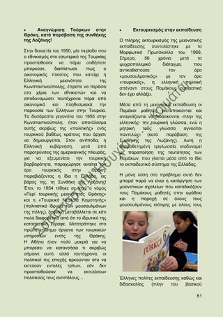 Αλαγλψξηζε Σνχξθσλ ζηελ                      Δθηνπξθηζκφο ζηελ εθπαίδεπζε
Θξάθε, θαηά παξάβαζε ηεο ζπλζήθεο
ηεο Λνδάλεο!                                 Ο πιήξεο εθηνπξθηζκφο ηεο κεηνλνηηθήο
                                             εθπαίδεπζεο      ζπληειέζηεθε     κε   ην
΢ηελ δεθαεηία ηνπ 1950, κία πεξίνδν πνπ      Μνξθσηηθφ Πξσηφθνιιν ηνπ 1968.
ν εζληθηζκφο ζην εζσηεξηθφ ηεο Σνπξθίαο      ΢ήκεξα,     56      ρξφληα    κεηά     ην
πξνζπαζνχζε λα πάξεη νηηδήπνηε               ςπρξνπνιεκηθφ         δηάηαγκα,      πνπ
κπνξνχζε,       δηαπίζησζε      πσο      ν   αληηθαζηζηνχζε           ηνλ         φξν
νηθνλνκηθφο πινχηνο πνπ θαηείρε ε            «κνπζνπικαληθφο»        κε    ηνλ    φξν
Διιεληθή           κεηνλφηεηα          ηεο   «ηνπξθηθφο»,      ε  ειιεληθή    πνιηηηθή
Κσλζηαληηλνχπνιεο, έπξεπε λα πεξάζεη         απέλαληη ζηνπο Πνκάθνπο νπζηαζηηθά
ζηα ρέξηα ησλ εζληθηζηψλ θαη λα              δελ έρεη αιιάμεη.
απνδπλακψζεη ηαπηφρξνλα πέξα απφ
νηθνλνκηθά     θαη    πιεζπζκηαθά      ηελ   Μέζα απφ ηε κεηνλνηηθή εθπαίδεπζε νη
παξνπζία ησλ Διιήλσλ ζηελ Σνπξθία.           Πνκάθνη καζεηέο γθεηνπνηνχληαη θαη
Σα δπζάξεζηα γεγνλφηα ηνπ 1955 ζηελ          αλαγθάδνληαη λα δηδάζθνληαη -πιελ ηεο
Κσλζηαληηλνχπνιε, ήηαλ απνηέιεζκα            ειιεληθήο- ηελ ηνπξθηθή γιψζζα, ελψ ε
απηήο αθξηβψο ηεο «πνιηηηθήο» ελφο           κεηξηθή    ηνπο     γιψζζα    αγλνείηαη
ηνπξθηθνχ βαζέσο θξάηνπο πνπ άξρηζε          παληειψο      (θαηά    παξάβαζε    ηεο
λα δεκηνπξγείηαη. ΢ηνλ αληίπνδα, ε           ΢πλζήθεο ηεο Λσδάλεο). Απηή ε
Διιεληθή     θπβέξλεζε,       κεηά    απφ    ζεζκνζεηεκέλε ηξηγισζζία ηζνδπλακεί
παξνηξχλζεηο ηεο ακεξηθαληθήο πιεπξάο,       κε παξαπνίεζε ηεο ηαπηφηεηαο ησλ
γηα λα εμεπκελίζεη ηελ ηνπξθηθή              Πνκάθσλ, πνπ γίλεηαη κέζα απφ ην ίδην
βαξβαξφηεηα, παξαρψξεζε αλαίηηα ηνλ          ην εθπαηδεπηηθφ ζχζηεκα ηεο Διιάδαο.
φξν      ηνπξθηθφο       ζηελ      Θξάθε,
παξαβηάδνληαο ε ίδηα ε Διιάδα, εηο           Ζ κφλε ιχζε ζην πξφβιεκα απηφ δελ
βάξνο ηεο, ηε ΢πλζήθε ηεο Λνδάλεο!           κπνξεί παξά λα είλαη ε θαηάξγεζε ησλ
Έηζη, ην 1954 ηέζεθε ζε ηζρχ ν λφκνο         κεηνλνηηθψλ ζρνιείσλ πνπ θαηαδηθάδνπλ
«Πεξί ηνπξθηθήο κεηνλφηεηνο Θξάθεο»          ηνπο Πνκάθνπο καζεηέο ζηελ ακάζεηα
θαη ε «Σνπξθηθή Νενιαία Κνκνηελήο»           θαη ε παξνρή ζε φινπο ηνπο
(πνιηηηζηηθφ ίδξπκα ησλ κνπζνπικάλσλ         κνπζνπικάλνπο ηζφηηκεο κε φινπο ηνπο
ηεο πφιεο), μαθληθά κεηαβάιιεηαη ζε θάηη
πνιχ δηαθνξεηηθφ απφ φηη ην ηδξπηηθφ ηεο
θαηαζηαηηθφ έγξαθε. Μεηαηξάπεθε ζην
πξψην επίζεκν φξγαλν ησλ ηνπξθηθψλ
ππεξεζηψλ       εληφο     ηεο     Θξάθεο.
Ζ Αζήλα ήηαλ πνιχ καθξηά γηα λα
κπνξέζεη λα θαηαλνήζεη ηη αθξηβψο
ζήκαηλε απηφ, αιιά ηαπηφρξνλα, νη
πνιηηηθνί ηεο επνρήο αξθνχληαλ ζην λα
εθηεινχλ εληνιέο ηξίησλ, εάλ δελ
πξνζπαζνχζαλ           λα      εθηειέζνπλ
πνιηηηθνχο ηνπο αληηπάινπο…                  Έιιελεο πνιίηεο εθπαίδεπζεο θαζψο θαη
                                             δηδαζθαιίαο   (πιελ     ηνπ   βαζηθνχ

                                                                                   61
 