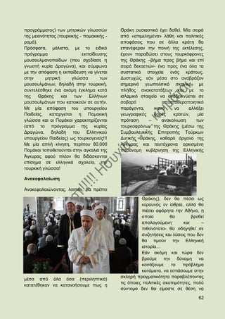 πξνγξάκκαηνο) ησλ κεηξηθψλ γισζζψλ         Θξάθε νπζηαζηηθά έρεη δνζεί. Μία ζεηξά
ηεο κεηνλφηεηαο (ηνπξθηθήο - πνκαθηθήο -   απφ «επηκειεκέλα» ιάζε θαη πνιηηηθέο
ξνκά).                                     απνθάζεηο πνπ ζε άιια θξάηε ζα
Πξφζθαηα, κάιηζηα, κε ην εηδηθφ            επαλέθεξαλ ηελ πνηλή ηεο εθηέιεζεο,
πξφγξακκα                    εθπαίδεπζεο   έρνπλ παξαδψζεη ζηνπο ηνπξθφθξνλεο
κνπζνπικαλνπαίδσλ (πνπ ζρεδίαζε ε          ηεο Θξάθεο –βήκα πξνο βήκα θαη επί
γλσζηή θπξία Γξαγψλα), θαη ζχκθσλα         ζεηξά δεθαεηηψλ- έλα πξνο έλα φια ηα
κε ηελ απφθαζε ε εθπαίδεπζε λα γίλεηαη     ζπζηαηηθά ζηνηρεία ελφο θξάηνπο.
ζηελ      κεηξηθή      γιψζζα        ησλ   Γπζηπρψο, εάλ κέζα ζην αλαβξάδνλ
κνπζνπικάλσλ, δειαδή ζηελ ηνπξθηθή,        ζεκεξηλφ γεσπνιηηηθφ ζθεληθφ, κε
ζπληειέζζεθε έλα αθφκε έγθιεκα θαηά        πιήζνο αλαθαηαηάμεσλ θαη κε ην
ηεο    Θξάθεο     θαη    ησλ    Διιήλσλ    ηζιακηθφ ζηνηρείν λα αλαδεηθλχεηαη ζε
κνπζνπικάλσλ πνπ θαηνηθνχλ ζε απηήλ.       ζνβαξφ              απνζηαζεξνπνηεηηθφ
Με κία απφθαζε ηνπ ππνπξγείνπ              παξάγνληα,      ηθαλφ    λα    αιιάμεη
Παηδείαο,   θαηαξγείηαη ε       Πνκαθηθή   γεσγξαθηθέο     δνκέο    θξαηψλ,   κία
γιψζζα θαη νη Πνκάθνη ραξαθηεξίδνληαη      πξφηαζε      –      αλαθνίλσζε    ησλ
(απφ ην πξφγξακκα ηεο θπξίαο               ηνπξθνθξφλσλ ηεο Θξάθεο (κέζσ ηεο
Γξαγψλα,     δειαδή     ηνπ Διιεληθνχ      ΢πκβνπιεπηηθήο Δπηηξνπήο Σνχξθσλ
ππνπξγείνπ Παηδείαο) σο ηνπξθνγελείο!!!    Γπηηθήο Θξάθεο, θαζαξφ φξγαλν ηεο
Με κία απιή θίλεζε, πεξίπνπ 80.000         Άγθπξαο θαη ηαπηφρξνλα νξθηζκέλε
Πνκάθνη ηνπνζεηνχληαη ζηελ αγθαιηά ηεο     παξάλνκε θπβέξλεζε ηεο Διιεληθήο
Άγθπξαο αθνχ πιένλ ζα δηδάζθνληαη
επίζεκα ζε ειιεληθά ζρνιεία, ηελ
ηνπξθηθή γιψζζα!

Αλαθεθαιαίσζε

Αλαθεθαιαηψλνληαο, ινηπφλ, ζα πξέπεη

                                                      Θξάθεο), δελ ζα πέζεη σο
                                                      θεξαπλφο ελ αηζξία, αιιά ζα
                                                      πηέζεη αθφξεηα ηελ Αζήλα, ε
                                                      νπνία        ζα         βξεζεί
                                                      απνινγνχκελε        θαη     –
                                                      πηζαλφηαηα- ζα νδεγεζεί ζε
                                                      ζπδεηήζεηο θαη ιχζεηο πνπ δελ
                                                      ζα ηηκνχλ ηελ Διιεληθή
                                                      ηζηνξία…
                                                      Δάλ αθφκε θαη ηψξα δελ
                                                      βξνχκε ηελ δχλακε          λα
                                                      θνηηάμνπκε    ην   πξφβιεκα
                                                      θαηάκαηα, λα εζηηάζνπκε ζηελ
                                           ζθιεξή πξαγκαηηθφηεηα παξαβιέπνληαο
κέζα απφ φια φζα (πεξηιεπηηθά)
                                           ηηο φπνηεο πνιηηηθέο ζθνπηκφηεηεο, πνιχ
θαηαηέζεθαλ λα θαηαλνήζνπκε πσο ε
                                           ζχληνκα δελ ζα είκαζηε ζε ζέζε λα

                                                                                 62
 