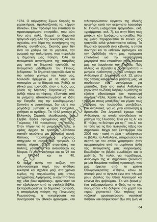 1974. Ο αείκλεζηνο ΢ίκσλ Καξξάο ην         ηειεζθνξψηαηνλ φξγαλνλ ηεο εζληθήο
ραξαθηήξηζε, πξνινγίδνληάο ην, «έξγνλ      αγσγήο» θαηά ηνλ αείκλεζην ιανγξάθν
εζληθφλ». ΢ηνλ πξφινγφ ηνπ εληφπηζα ην     Ν. Πνιίηε («Γεκνηηθά ηξαγνχδηα», εθδ.
πξναλαθεξφκελν «πεηξάδη», πνπ νχηε         «γξάκκαηα», ζει. 7), θαη ζηελ ζέζε ηνπο
ιίγν νχηε πνιχ, ζεσξεί ην δεκνηηθφ         κπήθαλ θάηη μελφθεξηα απνθαΐδηα. Καη
ηξαγνχδη εθάκηιιν ηεο εθθιεζίαο θαη ηνπ    φρη κφλν πεξηθξνλείηαη ην εζληθφ καο
ζρνιείνπ, ζην ζέκα ηεο ζπληήξεζεο ηεο      ηξαγνχδη, αιιά γεινηνπνηείηαη θηφιαο. Σν
εζληθήο ζπλείδεζεο. ΢θνπφο κνπ δελ         δεκνηηθφ ηξαγνχδη είλαη θηβσηφο, ε νπνία
είλαη λα γξάςσ γηα ην κεγαιείν, ηελ        ζπληεξεί θαη ην «εζληθφλ θξφλεκα» θαη
νκνξθηά ηελ πνιπηίκεηε, πνπ πεξηθιείεη     ηελ Οξζφδνμε πίζηε καο, πξάγκαηα
ε δεκνηηθή καο πνίεζε. ΋ια ηα              επηθίλδπλα      γηα   ηελ    λενεπνρήηηθε
πλεπκαηηθά αλαζηήκαηα ηεο παηξίδαο         καγαξηζηά πνπ επηθάζεζε ζηνλ ζβέξθν
καο απφ ην δεκνηηθφ ηξαγνχδη, ην           καο θαη ιπκαίλεηαη ηελ Παηδεία. Πψο
πλεπκαηηθφ ξηδνζέκειν ηνπ Γέλνπο,          αιιηψο λα εμεγεζεί ε δξαζηεξηφηεηα –
μεδίςαζαλ. Σν δεκνηηθφ ηξαγνχδη είλαη ην   κλεκείν ειηζηφηεηαο – πνπ ππάξρεη ζην
πην γλήζην γέλλεκα ηνπ ιανχ καο,           Αλζνιφγην Γ΄ Γεκνηηθνχ, ζει. 22, κέζσ
ινπινχδη ζξεκκέλν κε ην αίκα θαη           ηεο νπνίαο θαινχληαη νη καζεηέο καο, λα
πνηηζκέλν κε ηα δάθξπά ηνπ. Άλζηδε ην      ζπλζέζνπλ        έλα    λαλνχξηζκα      γηα
εζληθφ καο ηξαγνχδη, φηαλ ν ιαφο καο       ρηαπφδηα; Δλψ ζην παιηφ Αλζνιφγην
δνχζε ηηο Μεγάιεο Παξαζθεπέο ηνπ,          (πξηλ απφ ην 2006) δηάβαδε ν καζεηήο ην
άλζηδε πάλσ ζε ηάθνπο. «Ξππλάηε απφ        εμαίζην λαλνχξηζκα θαη πξνζεπρή
ηα κλήκαηα, αδηθνζθνησκέλνη/ λα ηδήηε      ζπλάκα: «Έια, Υξηζηέ θαη Παλαγηά, θαη
ηελ Παηξίδα ζαο ηελ ειεπζεξσκέλε./         πάξ‟ ην ζηνπο κπαμέδεο/ θαη γέκηζε ηνπο
Ξππλάηε θη αλαζηήζακε, δελ είζηε πηα       θφξθνπο ηνπ ινπινχδηα, κελεμέδεο».
ξαγηάδεο/ Ξππλάηε θη ήξζε Παζραιηά,        Πην αλαιπηηθά, γηα λα γίλεη θαηαλνεηή ε
ραζήθαλ νη αγάδεο». Σν 1912 κπαίλεη ν      ηεξνζπιία. ΢ην Γεκνηηθφ έρνπκε ηξία
Διιεληθφο ΢ηξαηφο ειεπζεξσηήο ζηα          Αλζνιφγηα, ηα νπνία ζπλνδεχνπλ ην
΢έξβηα. Βξήθε ζθαγκέλνπο απφ ηνπο          κάζεκα ηεο Γιψζζαο. Έλα γηα ηηο Α΄ θαη
Σνχξθνπο 115 πξνθξίηνπο ηεο πφιεο.         Β΄ ηάμεηο, ην δεχηεξν γηα ηηο Γ΄ θαη Γ΄ θαη
΋ηαλ πήγαλ γηα ην κλεκφζπλφ ηνπο, ν        ην ηξίην γηα ηηο δχν ηειεπηαίεο ηάμεηο ηνπ
ηεξέαο άξρηζε ην ηξηζάγην. «΢ηάζνπ         Γεκνηηθνχ. Μέρξη ηνλ ΢επηέκβξην ηνπ
παπά!» αθνχγεηαη κηα βξνληεξή θσλή.        2006 πνπ - θαθή ηε ψξα – αιιάρηεθαλ
Κάπνηνο      παξηζηάκελνο      γέξνληαο    ηα βηβιία, ηα Αλζνιφγηα, ππεξεηνχζαλ ην
απήγγεηιε ην απηνζρέδην ηξαγνχδη. Ο        ζθνπφ γηα ηνλ νπνίν γξάθηεθαλ: ήηαλ
παπάο ζίγεζε. 3.500 ζηξαηηψηεο θαη         αξσκαηηζκέλα απφ ηα κπξίπλνα άλζε
πνιίηεο, γνλάηηζαλ θαη αλαιχζεθαλ εηο      ηεο πλεπκαηηθήο καο θιεξνλνκηάο.
δάθξπα. Γη‟ απηφ ληθήζακε θαη ην ‟21 θαη   Δπσδίαδαλ ηα βηβιία, επσδίαδαλ θαη νη
ην      1912-13      θαη    ην      ‟40.   καζεηέο. Σν παιηφ, γηα παξάδεηγκα,
                                           Αλζνιφγην ηεο A΄ Γεκνηηθνχ μεθηλνχζε
Κη φκσο απηήλ ηελ αείδσε, ηελ              κε κηα ζαπκάζηα παηδηθή πξνζεπρή, πνπ
ειιελνζψηεηξα πεγή, πνπ ζηάζεθε            καο     έξρεηαη      απφ     ηα     ρξφληα
εθθιεζηά θαη ζρνιείν καδί, ζηα ρξφληα      Οζσκαλνθξαηίαο: «Πέθησ, θάλσ ην
θπξίσο ηεο αηρκαισζίαο καο ζηνπο           ζηαπξφ κνπ/ θη άγγειν έρσ ζην πιεπξφ
αληίρξηζηνπο Αγαξελνχο, νη θαληηπνηέληνη   κνπ./ Γνχινο ηνπ Θενχ ινγηνχκαη/ θαη
ηεο «δηα βίνπ ακάζεηαο», θξφληηζαλ λα      θαλέλα δελ θνβνχκαη». Σν λέν μεθηλά κ‟
ηελ εμαιείςνπλ απφ ηα ζρνιηθά βηβιία.      έλα ραδνραξνχκελν, ν Θεφο λα ην πεη,
Δθπαξαζπξψζεθε ην δεκνηηθφ ηξαγνχδη,       πνηεκαηάθη: «Σα δειθίληα ζην ραξηί/ ηνπ
ε απαξάκηιιε πνίεζε ηεο Πνλεκέλεο          λεξνχ ραξηαεηνί./ ΋ιν πήδνπο θαη
Ρσκενζχλεο, ε       «εθηξέθνπζα     θαη    λαδάθηα/     ρξπζνθηέξνπγα       λαπηάθηα/
ζπληεξνχζα ηνλ εζληθφλ θξφλεκα», «ην       παίδνπλ θαη αζθπθηηνχλ/ έμσ ζηε δσή λα

                                                                                   64
 