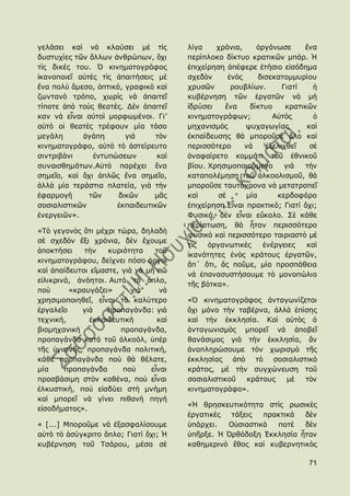 γειάζεη θαὶ λὰ θιαχζεη κὲ ηὶο           ιίγα    ρξφληα,     ὀξγάλσζε      ἕλα
δπζηπρίεο ηῶλ ἄιισλ ἀλζξψπσλ, ὄρη       πεξίπινθν δίθηπν θξαηηθῶλ κπάξ. Ἡ
ηὶο δηθέο ηνπ. ὇ θηλεκαηνγξάθνο         ἐπηρείξεζε ἀπέθεξε ἐηήζην εἰζφδεκα
ἱθαλνπνηεῖ αὐηὲο ηὶο ἀπαηηήζεηο κὲ      ζρεδὸλ      ἑλὸο     δηζεθαηνκκπξίνπ
ἕλα πνιὺ ἄκεζν, ὀπηηθφ, γξαθηθὸ θαὶ     ρξπζῶλ       ξνπβιίσλ.      Γηαηί    ἟
δσληαλὸ ηξφπν, ρσξὶο λὰ ἀπαηηεῖ         θπβέξλεζε ηῶλ ἐξγαηῶλ λὰ κὴ
ηίπνηε ἀπὸ ηνὺο ζεαηέο. Γὲλ ἀπαηηεῖ     ἱδξχζεη    ἕλα    δίθηπν     θξαηηθῶλ
θαλ λὰ εἶλαη αὐηνὶ κνξθσκέλνη. Γη’      θηλεκαηνγξάθσλ;          Αὐηὸο       ὁ
αὐηὸ νἱ ζεαηὲο ηξέθνπλ κία ηφζν         κεραληζκὸο       ςπραγσγίαο        θαὶ
κεγάιε      ἀγάπε       γηὰ     ηὸλ     ἐθπαίδεπζεο ζὰ κπνξνῦζε ὅιν θαὶ
θηλεκαηνγξάθν, αὐηὸ ηὸ ἀζηείξεπην       πεξηζζφηεξν      λὰ    ἐμειηρζεῖ    ζὲ
ζηληξηβάλη     ἐληππψζεσλ       θαὶ     ἀλαθαίξεην θνκκάηη ηνῦ ἐζληθνῦ
ζπλαηζζεκάησλ.Αὐηὸ παξέρεη ἕλα          βίνπ. Χξεζηκνπνηνχκελν       γηὰ  ηὴλ
ζεκεῖν, θαὶ ὄρη ἁπιῶο ἕλα ζεκεῖν,       θαηαπνιέκεζε ηνῦ ἀιθννιηζκνῦ, ζὰ
ἀιιὰ κία ηεξάζηηα πιαηεία, γηὰ ηὴλ      κπνξνῦζε ηαπηφρξνλα λὰ κεηαηξαπεῖ
ἐθαξκνγὴ      ηῶλ     δηθῶλ    κᾶο      θαὶ      ζὲ      κία      θεξδνθφξν
ζνζηαιηζηηθῶλ        ἐθπαηδεπηηθῶλ      ἐπηρείξεζε.Δἶλαη πξαθηηθφ; Γηαηί ὄρη;
ἐλεξγεηῶλ».                             Φπζηθά, δὲλ εἶλαη εὔθνιν. ΢ὲ θάζε
                                        πεξίπησζε, ζὰ ἦηαλ πεξηζζφηεξν
«Σὸ γεγνλὸο ὅηη κέρξη ηψξα, δειαδὴ
                                        θπζηθὸ θαὶ πεξηζζφηεξν ηαηξηαζηὸ κὲ
ζὲ ζρεδὸλ ἔμη ρξφληα, δὲλ ἔρνπκε
                                        ηὶο   ὀξγαλσηηθὲο     ἐλέξγεηεο    θαὶ
ἀπνθηήζεη    ηὴλ    θπξηφηεηα    ηνῦ
                                        ἱθαλφηεηεο ἑλὸο θξάηνπο ἐξγαηῶλ,
θηλεκαηνγξάθνπ, δείρλεη πφζν ἀξγνὶ
                                        ἂπ΄ ὅηη, ἂο πνῦκε, κία πξνζπάζεηα
θαὶ ἀπαίδεπηνη εἴκαζηε, γηὰ λὰ κὴ πῶ
                                        λὰ ἐπαλαζπζηήζνπκε ηὸ κνλνπψιην
εἰιηθξηλά, ἀλφεηνη. Απηφ ηὸ ὅπιν,
                                        ηῆο βφηθα».
πνὺ      «θξαπγάδεη»       γηὰ     λὰ
ρξεζηκνπνηεζεῖ, εἶλαη ηὸ θαιχηεξν       «὇ θηλεκαηνγξάθνο ἀληαγσλίδεηαη
ἐξγαιεῖν     γηὰ    πξνπαγάλδα: γηὰ     ὄρη κφλν ηὴλ ηαβέξλα, ἀιιὰ ἐπίζεο
ηερληθή,       ἐθπαηδεπηηθὴ       θαὶ   θαὶ ηὴλ ἐθθιεζία. Θαὶ αὐηὸο ὁ
βηνκεραληθὴ             πξνπαγάλδα,     ἀληαγσληζκὸο κπνξεῖ λὰ ἀπνβεῖ
πξνπαγάλδα θαηὰ ηνῦ ἀιθνφι, ὑπὲξ        ζαλάζηκνο γηὰ ηὴλ ἐθθιεζία, ἂλ
ηῆο ὑγηεηλῆο, πξνπαγάλδα πνιηηηθή,      ἀλαπιεξψζνπκε ηὸλ ρσξηζκὸ ηῆο
θάζε πξνπαγάλδα πνὺ ζὰ ζέιαηε,          ἐθθιεζίαο ἀπὸ ηὸ ζνζηαιηζηηθὸ
κία     πξνπαγάλδα      πνὺ     εἶλαη   θξάηνο, κὲ ηὴλ ζπγρψλεπζε ηνῦ
πξνζβάζηκε ζηὸλ θαζέλα, πνὺ εἶλαη       ζνζηαιηζηηθνῦ  θξάηνπο   κὲ   ηὸλ
ἑιθπζηηθή, πνὺ εἰζδχεη ζηὴ κλήκε        θηλεκαηνγξάθν».
θαὶ κπνξεῖ λὰ γίλεη πηζαλὴ πεγὴ
                                        «Ἡ ζξεζθεπηηθφηεηα ζηὶο ξσζηθὲο
εἰζνδήκαηνο».
                                        ἐξγαηηθὲο  ηάμεηο  πξαθηηθὰ  δὲλ
« [...] Κπνξνῦκε λὰ ἐμαζθαιίζνπκε       ὑπάξρεη.  Οὐζηαζηηθὰ  πνηὲ   δὲλ
αὐηὸ ηὸ ἀζχγθξηην ὅπιν; Γηαηί ὄρη; Ἡ    ὑπῆξμε. Ἡ ὆ξζφδνμε ἖θθιεζία ἦηαλ
θπβέξλεζε ηνῦ Σζάξνπ, κέζα ζὲ           θαζεκεξηλὸ ἔζνο θαὶ θπβεξλεηηθὸο

                                                                           71
 