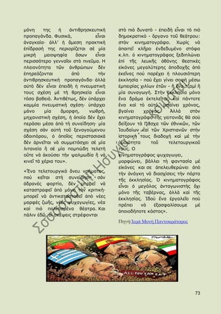 κφλε      ηεο    ἟   ἀληηζξεζθεπηηθὴ    ζηὸ πηὸ δπλαηὸ - ἐπεηδὴ εἶλαη ηὸ πηὸ
πξνπαγάλδα. Φπζηθά,             εἶλαη   δεκνθξαηηθὸ - ὄξγαλν ηνῦ ζεάηξνπ:
ἀλαγθαία· ἀιι’ ἟ ἄκεζε πξαθηηθὴ         ζηὸλ θηλεκαηνγξάθν. Χσξὶο λὰ
ἐπίδξαζή ηεο πεξηνξίδεηαη ζὲ κία        ἀπαηηεῖ θιῆξν ἐλδεδπκέλν ζηφθα
κηθξὴ     κεηνςεθία     ὅζσλ    εἶλαη   θ.ιπ. ὁ θηλεκαηνγξάθνο μεδηπιψλεη
πεξηζζφηεξν γελλαῖνη ζηὸ πλεῦκα. Ζ      ἐπὶ ηῆο ιεπθῆο ὀζφλεο ζεαηηθὲο
πιεηνλφηεηα ηῶλ ἀλζξψπσλ δὲλ            εἰθφλεο κεγαιχηεξεο ἀπνδνρῆο ἀπὸ
ἐπεξεάδνληαη          ἀπὸ        ηὴλ    ἐθεῖλεο πνὺ παξέρεη ἟ πινπζηφηεξε
ἀληηζξεζθεπηηθὴ πξνπαγάλδα· ἀιιὰ        ἐθθιεζία - πνὺ ἔρεη γίλεη ζνθὴ κέζσ
αὐηὸ δὲλ εἶλαη ἐπεηδὴ ἟ πλεπκαηηθή      ἐκπεηξίαο ρηιίσλ ἐηῶλ - ἠ ἕλα ηδακὶ ἠ
ηνπο ζρέζε κὲ ηὴ ζξεζθεία εἶλαη         κία ζπλαγσγή. ΢ηὴλ ἐθθιεζία κφλν
ηφζν βαζεηά. Ἀληηζέησο, δὲλ ὑπάξρεη     ἕλα δξάκα ἐθηειεῖηαη, θαὶ πάληνηε
θακκία πλεπκαηηθὴ ζρέζε· ὑπάξρεη        ἕλα θαὶ ηὸ αὐηφ, κπαίλεη ρξφλνο,
κφλν       κία    ἄκνξθε,    λσζξή,     βγαίλεη    ρξφλνο.     Ἀιιὰ     ζηὸλ
κεραληζηηθὴ ζρέζε, ἟ ὁπνία δὲλ ἔρεη     θηλεκαηνγξάθν ηῆο γεηηνληᾶο ζὰ ζνὺ
πεξάζεη κέζα ἀπὸ ηὴ ζπλείδεζε· κία      δείμνπλ ηὰ Πάζρα ηῶλ ἐζληθῶλ, ηῶλ
ζρέζε ζὰλ αὐηὴ ηνῦ μελαγνχκελνπ         Ἰνπδαίσλ θαὶ ηῶλ Χξηζηηαλῶλ ζηὴλ
ὁδνηπφξνπ, ὁ ὁπνῖνο πεξηζηαζηαθὰ        ἱζηνξηθή ηνπο δηαδνρὴ θαὶ κὲ ηὴλ
δὲλ ἀξλεῖηαη λὰ ζπκκεηάζρεη ζὲ κία      ὁκνηφηεηα      ηνῦ    ηειεηνπξγηθνῦ
ιηηαλεία ἠ ζὲ κία πνκπψδε ηειεηὴ        ηνπο. Ο
νὔηε λὰ ἀθνχζεη ηὴλ ςαικσδία ἠ λὰ       θηλεκαηνγξάθνο ςπραγσγεη,
θηλεῖ ηὰ ρέξηα ηνπ».                    κνξθψλεη, βάιιεη ηὴ θαληαζία κὲ
                                        εἰθφλεο θαη ζε ἀπειεπζεξψλεη ἀπὸ
«Ἕλα ηειεηνπξγηθὸ ἄλεπ λνήκαηνο,
                                        ηὴλ ἀλάγθε λὰ δηαζρίζεηο ηὴλ πφξηα
πνὺ θεῖηαη ζηὴ ζπλείδεζε ζὰλ
                                        ηῆο ἐθθιεζίαο. ὇ θηλεκαηνγξάθνο
ἀδξαλὲο θνξηίν, δὲλ κπνξεῖ λὰ
                                        εἶλαη ὁ κεγάινο ἀληαγσληζηὴο ὄρη
θαηαζηξαθεῖ ἀπὸ κφλε ηὴλ θξηηηθή·
                                        κφλν ηῆο ηαβέξλαο, ἀιιὰ θαὶ ηῆο
κπνξεῖ λὰ ἀληηθαηαζηαζεῖ ἀπὸ λέεο
                                        ἐθθιεζίαο. Ἰδνὺ ἕλα ἐξγαιεῖν πνὺ
κνξθὲο δσῆο, λέεο ςπραγσγίεο, λέα
                                        πξέπεη    λὰ    ἐμαζθαιίζνπκε     κὲ
θαὶ πηὸ πνιηηηζκέλα ζέαηξα. Θαη
                                        ὁπνηνδήπνηε θφζηνο».
πάιηλ ἐδῶ, νἱ ζθέςεηο ζηξέθνληαη
                                        Πηγή:Ἱερὰ Μονὴ Παντοκράτορος




                                                                          73
 