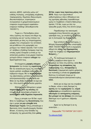 αθίλεηα, ΓΔΚΟ, ηξάπεδεο κέζσ απ‟             30 δηζ. επξψ ηνπο πξψηνπο κήλεο ηνχ
επζείαο πψιεζεο, ππνγξαθήο ζχκβαζεο          2010. Λφγσ ησλ επξσπατθψλ
παξαρψξεζεο, δεκφζηνπ δηαγσληζκνχ,           θαζπζηεξήζεσλ (ιέεη ν Μπξάνπλ) θαη
ηδησηηθνπνηήζεσλ, ζηξαηεγηθψλ                ηεο εκεηέξαο αβνπιίαο (πξνζζέηνπκε
ζπλεξγαζηψλ ή ρξεκαηννηθνλνκηθψλ             εκείο) ην πεξηβφεην «παθέην δηάζσζεο»
εηαηξεηψλ ζπκκεηνρηθνχ θεθαιαίνπ-            έθηαζε 110 δηζ. επξψ κε φιε ηελ
εηαηξεηψλ holding» (Διεπζεξνηππία            ηξαγσδία ρσξίο ηέινο πνπ έθηνηε δνχκε.
15/2/2011).
                                                    Παξαδψζακε ηελ νηθνλνκηθή
       Σψξα ν θ. Παπαλδξένπ θάλεη            θπξηαξρία ζηνπο δαλεηζηέο καο θαη ηελ
πίζσ (ηξφπνο ηνπ ιέγεηλ) ζην ζέκα ηεο        ηξηαλδξία ηνπο, κε επψδπλεο ζπλέπεηεο
εθπνίεζεο θαη αλη‟ απηήο επηιέγεη ηελ        γηα ηε ιεηηνπξγία ηεο δεκνθξαηίαο.
αμηνπνίεζε κε φιεο ηηο ππεξζχγρξνλεο
κνξθέο πνπ ππεξθεξνχλ ηελ εθπνίεζε                 Έρεη απφιπην δίθην, δπζηπρψο, ν
θαη κεηαζέηνπλ ζηε κεηνςεθία ησλ             Μπνξίο Καγθαξιίληζθη φηαλ ππνζηεξίδεη
κεηφρσλ ηελ πάζαλ εμνπζία. Γηαηί ηη είλαη    (ΝΔΑ 14/2/2011) φηη «απηή ε εθρψξεζε
ζη‟ αιήζεηα ε Holding Company πεξί ηεο       νδεγεί ζην ηέινο ηεο δεκνθξαηίαο
                                             παξά ηελ χπαξμε ησλ δεκνθξαηηθψλ
νπνίαο νκηιεί; Eηαηξεία ε νπνία κε ηελ
                                             ζεζκψλ».
απφθηεζε κεγάινπ ή θαη κηθξνχ παθέηνπ
κεηνρψλ άιισλ εηαηξεηψλ ειέγρεη ηελ                Σν πνιίηεπκα ιεηηνπξγεί, νη
δξαζηεξηφηεηά ηνπο.                          πνιίηεο ςεθίδνπλ-φζνη έρνπλ ην
                                             θνπξάγην λα πάλε ζηηο θάιπεο- αιιά δελ
       Οη ζχγρξνλεο κνξθέο ειέγρνπ
                                             επεξεάδνπλ ηηο απνθάζεηο ηεο
μεπεξλνχλ ηελ έλλνηα ηεο θπξηφηεηαο.
                                             θπβέξλεζήο ηνπο. Απνθαζίδεη ε
Με ηελ αλαθνίλσζε φκσο ηεο εθπνίεζεο
                                             δηαπινθή (=αηκνκηθηηθή ζρέζε ρξήκαηνο
έγηλαλ καιιηά- θνπβάξηα θπβέξλεζε θαη
θπβεξλψλ θφκκα. Με ην ππξνηέρλεκα            θαη πνιηηηθήο) ε νπνία θαη ρεηξαγσγεί
ηεο αμηνπνίεζεο σζηφζν ε πξνπαγάλδα          δεφλησο ην εθινγηθφ ζψκα κε ηα
απνπξνζαλαηνιίδεη ηελ θνηλσλία θαη           ηειεθαηεπζπλφκελα ειεθηξνληθά θπξίσο
                                             ΜΜΔ.
ζέιεη λα ηεο δείμεη φηη κπνξεί λα έρεη θαη
ηελ πίηα ζσζηή θαη ηνλ ζθχιν ρνξηάην.               Αιιά γηα λα ιέκε θαη ηνπ ζηξαβνχ
     Δμάιινπ κε ην Μλεκφλην ε ρψξα           ην δίθαην, «φηαλ ν ιαφο δηαηεξεί ηηο
                                             αξεηέο θαη ηελ εγξήγνξζή ηνπ, θακηά
παξαηηήζεθε απφ ηηο αζπιίεο θαη
                                             θπβέξλεζε κε νπνηαδήπνηε αθξφηεηα,
επνκέλσο νη ηνθνγιχθνη κπνξνχλ λα
εθπνηήζνπλ θάζε δεκφζηα πεξηνπζία.           αδπλακία θαη αζηφραζηεο ελέξγεηεο
                                             δελ κπνξεί λα ηνλ βιάςεη ζην ζχληνκν
       ΋κσο ε ηζηνξία ησλ 50 δηζ. επξψ       δηάζηεκα ησλ 4 ρξφλσλ» (Αβξαάκ
ζέηεη ην πξφβιεκα ηεο δπλαηφηεηαο πνπ        Λίλθνιλ).
είρε ε ρψξα λα κελ ππαρζεί ζην
δπζψλπκν Σακείν. ΋πσο απεθάιπςε ν                 Αξθεί λα ηηο δηαηεξεί ή λα ηηο
                                             αλαθηήζεη….
Βξεηαλφο (ηφηε) πξσζππνπξγφο Gordon
Brown, ην θφζηνο ζηελ Διιάδα ηεο                 Δθεκεξίδα ''ΣΟ ΠΑΡΟΝ'' 20/11/2011
απνθπγήο ηεο ρξεσθνπίαο ήηαλ κφιηο
                                             Σν αιίεπζα ΔΓΧ

                                                                                   75
 