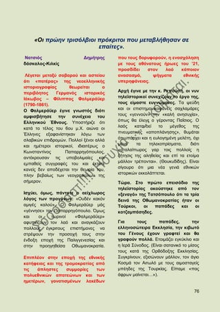 «Οη πξώελ ηξηζόιβηνη πξόθξηηνη πνπ κεηαβιήζεζαλ ζε
                         επαίηεο».
Ναηζηφο                    Γεκήηξεο     πνπ ηνπο δνξπθνξνχλ, ε ελαζρφιεζε
δάζθαινο-Κηιθίο                         κε ηνπο αζάλαηνπο ήξσεο ηνπ ’21,
                                        πξνζδίδεη   ζηνλ   ιαφ     θάπνηνλ
 Λέγεηαη κεηαμχ ζνβαξνχ θαη αζηείνπ     αλαζαζκφ,     ςήγκαηα       εζληθήο
φηη «παηέξαο» ηεο λενειιεληθήο          ππεξεθάλεηαο.
ηζηνξηνγξαθίαο       ζεσξείηαη      ν
πεξηβφεηνο     Γεξκαλφο     ηζηνξηθφο   Αξρή έγηλε κε ηελ θ. Ρεπνχζε, νη λπλ
Ηάθσβνο – Φίιηππνο Φαικεξάυεξ           ηειετζηνξηθνί ζπλερίδνπλ ην έξγν ηεο,
(1790-1861).                            ηνπο είκαζηε επγλψκνλεο. Σα ςεχδε
Ο Φαικεξάυεξ έγηλε γλσζηφο δηφηη        θαη νη επηζηεκνληθνθαλείο ζαριακάξεο
ακθηζβήηεζε     ηελ ζπλέρεηα      ηνπ   ηνπο «γελλνχλ» ηελ «θαιή αλεζπρία»,
Διιεληθνχ Έζλνπο. Τπνζηήξηδε φηη        φπσο ζα έιεγε ν γέξνληαο Παΐζηνο. Ο
                                        ιαφο    θαηαλνεί    ην   κέγεζνο     ηεο
θαηά ην ηέινο ηνπ 6νπ κ.Υ. αηψλα νη
Έιιελεο εμαθαλίζηεθαλ ιφγσ ησλ          πλεπκαηηθήο «απνπιάλεζεο», ζπκάηαη
ζιαβηθψλ επηδξνκψλ. Πνιινί μέλνη αιιά   φηη ππάξρεη θαη ε επινγεκέλε κειέηε, φρη
θαη εκέηεξνη ηζηνξηθνί, ηδηαηηέξσο ν    κφλν     ηα     ηειεθνπξίζκαηα,    δηφηη
Κσλζηαληίλνο       Παπαξξεγφπνπινο,     «αηαιαίπσξνο γαξ ηνηο πνιινίο ε
αληέθξνπζαλ ηηο ππνβνιηκαίεο θαη        δήηεζηο ηεο αιεζείαο θαη επί ηα εηνίκα
                                        κάιινλ ηξέπνληαη». (Θνπθπδίδεο). Δίλαη
εκπαζείο ζπγγξαθέο ηνπ θαη έθηνηε
                                        ζίγνπξν φηη κηα λέα γεληά εζληθψλ
θαλείο δελ απνδέρεηαη ηελ ζεσξία ηνπ,
                                        ηζηνξηθψλ εθθνιάπηεηαη.
πιελ βεβαίσο ησλ λενγξαηθχισλ ηεο
ζήκεξνλ.                                Σψξα. ΢ην πξψην επεηζφδην ηεο
                                        ηειετζηνξίαο αθνχζηεθε απφ ηνλ
Ηζρχεη, φκσο, πάληνηε ν αείρισξνο       «μελαγφ» ηεο Σαηζφπνπιν φηη ηα ηξία
ιφγνο ησλ πξνγφλσλ: «Οπδέλ θαθφλ        δεηλά ηεο Οζσκαλνθξαηίαο ήηαλ νη
ακηγέο θαινχ». Ο Φαικεξάυεξ κάο         Σνχξθνη,   νη   παπάδεο   θαη    νη
«γέλλεζε» ηνλ Παπαξξεγφπνπιν. ΋κσο      θνηδακπάζεδεο.
θαη    νη   ησξηλνί   «Φαικεξάυεξ»
αθππλίδνπλ ηνλ ιαφ θαη αλαγθάδνπλ       Γηα      ηνπο       παπάδεο,         ηελ
πνιινχο έγθξηηνπο επηζηήκνλεο λα        ειιελνζψηεηξα Δθθιεζία, ηελ θηβσηφ
ζηξέςνπλ ηελ πξνζνρή ηνπο ζηελ          ηνπ Γέλνπο έρνπλ γξαθηεί θαη ζα
έλδνμε επνρή ηεο Παιηγγελεζίαο θαη      γξαθνχλ πνιιά. Δηνηκάδεη εγθχθιην θαη
ζηελ πξνεγεζείζα Οζσκαλνθξαηία.         ε Ηεξά ΢χλνδνο. (Δίλαη ζαηαληθφ ην κίζνο
                                        ηνπο θαηά ηεο Οξζφδνμεο Δθθιεζίαο.
Δπηπιένλ ζηελ επνρή ηεο εζληθήο         ΢πγθξίλνπλ, εμηζψλνπλ κάιινλ, ηνλ άγην
θαηήθεηαο θαη ηεο ηξνκνθξαηίαο απφ      Κνζκά ηνλ Αηησιφ κε ηνπο αηκνζηαγείο
ηηο   άπιεζηεο     ζπκκνξίεο   ησλ      κπέεδεο ηεο Σνπξθίαο. Δίπακε «παο
πνιπεζληθψλ απαηεψλσλ θαη ησλ           άθξσλ καίλεηαη…»).
εκεηέξσλ, γνλαηηζκέλσλ ιαθέδσλ

                                                                             76
 