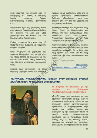 άγηνη γέξνληεο ηεο επνρήο καο (π.          εκεξψλ, θαη λα νκνινγήζσ κέζα απφ ην
Πνξθχξηνο, π. Πατζηνο, π. Ηαθψβνο,         έγθξηην Πξαθηνξείν Δθθιεζηαζηηθψλ
Ησζήθ        εζπραζηήο,     Δθξαίκ         Δηδήζεσλ «Romfea.gr», απηά πνπ
Καηνπλαθηψηεο, Γαβξηήι Γηνλπζηάηεο         άθνπζα απφ ηνλ ίδην ηνλ γέξνληα γηα
θ.α.).                                     ηνπο ήξσεο ηνπ Έζλνπο.

Πξνζσπηθά εγψ σο κάξηπξαο θνληά            ΢πγθεθξηκέλα έιεγε: «΋ινπο απηνχο ηνπο
ζηνλ γέξνληα Πνξθχξην Καπζνθαιπβίηε,       ήξσεο, φπσο ηνλ Κνινθνηξψλε θαη
ηνλ άθνπζα λα ιέεη κηα κέξα                άιινπο, ζα ηνπο αληακψζνπκε ζηνλ
ραξαθηεξηζηηθά: «Ζ ηζηνξία καο ησλ         παξάδεηζν       γηαηί    είλαη   δίθαηνη.
Διιήλσλ, είλαη Αγία ηζηνξία».              Αγσληζηήθαλ πξσηίζησο γηα ηελ Αγία
                                           Πίζηε θαη κεηά γηα ηελ παηξίδα καο».
Δπίζεο, ν γέξνληαο έιεγε θαη ην εμήο: «Ο
Θεφο ζα ζηείιεη άλζξσπν λα γξάςεη ηελ      Κιείλνληαο ζέισ λα δηεπθξηλίζσ ην εμήο:
αιεζηλή ηζηνξία».                          «΋ηαλ έιεγε ζα ηνπο αληακψζνπκε ζηνλ
                                           παξάδεηζν, ελλννχζε φηη ν ίδηνο ήδε
΋ινη γλσξίδνπλ ηα ραξίζκαηα ηνπ            ηνπο έβιεπε εθεί. Αιιά εάλ ζα ηνπο
γέξνληνο Πνξθπξίνπ, πνπ κε ηελ ράξε        κνηάζνπκε ζα ηνπο αληακψζνπκε θαη
ηνπ Θενχ έβιεπε ην παξειζφλ θαη ηελ        εκείο».
ηζηνξία φζν θαλείο άιινο άλζξσπνο,          Αξρηκ. Γεψξγηνο Αιεπξάο
γηαηί έβιεπε ηα γεγνλφηα κε ηελ ράξε ηνπ
Θενχ.                                      Πεγή:                      http://ioannis-
                                           kapodistrias.blogspot.com/#ixzz1Dn8CZ
΢ήκεξα έρσ ππνρξέσζε λα είκαη              6pG
αςεπδήο κάξηπξαο ιφγσ ησλ πνλεξψλ


ΣΟΤΡΚΗΚΟ ΝΣΟΚΟΤΜΔΝΣΟ (Δπεηδή ζηνλ θαηνρηθό ζηαζκό
΢ΚΑΪ αξέζνπλ ηα ηνπξθηθά ληνθνπκέληα)!
                                           Σν Έγγξαθν ηνπ ΢νπιηάλνπ γηα ηελ
                                           εθηέιεζε      ηνπ        Παηξηάξρνπ
                                           Κσλζηαληηλνππφιεσο Γξεγνξίνπ ηνπ Δ' .

                                           «Δπεηδή ρξένο ησλ αλσηέξσλ θαη ησλ
                                           αξρεγψλ, νηνπδήπνηε έζλνπο, είλαη ην
                                           επαγξππλείλ λπρζεκεξφλ επί ησλ εηο ηελ
                                           επηηήξεζηλ απηψλ εκπεπηζηεπκέλσλ
                                           πξνζψπσλ, ην πιεξνθνξείζζαη πεξί
                                           παζψλ ησλ πξάμεσλ απηψλ θαη
                                           αλαθέξεηλ εηο ηελ θπβέξλεζηλ πάληα ηα
                                           κεηαμχ       απηψλ     αλαθαιππηφκελα
                                           εγθιήκαηα θαη νη Παηξηάξραη, φληεο
                                           επίζεο, σο εθ ηεο ζέζεσο απηψλ,
                                           αλψηεξνη θαη αξρεγνί ησλ ππεθφσλ,
                                           νίηηλεο δψζηλ ελ αζθαιεία ππφ ηελ ζθηάλ

                                                                                  80
 