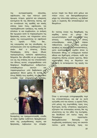 ηεο       απηνθξαηνξηθήο       εμνπζίαο,    απηψλ παξά ηνπ ζενχ απφ ρηιίσλ θαη
νθείινπζηλ, ίλα πξν πάλησλ ψζηλ             πιένλ εηψλ, θαη δηαηεξεζεζνκέλσλ
άκσκνη, έληηκνη, ρξεζηνί θαη εηιηθξηλείο    κέρξη ηεο ηειεπηαίαο θξίζεσο, σο βεβαηεί
θεθηεκέλνη δε ηαο ηδηφηεηαο ηαχηαο, αθ'     εκάο ν νπξαλφο δηα απνθαιχςεσλ θαη
νπ ελλνήζσζη ηαο αγαζάο θαη θαθάο           ζαπκάησλ.
θιίζεηο ιανχ ηίλνο, νθείινπζηλ, ίλα
πξνιακβάλσζηλ εγθαίξσο ηαο θαθάο δη'
απεηιψλ ηε θαη ζπκβνπιψλ, ελ αλάγθε         Δλ ηνχηνηο έλεθα ηεο δηαθζνξάο ηεο
δηα ηηκσξηψλ θαηά ηα παξαγγέικαηα ηεο       θαξδίαο    απηνχ    νπ    κφλνλ     δελ
ζξεζθείαο απηψλ, θαη πιεξνχζηλ νχησ         εγλσζηνπνίεζελ, νπδ' εηηκψξεζε ηνπο
κέξνο ηεο επγλσκνζχλεο ελ νθείινπζη         απινχο        αλζξψπνπο,        νίηηλεο
ηε        πςειή        Πχιε        δηα...   επιαλήζεζαλ,     αιιά,  θαηά    πάζαλ
ηαο επεγεξζίαο θαη ηαο ειεπζεξίαο, ελ       πηζαλφηεηα, απηφο ν ίδηνο κεηέζρε
απνιαχνπζηλ ππφ ηελ αγνζνεξγφλ απηήο        θξπθίσο σο αξρεγφο ηεο επαλαζηάζεσο,
ζθηάλ.    Αιι'   ν    άπηζηνο     Έιιελ     ψζηε αλαπνθεχθησο ζρεδφλ άπαλ ην
Παηξηάξρεο,     φζηηο    φκσο     έδσθε     Διιεληθφλ έζλνο, ελ ππάξρνπζη πνιινί
πξνεγνπκέλσο ηνζαχηα αθνζηψζεσο             αζψνη θαη δπζηπρείο ππήθννη, νπδέ ηελ
δείγκαηα, δελ εδπλήζε λα κε ζπκκεζέμε       ειαρίζηελ ηαχηεο γλψζηλ έρνληεο, ζέιεη
λπλ εηο ηαο ζηάζεηο θαη ηελ επαλάζηαζηλ     θαηαζηξαθή ίζσο εθ ζεκειίσλ θαη
ηνπ έζλνπο απηνχ, επηρεηξηζζείζαλ ππφ       θαηαζηή ην αληηθείκελνλ ηεο νξγήο ηνπ
δηαθφξσλ δηεθζαξκέλσλ αλζξψπσλ,             Θενχ.
επηιαζνκέλσλ          εαπηψλ         θαη
παξαζπξνκέλσλ ππφ δηαβνιηθψλ θαη
ρηκαηξηθψλ ηδεψλ ρξένο δε απηνχ ελ,
φπσο δηδάμε ηνπο ακαζείο, φηη πξνέθεηην
εληαχζα πεξί επηρεηξήζεσο καηαίαο,




                                            ΋ηαλ ε αζηπλνκία επιεξνθνξήζε πεξί
                                            ηεο επαλαζηάζεσο, θαη αθ' νπ απηή
                                            εγλψζζε ππφ ηνπ θνηλνχ, ε πςειή Πχιε,
                                            ππφ κφλεο ηεο ζπκπαζείαο πξνο ηνπο
                                            δπζηπρείο απηήο ππεθφνπο νξκνπκέλε,
                                            εδήηεζελ ίλα επαλαγάγε απηνχο δηα ηεο
                                            γιπθχηεηνο εηο ηελ νδφλ ηεο ζσηεξίαο,
νπδέπνηε                                    θαη δηεχζπλελ επί ηνχησ πξνο ηνλ
δπλακέλεο ίλα πξαγκαηνπνηεζή, επεηδε        Παηξηάξρελ                 πξνζηαγήλ,
ηα θαθα ζρέδηα νπδέπνηε ζξηακβεχνπζη        δηαιακβάλνπζαλ       δηαηαγάο     θαη
θαηα ηεο κσακεζαληθεο ηζρχνο θαη            ζπκβνπιάο αλαιφγνπο πξνο ηνλ ζθνπφλ
ζξεζθείαο, ιαβνπζψλ ηελ χπαξμηλ             ηνχηνλ, κεηά δηαηαγήο πξνο ηνλ
                                                                                 81
 