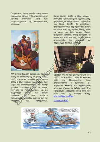 Παηξηάξρελ, φπσο αλαζεκαηίζε πάληα
ηα κέξε ηνπ ηφπνπ, έλζα ν ηξφπνο νχηνο    Οχησ ινηπφλ απηφο ν ίδηνο ππήξμελ
θαηέζηε     αλαγθαίνο     θαηά     ησλ    αίηηνο ηεο εμνληψζεσο θαη ηεο απσιείαο,
ζπκκεηαζρφλησλ ηεο επαλαζηάζεσο           ελ βεβαίσο ζέινπζηλ ππνζηεί ηε βνήζεηα
ππεθφσλ.                                  ηνπ Θενχ. Δπεηδή δε επείζζεκελ
                                          απαληαρφζελ πεξί ηεο πξνδνζίαο απηνχ
                                          νπ κφλνλ θαηά ηεο πςειήο Πχιεο, αιιά
                                          θαη θαηά ηνπ ηδίνπ απηνχ έζλνπο,
                                          αλαγθαίνλ θαηέζηε, φπσο αθαηξεζή ην
                                          ζψκα ηνπ απφ ηεο γεο θαη δηα ηνχην
                                          απεγρνλίζζε,     ίλα  ρξεζηκεχζε    εηο
                                          παξάδεηγκα δηα ηνπο ινηπνχο.»




Άιι' αληί λα δακάζε απηνχο, θαη πξψηνο    Δμεδφζε ηελ 19 ηνπ κελφο Ρεηδέπ έηνο
απηφο λα επαλέιζε εηο ην ρξένο απηνχ,     1230 (10 Απξηιίνπ 1821) Ζ θεληξηθή
απηφο ν άπηζηνο ππήξμελ ππέξ πάληα        πχιε     ηνπ     Παηξηαξρείνπ,    φπνπ
άιινλ ν άμσλ παζψλ ησλ αηαμηψλ, ησλ       απαγρνλίζηεθε      ν   Γξεγφξηνο    Δ´,
κέρξη ηνπ δεδηαηαξαμαζψλ ηελ θνηλήλ       παξακέλεη θιεηζηή θαη ζθξαγηζκέλε
εζπρίαλ, επείζζεκελ, φηη θαη απηφο        κέρξη θαη ζήκεξα, ζε έλδεημε ηηκήο. ΢ην
εγελλήζε εηο Πεινπφλλεζνλ, θαη φηη        Παηξηαξρείν εηζέξρεηαη θαλείο απφ ηφηε
ζπκκεηέζρε     παζψλ     ησλ     βηαίσλ   κφλν    απφ     ηηο   πιάγηεο    πχιεο.
πξάμεσλ,       αο    ηηλέο      ππήθννη   απφ ην Οίκνο - Αζήλα.
πεπιαλεκέλνη έπξαμαλ εθεί θαη εηο ηελ
επαξρίαλ        ησλ        Καιαβξχησλ.    Σν αιίεπζα ΔΓΧ




                                                                              82
 