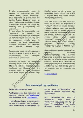 Ο λένο αληηξαηζηζηηθφο λφκνο, ζα             Διιάδα, αθφκε θαη εάλ ν server ηεο
θαηαξγεί ηνλ παιαηφηεξν ηνπ 1979,            ηζηνζειίδαο είλαη ζε ρψξα (φπσο νη ΖΠΑ
“θαζψο απηφο θξίλεηαη αλεπαξθήο”,            – blogspot θιπ) ζηελ νπνία ππάξρεη
φπσο ζαθέζηαηα ιέεη ε αηηηνιφγεζε ηνπ        ειεπζεξία ηεο έθθξαζεο.
ζρεδίνπ Νφκνπ. ΢χκθσλα αθφκε κε
                                             Άιιε κηα πξσηνηππία ηνπ απίζηεπηνπ
απηήλ, “ε ειιεληθή θνηλσλία έρεη γίλεη κηα
                                             απηνχ λφκνπ είλαη φηη επηβάιιεηαη ε
πνιπθπιεηηθή θνηλσλία” θαη ζηφρνο ηεο
                                             ζπιινγηθή επζχλε θαη ηηκσξία (!) θαζψο
πνιηηείαο είλαη ε ππεξάζπηζε ησλ
κεηνλνηήησλ.                                 ν λφκνο ζηξέθεηαη πέξαλ ησλ θπζηθψλ
Ο λένο λφκνο ζα ζπκπεξηιάβεη ζηηο            πξνζψπσλ θαη ζε λνκηθά πξφζσπα,
“ηηκσξεηηθέο”    ηνπ    δηαηάμεηο      ηνλ   θαζψο δηψθεη ηνλ νπνηνδήπνηε αλήθεη ζε
νπνηνδήπνηε εθθέξεη γλψκε αληίζεηε γηα       κηα εηαηξία, ζχιινγν, νξγάλσζε ηνπ
κηα πνιππνιηηηζκηθή θνηλσλία. ΋ρη κφλν       νπνίνπ      θάπνην    κέινο     εθθέξεη
                                             “ξαηζηζηηθέο” απφςεηο, θαηά ηελ λέα
ζε πξνζσπηθφ επίπεδν αιιά ζα
                                             πξφηαζε λφκνπ. Γίλεη κεγάιε βάζε ζηα
ζηξέθεηαη θαη θαηά         νξγαλψζεσλ,
                                             ρξεκαηηθά       πξφζηηκα,       επίζεο,
ζπιιφγσλ, θνκκάησλ, πνπ εθθέξνπλ
                                             αλεβάδνληάο ηα, κέρξη ηα 150.000 επξψ.
έλαλ     αλάινγν       πνιηηηθφ     ιφγν.

Γηεπθνιχλεηαη ε απηεπάγγειηε εθαξκνγή        Πξνζπαζείηαη λα δνκεζεί λνκνζεηηθά έλα
ηνπ λφκνπ (ρσξίο δειαδή λα ρξεηάδεηαη        θαζεζηψο                    ζπιινγηθήο
δηακεζνιάβεζε       ησλ      δηαθφξσλ        θαηαηξνκνθξάηεζεο      ηεο    ειιεληθήο
εθπξνζψπσλ νξγαλψζεσλ.                       θνηλσλίαο κε ζθνπφ λα θηκψλνπλ νη ίδηνη
                                             νη ζηφρνη ηεο εμνπζίαο φπνηνλ ηνικά λα
΢εκαληηθφηαην ζεκείν ηεο θαηλνχξηαο          αληηζηαζεί, θαζψο θαη ε νηθνλνκηθή θαη
πξφηαζεο λφκνπ είλαη ε ζεκαζία πνπ           θπζηθή εμφλησζε φζσλ αλζίζηαληαη ζηηο
δίδεηαη ζην δηαδίθηπν, (πέξαζαλ νη κέξεο     κεζνδεχζεηο ηεο δηεζληζηηθήο ρνχληαο
ειεπζεξίαο ησλ bloggers, απφ φ,ηη            ησλ εηαηξεηψλ θαη ησλ πνιηηηθψλ ηνπο
θαίλεηαη) θαζψο ν λφκνο πξνβιέπεη            δνχισλ.
δίσμε θαηά αηφκνπ πνπ θαηνηθεί ζηελ
                                             Σν αιίεπζα ΔΓΧ




                      ΢ηνλ αζηεξηζκό ηεο πξνδνζίαο
΢ρφιην Κιαζζηθνπεξίπησζεο:                   βία σο ηθαλή λα "ζεξαπεχζεη" ηελ
                                             ρξφληα θαη χπνπιε αξξψζηηα ηεο
Αλαδεκνζηεχνπκε έλα πεξηεθηηθφ θαη           "πξνδνζίαο".
εχζηνρν θείκελν ηνπ "Νεθέζηνξα"
πνπ δηαβάζακε ζηελ "Παξέκβαζε".              Γελ    αληηκεησπίδεηαη   απηή   ε
                                             "παλνχθια"     παξά     κφλν   κε
Ζ κφλε δηαθσλία καο κε ηνλ άγλσζην           πξνζσπηθή ππέξβαζε θαη φρη κε
ζε καο ζπγγξαθέα ηνπ θεηκέλνπ ,              βίαηε " παξέκβαζε" ,ε νπνία
είλαη ζην φηη εκείο δελ ζεσξνχκε ηελ         εμ΄αιινπ    απιψο    ηεκαρίδεη ην

                                                                                 84
 