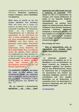 κεξνθάκαην αγσλίδνληαη θαη ηίπνηα άιιν     παξαηηείηαη απφ θάζε αζπιία πνπ έρεη
απνιχησο. Κιαζζηθνί ηπρνδηψθηεο            ή πξφθεηηαη λα απνθηήζεη, φζνλ
άλνκσλ επθαηξηψλ, θνηλνί ηδνγαδφξνη        αθνξά ηνλ ίδην ή ηα πεξηνπζηαθά ηνπ
ηνπ ρξήκαηνο.                              ζηνηρεία, απφ λνκηθέο δηαδηθαζίεο ζε
                                           ζρέζε κε ηελ παξνχζα ΢χκβαζε,
Θέισ φκσο λα θιείζσ κε ηελ πην             πεξηιακβαλνκέλσλ,             ρσξίο
κεγάιε πξνδνζία πνπ αθνχζακε               πεξηνξηζκνχο, ηεο αζπιίαο φζνλ
πνηέ, γηαηί απηφο είλαη ν ζηφρνο ηνπ       αθνξά ηελ άζθεζε αγσγήο, δηθαζηηθή
θεηκέλνπ, γηα φζνπο έηπρε λα κελ έρνπλ     απφθαζε ή άιιε δηαηαγή, θαηάζρεζε,
ελεκεξσζεί επαθξηβψο. Θα πξνηηκνχζα        αλαζηνιή     εθηέιεζεο    δηθαζηηθήο
ινηπφλ,     λα     ηελ    γιπηψζεη    ν    απφθαζεο ή πξνζσξηλή δηαηαγή, θαη
Σζνραηδφπνπινο θαη ν Μαληέιεο, ζα          φζνλ αθνξά ηελ εθηέιεζε θαη επηβνιή
πξνηηκνχζα λα ηελ γιπηψζνπλ θαη            θαηά ησλ πεξηνπζηαθψλ ζηνηρείσλ
φινη νη άιινη αιεηαξάδεο, αξθεί λα         ηνπ ζην βαζκφ πνπ δελ ην απαγνξεχεη
κελ είραλ ππνγξάςεη ηελ ΓΑΝΔΗΑΚΖ           αλαγθαζηηθφο λφκνο.”
΢ΤΜΒΑ΢Ζ πνπ δίλεη βνπλά θαη
ζάιαζζεο, λεζηά θηήξηα, πνιηηηζηηθά        Καη ζπλερίδεη πην θάησ:
κλεκεία        θαη       αξραηνινγηθέο
                                           “ Οχηε ν Γαλεηνιήπηεο νχηε ηα
θιεξνλνκηέο ζηνπο δαλεηζηέο, θαη
                                           πεξηνπζηαθά ηνπ ζηνηρεία έρνπλ
δέλεη ρεηξνπφδαξα φιεο ηηο επφκελεο
                                           αζπιία ιφγσ εζληθήο θπξηαξρίαο”
γεληέο. Γελ νξίδνπκε ηίπνηα, ράλνπκε
ηελ αλεμαξηεζία καο. Δίκαη ζίγνπξνο φηη    Καη πην θάησ:
ην ίδην ζα επηιέγαηε θαη εζείο, έζησ θαη
κε βαξηά θαξδηά. Σέηνην εζληθφ έγθιεκα      “νη    Γαλεηζηέο    κπνξνχλ     λα
δελ ηφικεζαλ λα θάλνπλ πνπζελά             θαηαγγείινπλ ηε ζχκβαζε θαη λα ηε
αιινχ ζηνλ        πιαλήηε,      νη  πην    δηαθφςνπλ ή θαη λα απαηηήζνπλ σο
μεπηειηζκέλεο κπαλαλίεο θαη ηα πην         άκεζα απαηηεηφ θαη πιεξσηέν ην
δνπιηθά πξνηεθηνξάηα.                      αλεμφθιεην θεθάιαην ησλ Γαλείσλ,
                                           καδί κε ηνπο δεδνπιεπκέλνπο ηφθνπο
Σελ ΓΑΝΔΗΑΚΖ ΢ΤΜΒΑ΢Ζ, γηα φζνπο            ζε πεξίπησζε πνπ νη ππνρξεψζεηο
δελ έηπρε λα ηελ κάζνπλ, πνπ               ηνπ Γαλεηνιήπηε ζην πιαίζην ηεο
ππνγξάθηεθε θξπθά θαη κνπισρηά             παξνχζαο ΢χκβαζεο θξίλνληαη απφ
απφ ηα κάηηα ησλ πνιηηψλ θαη απφ ην        νπνηνδήπνηε θαζ’ χιελ αξκφδην
θσο ηνπ ήιηνπ. Τπνγξάθεθε 2 κέξεο          δηθαζηήξην σο κε δεζκεπηηθέο ή
κεηά ην κλεκφλην ζηηο 8/5/2010 θαη         εθηειεζηέο έλαληη ηνπ Γαλεηνιήπηε ή
ιέεη:                                      θξίλνληαη παξάλνκεο απφ θαζ’ χιελ
                                           αξκφδην δηθαζηήξην”
“Με ηελ παξνχζα ν Γαλεηνιήπηεο
ακεηάθιεηα  θαη   άλεπ    φξσλ             Σν αιίεπζα ΔΓΧ




                                                                            89
 