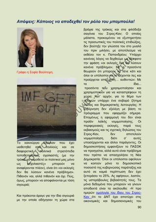 Απόςεηο: Κάπνηνο λα απνδερζεί ηνλ ξόιν ηνπ κπακπνύια!
                                            βξάρηα ηεο ηξφηθαο θαη ζηα θηιφδνμα
                                            ζαγφληα ηνπ ΢ηξνο-Καλ; Ο νπνίνο
                                            κάιηζηα, πξνθεηκέλνπ λα εμππεξεηήζεη
                                            ηηο πξνζσπηθέο ηνπ πνιηηηθέο επηδηψμεηο,
                                            δελ βνχηεμε ηελ γιψζζα ηνπ ζην κπαιφ
                                            ηνπ πξηλ κηιήζεη, κε απνηέιεζκα λα
                                            εθζέζεη ηνλ θ. Παπαλδξένπ; Τπάξρεη
                                            θαλέλαο ιφγνο λα δερζνχκε σο ζέζθαην
                                            ηελ θξάζε «νη εθινγέο δελ ζα ιχζνπλ
                                            θαλέλα πξφβιεκα»; Με ηη πξνζφληα
Γξάθεη ε ΢νθία Βνχιηεςε.                    ζεσξνχλ φηη κπνξνχλ λα ιέλε θάηη θαη
                                            φινη νη ππφινηπνη λα ην δέρνληαη ιεο θαη
                                            πξνέξρεηαη απφ ρείιε… απζεληηψλ; Με
                                            ηα                                 ίδηα...
                                             πξνζφληα πνπ ρξεζηκνπνίεζαλ θαη
                                            ρξεζηκνπνηνχλ γηα λα θαηαζηξέθνπλ ηε
                                            ρψξα; Καη‟ αξρήλ, γηα ην ζέκα ησλ
                                            εθινγψλ ππάξρεη έλα ζνβαξφ δήηεκα
                                            νπζίαο θαη δεκνθξαηηθήο ιεηηνπξγίαο: Ζ
                                            θπβέξλεζε δελ εμειέγε κε βάζε ην
                                            πξφγξακκα πνπ εθαξκφδεη ζήκεξα.
                                            Δπνκέλσο ε εθαξκνγή ηνπ δελ είλαη
                                            πξντφλ ιατθήο λνκηκνπνίεζεο. Οη
                                            πεξηθεξεηαθέο εθινγέο, παξά ηνπο
                                            εθβηαζκνχο θαη ηηο ζρεηηθέο δειψζεηο ηνπ
                                            ΢ηξνο-Καλ,         δελ         απνηεινχλ
                                            λνκηκνπνίεζε,      δηφηη     ζ‟    απηέο
Σν θαηλνχξγην ζιφγθαλ πνπ έρεη              ππεηζέξρνληαη θαη άιινη παξάγνληεο. Οη
πηνζεηεζεί απφ πνιινχο θαη ζε               δεκνζθνπήζεηο εκθαλίδνπλ ην ΠΑ΢ΟΚ
δηαθνξεηηθά     πνιηηηθά      ζηξαηφπεδα    λα πξνεγείηαη, αιιά απηφ είλαη πξφβιεκα
ηνπνζεηεκέλνπο ζρνιηαζηέο (κε ηελ           πνπ πξέπεη λα απαζρνιήζεη ηε Νέα
ηξφηθα λα λνκνζεηεί νη πνιηηηθνί καο κφλν   Γεκνθξαηία. ΋ινη νη ππφινηπνη νθείινπλ
σο     «ζρνιηαζηέο»      κπνξνχλ       λα   λα θνηηνχλ κφλν ην δεκνζθνπηθφ
αλαθέξνληαη πιένλ), είλαη φηη «νη εθινγέο   πνζνζηφ ηεο θπβεξλψζαο παξάηαμεο θαη
δελ ζα ιχζνπλ θαλέλα πξφβιεκα».             απηφ ζε θακηά πεξίπησζε δελ έρεη
Πηζαλφλ λαη, αιιά πηζαλφλ θαη φρη. Πψο,     μεπεξάζεη ην 25%. Αο αθήζνπλ, ινηπφλ,
φκσο, κπνξνχλ λα απνθαίλνληαη κε ηφζε       ηηο πζηεξφβνπιεο βεβαηφηεηέο ηνπο. Σα
ζηγνπξηά;                                   κφλα δεδνκέλα πνπ κπνξνχλ λα γίλνπλ
                                            απνδεθηά είλαη ηα αθφινπζα: -Ζ πξν
                                            εκεξψλ νκνινγία ηνπ ίδηνπ ηνπ ΢ηξνο-
Καη πξφθεηηαη άξαγε γηα ηελ ίδηα ζηγνπξηά   Καλ φηη ην ΓΝΣ έρεη απνηχρεη ζηηο
κε ηελ νπνία νδήγεζαλ ηε ρψξα ζηα           νηθνλνκηθέο θαη δεκνζηνλνκηθέο ηνπ
                                                                                   90
 