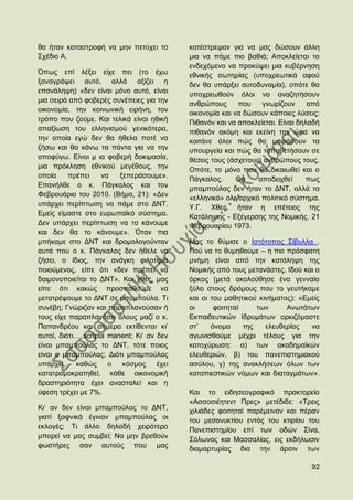 ζα ήηαλ θαηαζηξνθή λα κελ πεηχρεη ην        θαηέζηξεςαλ γηα λα καο δψζνπλ άιιε
΢ρέδην Α.                                   κηα λα πάκε πην βαζηά; Απνθιείεηαη ην
                                            ελδερφκελν λα πξνθχςεη κηα θπβέξλεζε
΋πσο επί ιέμεη είρε πεη (ην έρσ             εζληθήο ζσηεξίαο (ππνρξεσηηθά αθνχ
μαλαγξάςεη απηφ, αιιά αμίδεη ε              δελ ζα ππάξμεη απηνδπλακία), νπφηε ζα
επαλάιεςε) «δελ είλαη κφλν απηφ, είλαη      ππνρξεσζνχλ φινη λα αλαδεηήζνπλ
κηα ζεηξά απφ θνβεξέο ζπλέπεηεο γηα ηελ     αλζξψπνπο      πνπ    γλσξίδνπλ      απφ
νηθνλνκία, ηελ θνηλσληθή εηξήλε, ηνλ        νηθνλνκία θαη λα δψζνπλ θάπνηεο ιχζεηο;
ηξφπν πνπ δνχκε. Καη ηειηθά είλαη εζηθή     Πηζαλφλ θαη λα απνθιείεηαη. Δίλαη δειαδή
απαμίσζε ηνπ ειιεληζκνχ γεληθφηεξα,         πηζαλφλ αθφκε θαη εθείλε ηελ ψξα λα
ηελ νπνία εγψ δελ ζα ήζεια πνηέ λα          θνηηάλε φινη πψο ζα κνηξάζνπλ ηα
δήζσ θαη ζα θάλσ ηα πάληα γηα λα ηελ        ππνπξγεία θαη πψο ζα ηνπνζεηήζνπλ ζε
απνθχγσ. Δίλαη κ ηα θνβεξή δνθηκαζία,       ζέζεηο ηνπο (άζρεηνπο) αλζξψπνπο ηνπο.
κηα πξφθιεζε εζληθνχ κεγέζνπο, ηελ          Οπφηε, ην κφλν πνπ ζα δηθαησζεί θαη ν
νπνία     πξέπεη    λα   μεπεξάζνπκε».      Πάγθαινο.      Θα    απνδεηρζεί     πσο
Δπαλήιζε ν θ. Πάγθαινο θαη ηνλ              κπακπνχιαο δελ ήηαλ ην ΓΝΣ, αιιά ην
Φεβξνπάξην ηνπ 2010. (Βήκα, 21): «Γελ       «ειιεληθφ» νιηγαξρηθφ πνιηηηθφ ζχζηεκα.
ππάξρεη πεξίπησζε λα πάκε ζην ΓΝΣ.          Τ.Γ. Υζεο, ήηαλ ε επέηεηνο ηεο
Δκείο είκαζηε ζην επξσπατθφ ζχζηεκα.        Καηάιεςεο - Δμέγεξζεο ηεο Ννκηθήο. 21
Γελ ππάξρεη πεξίπησζε λα ην θάλνπκε         Φεβξνπαξίνπ 1973.
θαη δελ ζα ην θάλνπκε». ΋ηαλ πηα
κπήθακε ζην ΓΝΣ θαη δξνκνινγνχληαλ          Μαο ην ζχκηζε ν Ηζηφηνπνο ΢ίβπιια .
απηά πνπ ν θ. Πάγθαινο δελ ήζειε λα         Πνχ λα ην ζπκεζνχκε – ε πην πξφζθαηε
δήζεη, ν ίδηνο, ηελ αλάγθε θηινηηκία        κλήκε είλαη απφ ηελ θαηάιεςε ηεο
πνηνχκελνο, είπε φηη «δελ πξέπεη λα         Ννκηθήο απφ ηνπο κεηαλάζηεο. Ηδνχ θαη ν
δαηκνλνπνηείηαη ην ΓΝΣ». Καη ρζεο, καο      φξθνο (κεηά αθνινχζεζε έλα γελλαίν
είπε φηη θαθψο πξνζπαζνχκε λα               μχιν ζηνπο δξφκνπο πνπ ην γεπηήθακε
κεηαηξέςνπκε ην ΓΝΣ ζε κπακπνχια. Ση        θαη νη ηνπ καζεηηθνχ θηλήκαηνο): «Δκείο
ζπλέβε; Γλψξηδαλ θαη παξαπιαλνχζαλ ή        νη      θνηηεηαί     ησλ     Αλσηάησλ
ηνπο είρε παξαπιαλήζεη φινπο καδί ν θ.      Δθπαηδεπηηθψλ Ηδξπκάησλ νξθηδφκαζηε
Παπαλδξένπ θαη ζήκεξα εθηίζεληαη θη‟        ζη‟    φλνκα     ηεο   ειεπζεξίαο   λα
απηνί, δηφηη… scripta manent; Κη‟ αλ δελ    αγσληζζνχκε κέρξη ηέινπο γηα ηελ
είλαη κπακπνχιαο ην ΓΝΣ, ηφηε πνηνο         θαηνρχξσζε: α) ησλ αθαδεκατθψλ
είλαη ν κπακπνχιαο; Γηφηη κπακπνχιαο        ειεπζεξηψλ, β) ηνπ παλεπηζηεκηαθνχ
ππάξρεη,    θαζψο     ν   θφζκνο     έρεη   αζχινπ, γ) ηεο αλαθιήζεσλ φισλ ησλ
θαηαηξνκνθξαηεζεί, θάζε νηθνλνκηθή          θαηαπηεζηηθψλ λφκσλ θαη δηαηαγκάησλ».
δξαζηεξηφηεηα έρεη αλαζηαιεί θαη ε
χθεζε ηξέρεη κε 7%.                         Καη ην εηδεζενγξαθηθφ πξαθηνξείν
                                            «Αζζνζηέεηελη Πξεο» κεηέδηδε: «Σξεηο
Κη‟ αλ δελ είλαη κπακπνχιαο ην ΓΝΣ,         ρηιηάδεο θνηηεηαί παξέκεηλαλ θαη πέξαλ
γηαηί μαθληθά έγηλαλ κπακπνχιαο νη          ηνπ κεζνλπθηίνπ εληφο ηνπ θηηξίνπ ηνπ
εθινγέο; Ση άιιν δειαδή ρεηξφηεξν           Παλεπηζηεκίνπ επί ησλ νδψλ ΢ίλα,
κπνξεί λα καο ζπκβεί; Να κελ βξεζνχλ        ΢φισλνο θαη Μαζζαιίαο, εηο εθδήισζηλ
θσζηήξεο ζαλ απηνχο πνπ καο                 δηακαξηπξίαο δηα ηελ άξζηλ ησλ

                                                                                 92
 