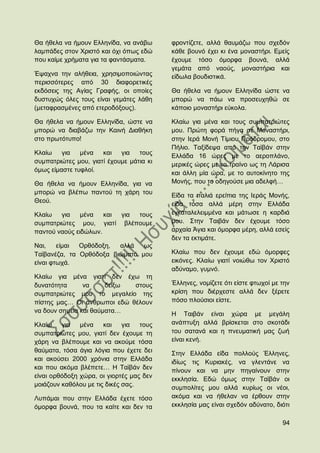 Θα ήζεια λα ήκνπλ Διιελίδα, λα αλάβσ      θξνληίδεηε, αιιά ζαπκάδσ πνπ ζρεδφλ
ιακπάδεο ζηνλ Υξηζηφ θαη φρη φπσο εδψ     θάζε βνπλφ έρεη θη έλα κνλαζηήξη. Δκείο
πνπ θαίκε ρξήκαηα γηα ηα θαληάζκαηα.      έρνπκε ηφζν φκνξθα βνπλά, αιιά
                                          γεκάηα απφ λανχο, κνλαζηήξηα θαη
Έςαρλα ηελ αιήζεηα, ρξεζηκνπνηψληαο       είδσια βνπδηζηηθά.
πεξηζζφηεξεο απφ 30 δηαθνξεηηθέο
εθδφζεηο ηεο Αγίαο Γξαθήο, νη νπνίεο      Θα ήζεια λα ήκνπλ Διιελίδα ψζηε λα
δπζηπρψο φιεο ηνπο είλαη γεκάηεο ιάζε     κπνξψ λα πάσ λα πξνζεπρεζψ ζε
(κεηαθξαζκέλεο απφ εηεξνδφμνπο).          θάπνην κνλαζηήξη εχθνια.

Θα ήζεια λα ήκνπλ Διιελίδα, ψζηε λα       Κιαίσ γηα κέλα θαη ηνπο ζπκπαηξηψηεο
κπνξψ λα δηαβάδσ ηελ Καηλή Γηαζήθε        κνπ. Πξψηε θνξά πήγα ζε Μνλαζηήξη,
ζην πξσηφηππν!                            ζηελ Ηεξά Μνλή Σίκηνπ Πξφδξνκνπ, ζην
                                          Πήιην. Σαμίδεςα απφ ηελ Σατβάλ ζηελ
Κιαίσ    γηα   κέλα   θαη γηα     ηνπο    Διιάδα 16 ψξεο κε ην αεξνπιάλν,
ζπκπαηξηψηεο κνπ, γηαηί έρνπκε κάηηα θη   κεξηθέο ψξεο κε ην ηξαίλν σο ηε Λάξηζα
φκσο είκαζηε ηπθινί.                      θαη άιιε κία ψξα, κε ην απηνθίλεην ηεο
Θα ήζεια λα ήκνπλ Διιελίδα, γηα λα        Μνλήο, πνπ ην νδεγνχζε κηα αδειθή…
κπνξψ λα βιέπσ παληνχ ηε ράξε ηνπ         Δίδα ηα παιηά εξείπηα ηεο Ηεξάο Μνλήο,
Θενχ.
                                          είδα ηφζα αιιά κέξε ζηελ Διιάδα
Κιαίσ   γηα    κέλα   θαη γηα ηνπο        εγθαηαιειεηκκέλα θαη κάησζε ε θαξδηά
ζπκπαηξηψηεο κνπ, γηαηί βιέπνπκε          κνπ. ΢ηελ Σαηβάλ δελ έρνπκε ηφζν
παληνχ λανχο εηδψισλ.                     αξραία Άγηα θαη φκνξθα κέξε, αιιά εζείο
                                          δελ ηα εθηηκάηε.
Ναη,    είκαη Οξζφδνμε,  αιιά   σο
Σατβαλέδα, ηα Οξζφδνμα βηψκαηά κνπ        Κιαίσ πνπ δελ έρνπκε εδψ φκνξθεο
είλαη θησρά.                              εηθφλεο. Κιαίσ γηαηί λνηψζσ ηνλ Υξηζηφ
                                          αδχλακν, γπκλφ.
Κιαίσ γηα κέλα γηαηί δελ έρσ ηε
δπλαηφηεηα      λα     δείμσ ζηνπο        Έιιελεο, λνκίδεηε φηη είζηε θησρνί κε ηελ
ζπκπαηξηψηεο κνπ ην κεγαιείν ηεο          θξίζε πνπ δηέξρεζηε αιιά δελ μέξεηε
πίζηεο καο… Οη άλζξσπνη εδψ ζέινπλ        πφζν πινχζηνη είζηε.
λα δνπλ ζεκεία θαη ζαχκαηα…               Ζ Σαηβάλ είλαη ρψξα κε κεγάιε
Κιαίσ    γηα   κέλα    θαη γηα     ηνπο   αλάπηπμε αιιά βξίζθεηαη ζην ζθνηάδη
ζπκπαηξηψηεο κνπ, γηαηί δελ έρνπκε ηε     ηνπ ζαηαλά θαη ε πλεπκαηηθή καο δσή
ράξε λα βιέπνπκε θαη λα αθνχκε ηφζα       είλαη θελή.
ζαχκαηα, ηφζα άγηα ιφγηα πνπ έρεηε δεη    ΢ηελ Διιάδα είδα πνιινχο Έιιελεο,
θαη αθνχζεη 2000 ρξφληα ζηελ Διιάδα       ηδίσο ηηο Κπξηαθέο, λα γιεληάλε λα
θαη πνπ αθφκα βιέπεηε… Ζ Σατβάλ δελ       πίλνπλ θαη λα κελ πεγαίλνπλ ζηελ
είλαη νξζφδνμε ρψξα, νη γηνξηέο καο δελ   εθθιεζία. Δδψ φκσο ζηελ Σατβάλ νη
κνηάδνπλ θαζφινπ κε ηηο δηθέο ζαο.
                                          ζπκπνιίηεο κνπ αιιά θπξίσο νη λένη,
Λππάκαη πνπ ζηελ Διιάδα έρεηε ηφζν        αθφκα θαη λα ήζειαλ λα έξζνπλ ζηελ
φκνξθα βνπλά, πνπ ηα θαίηε θαη δελ ηα     εθθιεζία καο είλαη ζρεδφλ αδχλαην, δηφηη

                                                                                94
 