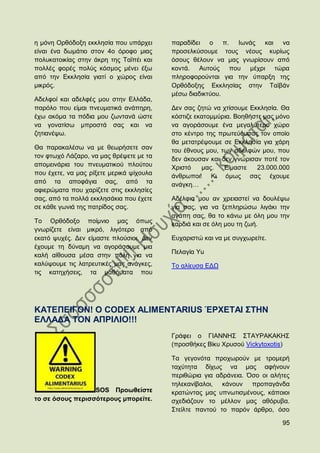 ε κφλε Οξζφδνμε εθθιεζία πνπ ππάξρεη      παξαδίδεη ν π. Ησλάο θαη λα
είλαη έλα δσκάηην ζηνλ 4ν φξνθν κηαο      πξνζειθχζνπκε ηνπο λένπο θπξίσο
πνιπθαηνηθίαο ζηελ άθξε ηεο Σατπέη θαη    φζνπο ζέινπλ λα καο γλσξίζνπλ απφ
πνιιέο θνξέο πνιχο θφζκνο κέλεη έμσ       θνληά. Απηνχο πνπ κέρξη ηψξα
απφ ηελ Δθθιεζία γηαηί ν ρψξνο είλαη      πιεξνθνξνχληαη γηα ηελ χπαξμε ηεο
κηθξφο.                                   Οξζφδνμεο Δθθιεζίαο ζηελ Σατβάλ
                                          κέζσ δηαδηθηχνπ.
Αδειθνί θαη αδειθέο κνπ ζηελ Διιάδα,
παξφιν πνπ είκαη πλεπκαηηθά αλάπεξε,      Γελ ζαο δεηψ λα ρηίζνπκε Δθθιεζία. Θα
έρσ αθφκα ηα πφδηα κνπ δσληαλά ψζηε       θφζηηδε εθαηνκκχξηα. Βνεζήζηε καο κφλν
λα γνλαηίζσ κπξνζηά ζαο θαη λα            λα αγνξάζνπκε έλα κεγαιχηεξν ρψξν
δεηηαλέςσ.                                ζην θέληξν ηεο πξσηεχνπζαο ηνλ νπνίν
                                          ζα κεηαηξέςνπκε ζε Δθθιεζία γηα ράξε
Θα παξαθαιέζσ λα κε ζεσξήζεηε ζαλ         ηνπ έζλνπο κνπ, ησλ αδειθψλ κνπ, πνπ
ηνλ θησρφ Λάδαξν, λα καο ζξέςεηε κε ηα    δελ άθνπζαλ θαη δελ γλψξηζαλ πνηέ ηνλ
απνκεηλάξηα ηνπ πλεπκαηηθνχ πινχηνπ       Υξηζηφ    καο.   Δίκαζηε   23.000.000
πνπ έρεηε, λα καο ξίμεηε κεξηθά ςίρνπια   άλζξσπνη! Κη φκσο ζαο έρνπκε
απφ ηα απνθάγηα ζαο, απφ ηα               αλάγθε…
αθηεξψκαηα πνπ ραξίδεηε ζηηο εθθιεζίεο
ζαο, απφ ηα πνιιά εθθιεζάθηα πνπ έρεηε    Αδέιθηα κνπ αλ ρξεηαζηεί λα δνπιέςσ
ζε θάζε γσληά ηεο παηξίδνο ζαο.           γηα ζαο, γηα λα μεπιεξψζσ ιηγάθη ηελ
                                          αγάπε ζαο, ζα ην θάλσ κε φιε κνπ ηελ
Σν Οξζφδνμν πνίκλην καο φπσο              θαξδηά θαη ζε φιε κνπ ηε δσή.
γλσξίδεηε είλαη κηθξφ, ιηγφηεξν απφ
εθαηφ ςπρέο. Γελ είκαζηε πινχζηνη. Γελ    Δπραξηζηψ θαη λα κε ζπγρσξείηε.
έρνπκε ηε δχλακε λα αγνξάζνπκε κηα
                                          Πειαγία Τu
θαιή αίζνπζα κέζα ζηελ πφιε γηα λα
θαιχςνπκε ηηο ιαηξεπηηθέο καο αλάγθεο,    Σν αιίεπζα ΔΓΧ
ηηο θαηερήζεηο, ηα καζήκαηα πνπ




ΚΑΣΔΠΔΗΓΟΝ! O CODEX ALIMENTARIUS ΈΡΥΔΣΑΗ ΢ΣΖΝ
ΔΛΛΑΓΑ ΣΟΝ ΑΠΡΗΛΗΟ!!!
                                          Γξάθεη ν ΓΗΑΝΝΖ΢ ΢ΣΑΤΡΑΚΑΚΖ΢
                                          (πξνζζήθεο Βίθπ Υξπζνχ Vickytoxotis)

                                          Σα γεγνλφηα πξνρσξνχλ κε ηξνκεξή
                                          ηαρχηεηα δίρσο λα καο αθήλνπλ
                                          πεξηζψξηα γηα αδξάλεηα. ΋ζν νη αιήηεο
                                          ηειεθαλίβαινη, θάλνπλ πξνπαγάλδα
                  SOS Πξνσζείζηε          θξαηψληαο καο ππλσηηζκέλνπο, θάπνηνη
ην ζε φζνπο πεξηζζφηεξνπο κπνξείηε.       ζρεδηάδνπλ ην κέιινλ καο αζφξπβα.
                                          ΢ηείιηε παληνχ ην παξφλ άξζξν, φζν

                                                                             95
 