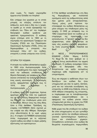 είλαη λσξίο. Σν παξφλ λνκνζρέδην            Ο Fritz derMeer θαηαδηθάζηεθε ζηε δίθε
έξρεηαη ζηελ Διιάδα ηνλ Απξίιην!            ηεο    Νπξεκβέξγεο     γηα    πνιιαπιά
                                            εγθιήκαηα θαηά ηεο αλζξσπφηεηαο αιιά
Δάλ ππάξρεη έλα εξγαιείν κε ην νπνίν        ιίγα ρξφληα κεηά απνθπιαθίζηεθε.
κπνξείο λα ειέγμεηο απφιπηα ηνλ             Λίγνπο κήλεο κεηά πξφηεηλε ηελ
άλζξσπν, απηφ είλαη ε ίδηα ηνπ ε ηξνθή,     επαλαθνξά ηνπ θψδηθα Alimentarius σο
ην αγαζφ κε ην νπνίν εμαζθαιίδεη ηελ        κέζν ειέγρνπ ηνπ πιεζπζκνχ κέζσ ηεο
επηβίσζε ηνπ. Πίζσ απ‟ ηνλ πεξίθεκν         ηξνθήο. Ο ΟΖΔ κε απφθαζε ηνπ, ην
δηαηξνθηθφ   θψδηθα     θξχβεηαη    κηα     1962 ελεξγνπνηεί μαλά ηνλ θψδηθα κε ην
εθηαιηηθή πξαγκαηηθφηεηα. Ο θψδηθαο         επηρείξεκα    ηεο   πξνζηαζίαο     ησλ
ηζρχεη επίζεκα απφ ην 1963 κε ηε            θαηαλαισηψλ. Ζ “θνληθή” εηαηξία ηνπ δελ
ζχκπξαμε ηνπ νξγαληζκνχ Σξνθίκσλ θαη        εμαθαλίζηεθε, αιιά δηαζπάζηεθε ζε
Γεσξγίαο (FAQ) θαη ηνπ Παγθφζκηνπ           ηξεηο λέεο κεγάιεο εηαηξείεο θαξκάθσλ:
Οξγαληζκνχ Δκπνξίνπ (ΠΟΔ), φπνπ θαη         ηηο πνιχ γλσζηέο Bayer, Hoechst θαη
δεκηνπξγήζεθε    ε     επηηξνπή    πνπ      Basf!
ιεηηνπξγεί πίζσ απ‟ ηνλ θψδηθα,
επηηξνπή ε νπνία ππάγεηαη ζηνλ Ο.Ζ.Δ.       Ο      ΝΔΟ΢        ΣΡΟΠΟΠΟΗΖΜΔΝΟ΢
…                                           ΚΧΓΗΚΑ΢      (USA:     Νφκνο    S-510)
                                            Σν ζέκα δε ζα ήηαλ θνβεξφ αλ ν
Η΢ΣΟΡΗΑ ΣΟΤ ΚΧΓΗΚΑ
                                            θψδηθαο φλησο αθνινπζνχζε ηελ αξρηθή
Ζ ηζηνξία ηνπ θψδηθα alimentarius αξρίδεη   ηνπ ινγηθή. Ο θψδηθαο αλαγξάθεη πιένλ
ην 1893 ζηελ Απζηξννπγγαξία. Αηηία          κφλν    ηα    δηαηξνθηθά   είδε   πνπ
ήηαλ ηα πξνβιεκαηα πνπ είραλ πξνθχςεη       επηηξέπνληαη θαη νξίδεη απηνκάησο
θαηά ηελ εθδίθαζε ππνζέζεσλ γηα             παξάλνκε θάζε παξέθθιηζε απ‟ ηα
ζέκαηα δηαηξνθήο θαη ηξνθίκσλ ηα νπνία      επηηξεπφκελα.
έθαλαλ επηηαθηηθή ηελ αλάγθε λα ππάξμεη     Έσο θαη ζήκεξα ε πηνζέηεζε φισλ ησλ
έλαο θνηλφο θαλνληζκφο. Ο θαλνληζκφο        δηαηάμεσλ ηνπ θψδηθα δελ ήηαλ
απηφο, εθαξκφζηεθε επηηπρψο έσο ην          ππνρξεσηηθή γηα φια ηα θξάηε. Χζηφζν,
1918,       φηαλ       δηαιχζεθε       ε    κεηά θαη ηελ ηειεπηαία ζπλεδξίαζε ηεο
Απζηξννπγγαξία.
                                            επηηξνπήο ην 2008 ζηελ Διβεηία, φπνπ νη
Ο θψδηθαο φκσο δελ μεράζηεθε. Υξφληα        ΖΠΑ ηέζεθαλ επηθεθαιήο ηεο επηηξνπήο,
αξγφηεξα έθαλε θαη πάιη ηελ εκθάληζή        νη παξάγξαθνη γηα ηα πνιπβηηακηλνχρα
ηνπ ζε έλα εληειψο δηαθνξεηηθφ πλεχκα       ηξφθηκα    ελεξγνπνηήζεθαλ      θαη  ε
ηνπ ειέγρνπ ηνπ πιεζπζκνχ κέζα απφ          εθαξκνγή ηνπ θψδηθα γίλεηαη πιένλ
ηε δηαηξνθή. Ηζχλσλ λνπο ηεο λέαο ηδέαο     ππνρξεσηηθή γηα φιεο ηηο ρψξεο ηνπ ΠΟΔ
ήηαλ ν Fritz derMeer. Πξφεδξνο ηεο          (Παγθφζκηνο Οξγαληζκφο Δκπνξίνπ).
εηαηξίαο I.G.FARBEN (δείηε ζρεηηθά κε       Κάζε ρψξα πνπ ζα ππνδερηεί ηνλ θψδηθα
ηελ εηαηξία θαη εδψ Φζφξην: δειεηήξην       ζα είλαη ππνρξεσκέλε λα κελ εκπνδίδεη
ζηελ νδνληφπαζηα & ην λεξφ -κέξνο           κε θαλέλα ηξφπν ηελ ειεχζεξε εηζαγσγή
2ν.). Ζ εηαηξία I.G.FARBEN θαηαζθεχαδε      γελεηηθά ηξνπνπνηεκέλσλ πξντφλησλ,
φπια, ππξνκαρηθά γηα ην λαδηζηηθφ           δψσλ     θαη   επηθίλδπλσλ    ρεκηθψλ.
ζηξαηφ θαζψο θαη εηδηθφ ην αέξην καδηθήο    Οπνηαδήπνηε αληίζηαζε ζηνλ θψδηθα ζα
εμφλησζεο ησλ θξαηνχκελσλ.
                                            ζεσξείηαη ζπγθαιπκκέλε παξεκπφδηζε

                                                                                96
 