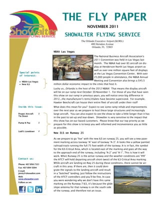 THE FLY PAPER
                                                      NOVEMBER 2011

                                  SHOWALTER FLYING SERVICE
                                                 The Orlando Executive Airport (KORL)
                                                         400 Herndon Avenue
                                                          Orlando, FL 32803
                        NBAA Las Vegas
                                                           The National Business Aircraft Association’s
                                                           2011 Convention was held in Las Vegas last
                                                           month. The NBAA had over 85 aircraft on dis-
                                                           play at Henderson North Las Vegas airport as
                                                           well as over one million square feet of displays
 Special points                                            at the Las Vegas Convention Center. With over
 of interest:
                                                           25,000 people in attendance, the NBAA Annual
   NBAA Las Vegas                                          Meeting and Convention also brings a $45.5
   New ILS              million dollar economic impact to the cities that host it.
                        Lucky us...Orlando is the host of the 2012 NBAA! That means the display aircraft
                        will be on our ramp next October 30-November 1. For those of you that have seen
                        this show on our ramp in previous years, you will notice once big difference in
                        2012...the manufacturer’s tents/chalets have become supersized. For example,
                        Hawker Beechcraft can house their entire fleet of aircraft under their roof!
Inside this issue:      What does this mean for you? Expect to see some ramp rehab and improvements
                        over the next year as we prepare to host these large structures and increasingly
Proper Aircraft     2   large aircraft. You can also expect to see the show to take a little longer than it has
Tie Down
                        in the past to set-up and tear-down. Showalter is very sensitive to the impact that
                        this show has on our based customers. Please know that our top priority as we
Pump N Pay          2
                        prepare for this show is to keep you well informed and inconvenience you as little
                        as possible.
Lodi’s Lowdown      2
                        New ILS on Runway 25

                        As we prepare to go “live” with the new ILS on runway 25, you will see a new pave-
                        ment marking across taxiway “A” east of taxiway “A-3”. It looks like a yellow painted
                        railroad track running the full 75 foot width of the taxiway. It is in fact, the symbol
                        for the ILS Critical Area, which is located east of the marking and goes all the way
                        to the approach end of the runway, including “A-2” and “A-1”. This is how it will
                        work. When Runway 25 is the active runway and the weather conditions are “IFR”
Contact us:             the ATCT will hold departing aircraft short (west) of the ILS Critical Area marking.
                        While aircraft are landing on Rwy 25 during these conditions, there cannot be air-
Phone: 407-894-7331
Fax: 407-894-5094
                        craft in this area. If there are, then it could deni-
E-mail:
                        grate the signals to the landing aircraft and result
jenny@showalter.com     in a “botched” landing. Just follow the instructions
Web:                    of the ATCT controllers and you’ll be fine. In case
www.showalter.com
                        you were wondering why we don’t have this same
Follow us on:
                        marking on the Runway 7 ILS, it’s because the glide
                        slope antenna for that runway is on the south side
                        of the runway, and therefore not an issue.
 